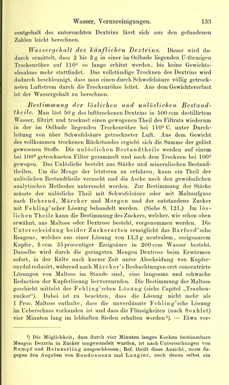 centgehalt des untersuchten Dextrins lässt sich aus den gefundenen Zahlen leicht berechnen. Wassergehalt des käuflichen Dextrins. Dieser wird da- durch ermittelt, dass 2 bis 3 g in einer im Oelbade liegenden U-förmigen Trockenröhre auf 110° so lange erhitzt werden, bis keine Gewichts- abnahme mehr stattfindet. Das vollständige Trocknen des Dextrins wird dadurch beschleunigt, dass man einen durch Schwefelsäure völlig getrock- neten Luftstrom durch die Trockenröhre leitet. Aus dem Gewichtsverlust ist der Wassergehalt zu berechnen. Bestimmung der löslichen und unlöslichen Bestand- theile. Man löst 50 g des lufttrockenen Dextrins in 500 ccm destillirtem Wasser, filtrirt und trocknet einen gewogenen Theil des Filtrats wiederum in der im Oelbade liegenden Trockenröhre bei 110° C. unter Durch- leitung von über Schwefelsäure getrockneter Luft. Aus dem Gewicht des vollkommen trockenen Rückstandes ergiebt sich die Summe der gelöst gewesenen Stoffe. Die unlöslichen Bestandtheile werden auf einem bei 100° getrockneten Filter gesammelt und nach dem Trocknen bei 100° gewogen. Das Unlösliche besteht aus Stärke und mineralischen Bestand- theilen. Um die Menge der letzteren zu erfahren, kann ein Theil der unlöslichen Bestandtheile verascht und die Asche nach den gewöhnlichen analytischen Methoden untersucht werden. Zur Bestimmung der Stärke müsste der unlösliche Theil mit Schwefelsäure oder mit Malzaufguss nach Behrend, Märcker und Morgen und der entstandene Zucker mit Fehling’scher Lösung behandelt werden. (Siehe S. 121.) Im lös- lichen Theile kann die Bestimmung des Zuckers, welcher, wie schon oben erwähnt, aus Maltose oder Dextrose besteht, vorgenommen werden. Die Unterscheidung beider Zuckerarten ermöglicht das Barfoed’sche Reagens, welches aus einer Lösung von 13,3g neutralem, essigsaurem Kupfer, 5 ccm 35procentiger Essigsäure in 200 ccm Wasser' besteht. Dasselbe wird durch die geringsten Mengen Dextrose beim Erwärmen sofort, in der Kälte nach kurzer Zeit unter Abscheidung von Kupfer- oxydul reducirt, während nach Märcker’s Beobachtungen erst concentrirte Lösungen von Maltose im Stande sind, eine langsame und schwache Reduction der Kupferlösung hervorzurufen. Die Bestimmung der Maltose geschieht mittelst der Fehling’sehen Lösring (siehe Cajritel „Trauben- zucker“). Dabei ist zu beachten, dass die Lösung nicht mehr als 1 Proc. Maltose enthalte, dass die unverdünnte Fehling’sche Lösung im Ueberschuss vorhanden ist und dass die Flüssigkeiten (nach Soxhlet) vier Minuten lang im lebhaften Sieden erhalten werden *). — Etwa vor- 1) Die Möglichkeit, dass durch vier Minuten langes Kochen bestimmbare Mengen Dextrin in Zucker umgewandelt wurden, ist nach Untersuchungen von Rumpf und Heinzerling ausgeschlossen; Ref. theilt diese Ansicht, muss da- gegen den Angaben von Bondonneau und Laugier, nach denen selbst ein