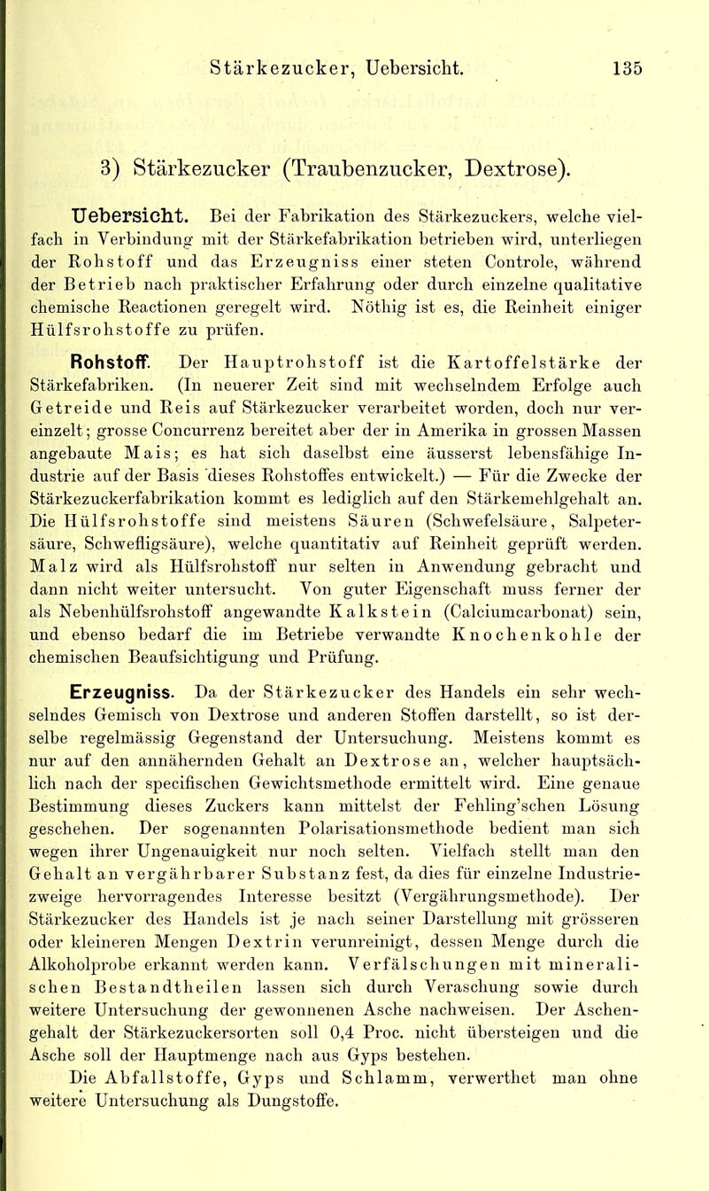 3) Stärkezucker (Traubenzucker, Dextrose). Uebersicht. Bei der Fabrikation des Stärkezuckers, welche viel- fach in Verbindung mit der Stärkefabrikation betrieben wird, unterliegen der Rohstoff und das Erzeugniss einer steten Controle, während der Betrieb nach praktischer Erfahrung oder durch einzelne qualitative chemische Reactionen geregelt wird. Nöthig ist es, die Reinheit einiger Hülfsrohstoffe zu prüfen. Rohstoff. Der Hauptrohstoff ist die Kartoffelstärke der Stärkefabriken. (In neuerer Zeit sind mit wechselndem Erfolge auch Getreide und Reis auf Stärkezucker verarbeitet worden, doch nur ver- einzelt ; grosse Concurrenz bereitet aber der in Amerika in grossen Massen angebaute Mais; es hat sich daselbst eine äusserst lebensfähige In- dustrie auf der Basis dieses Rohstoffes entwickelt.) — Für die Zwecke der Stärkezuckerfabrikation kommt es lediglich auf den Stärkemehlgehalt an. Die Hülfsrohstoffe sind meistens Säuren (Schwefelsäure, Salpeter- säure, Schwefligsäure), welche quantitativ auf Reinheit geprüft werden. Malz wird als Hülfsrohstoff nur selten in Anwendung gebracht und dann nicht weiter untersucht. Von guter Eigenschaft muss ferner der als Nebenhülfsrohstoff angewandte Kalkstein (Calciumcarbonat) sein, und ebenso bedarf die im Betriebe verwandte Knochenkohle der chemischen Beaufsichtigung und Prüfung. Erzeugniss. Da der Stärkezucker des Handels ein sehr wech- selndes Gemisch von Dextrose und anderen Stoffen darstellt, so ist der- selbe regelmässig Gegenstand der Untersuchung. Meistens kommt es nur auf den annähernden Gehalt an Dextrose an, welcher hauptsäch- lich nach der specifischen Gewichtsmethode ermittelt wird. Eine genaue Bestimmung dieses Zuckers kann mittelst der Fehling’schen Lösung geschehen. Der sogenannten Polarisationsmethode bedient man sich wegen ihrer Ungenauigkeit nur noch selten. Vielfach stellt man den Gehalt an vergährbarer Substanz fest, da dies für einzelne Industrie- zweige hervorragendes Interesse besitzt (Vergährungsmethode). Der Stärkezucker des Handels ist je nach seiner Darstellung mit grösseren oder kleineren Mengen Dextrin verunreinigt, dessen Menge durch die Alkoholprobe erkannt werden kann. Verfälschungen mit minerali- schen Bestandtheilen lassen sich durch Veraschung sowie durch weitere Untersuchung der gewonnenen Asche nachweisen. Der Aschen- gehalt der Stärkezuckersorten soll 0,4 Proc. nicht übersteigen und die Asche soll der Hauptmenge nach aus Gyps bestehen. Die Abfallstoffe, Gyps und Schlamm, verwerthet man ohne weitere Untersuchung als Dungstoffe.