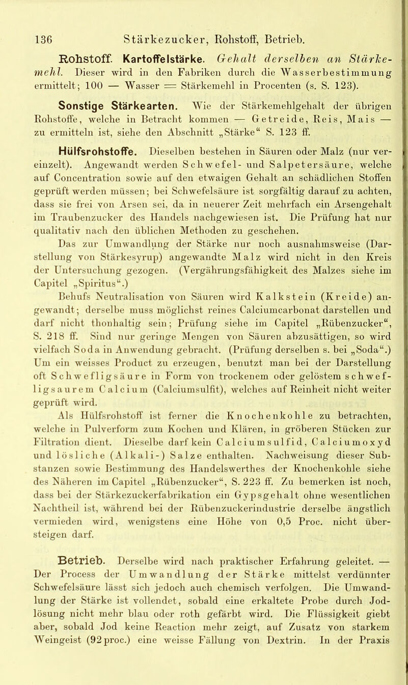 Rohstoff. Kartoffelstärke. Gehalt derselben an Stärke- mehl. Dieser wii’d in den Fabriken durch die Wasserbestimmung ermittelt; 100 — Wasser = Stärkemehl in Procenten (s. S. 123). Sonstige Stärkearten. Wie der Stärkemehlgehalt der übrigen Rohstoffe, welche in Betracht kommen — Getreide, Reis, Mais — zu ermitteln ist, siehe den Abschnitt „Stärke“ S. 123 ff. Hülfsrohstoffe. Dieselben bestehen in Säuren oder Malz (nur ver- einzelt). Angewandt werden Schwefel- und Salpetersäure, welche auf Concentration sowie auf den etwaigen Gehalt an schädlichen Stoffen geprüft werden müssen; bei Schwefelsäure ist sorgfältig darauf zu achten, dass sie frei von Arsen sei, da in neuerer Zeit mehrfach ein Arsengehalt im Traubenzucker des Handels nachgewiesen ist. Die Prüfung hat nur qualitativ nach den üblichen Methoden zu geschehen. Das zur Umwandlung der Stärke nur noch ausnahmsweise (Dar- stellung von Stärkesyrup) angewandte Malz wird nicht in den Kreis der Untersuchung gezogen. (Vergährungsfähigkeit des Malzes siehe im Capitel „Spiritus“.) Behufs Neutralisation von Säuren wird Kalkstein (Kreide) an- gewandt; derselbe muss möglichst reines Calciumcarbonat darstellen und darf nicht thonhaltig sein; Prüfung siehe im Capitel „Rübenzucker“, S. 218 ff. Sind nur geringe Mengen von Säuren abzusättigen, so wird vielfach Soda in Anwendung gebracht. (Prüfung derselben s. bei „Soda“.) Um ein weisses Product zu erzeugen, benutzt man bei der Darstellung oft Schwefligsäure in Form von trockenem oder gelöstem schwef- ligsaurem Calcium (Calciumsulfit), welches auf Reinheit nicht weiter geprüft wird. Als Ilülfsrohstoff ist ferner die Knochenkohle zu betrachten, welche in Pulverform zum Kochen und Klären, in gröberen Stücken zur Filtration dient. Dieselbe darf kein Calciumsulfid, Calciumoxyd und lösliche (Alkali-) Salze enthalten. Nachweisung dieser Sub- stanzen sowie Bestimmung des Handelswerthes der Knochenkohle siehe des Näheren im Capitel „Rübenzucker“, S. 223 ff. Zu bemerken ist noch, dass bei der Stärkezuckerfabrikation ein Gypsgehalt ohne wesentlichen Nachtheil ist, während bei der Rübenzuckerindustrie derselbe ängstlich vermieden wird, wenigstens eine Höhe von 0,5 Proc. nicht über- steigen darf. Betrieb- Derselbe wird nach praktischer Erfahrung geleitet. — Der Process der Umwandlung der Stärke mittelst verdünnter Schwefelsäure lässt sich jedoch auch chemisch verfolgen. Die Umwand- lung der Stärke ist vollendet, sobald eine erkaltete Probe durch Jod- lösung nicht mehr blau oder roth gefärbt wird. Die Flüssigkeit giebt aber, sobald Jod keine Reaction mehr zeigt, auf Zusatz von starkem Weingeist (92 proc.) eine weisse Fällung von Dextrin. In der Praxis