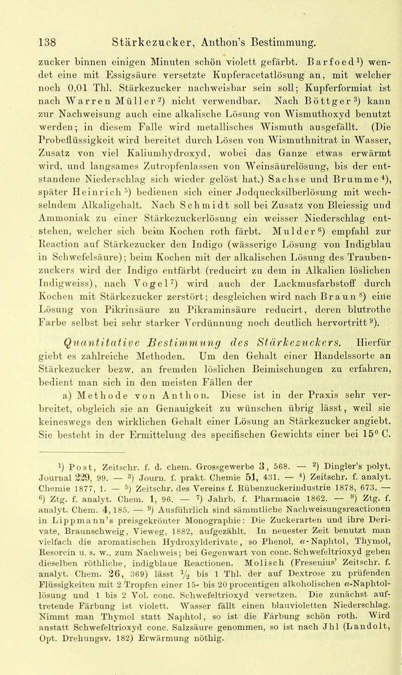 zucker binnen einigen Minuten schön violett gefärbt. Barfoed1) wen- det eine mit Essigsäure versetzte Kupferacetatlösung an, mit welcher noch 0,01 Thl. Stärkezucker nachweisbar sein soll; Kupferformiat ist nach Warren Müller2) nicht verwendbar. Nach Böttger3) kann zur Nachweisung auch eine alkalische Lösung von Wismuthoxyd benutzt werden; in diesem Falle wird metallisches Wismuth ausgefällt. (Die Probeflüssigkeit wird bereitet durch Lösen von Wismuthnitrat in Wasser, Zusatz von viel Kaliumhydroxyd, wobei das Ganze etwas erwärmt wird, und langsames Zutropfenlassen von Weinsäurelösung, bis der ent- standene Niederschlag sich wieder gelöst hat.) Sachse und Brumme4), später Heinrich 5) bedienen sich einer Jodquecksilberlösung mit wech- selndem Alkaligehalt. Nach Schmidt soll bei Zusatz von Bleiessig und Ammoniak zu einer Stärkezuckerlösung ein weisser Niederschlag ent- stehen, welcher sich beim Kochen roth färbt. M u 1 d e r 6) empfahl zur Reaction auf Stärkezucker den Indigo (wässerige Lösung von Indigblau in Schwefelsäure); beim Kochen mit der alkalischen Lösung des Trauben- zuckers wird der Indigo entfärbt (reducirt zu dem in Alkalien löslichen Indigweiss), nach Vogel7) wird auch der Lackmusfarbstoff durch Kochen mit Stärkezucker zerstört; desgleichen wird nach Braun 8) eiiie Lösung von Pikrinsäure zu Pikraminsäure reducirt, deren blutrothe Farbe selbst bei sehr starker Verdünnung noch deutlich hervortritt9). Quantitative Bestimmung des StärkezucTcers. Hierfür giebt es zahlreiche Methoden. Um den Gehalt einer Handelssorte an Stärkezucker bezw. an fremden löslichen Beimischungen zu erfahren, bedient man sich in den meisten Fällen der a) Methode von Anthon. Diese ist in der Praxis sehr ver- breitet, obgleich sie an Genauigkeit zu wünschen übrig lässt, weil sie keineswegs den wirklichen Gehalt einer Lösung an Stärkezucker angiebt. Sie besteht in der Ermittelung des specifischen Gewichts einer bei 15° C. 4) Post, Zeitsehr. f. d. chem. Grossgewerbe 3, 568. — 2) Dingler’s polyt. Journal 229, 99. — 3) Journ. f. prakt. Chemie 51, 431. — 4) Zeitschr. f. analyt. Chemie 1877, 1. — 5) Zeitschr. des Vereins f. Rübenzuckerindustrie 1878, 673. — G) Ztg. f. analyt. Chem. 1, 96. — 7) Jahrb. f. Pharmacie 1862. — 8) Ztg. f. analyt. Chem. 4,185. — °) Ausführlich sind sämmtliche Nacliweisuugsreaetionen in Lippmann’s preisgekrönter Monographie: Die Zuckerarten und ihre Deri- vate, Braunschweig, Yieweg, 1882, aufgezälilt. In neuester Zeit benutzt man vielfach die aromatischen Hydroxylderivate, so Phenol, «-Naphtol, Thymol, Resorcin u. s. w., zum Nachweis; bei Gegenwart von conc. Schwefeltrioxyd geben dieselben röthliche, indigblaue Reactionen. Mo lisch (Fresenius’ Zeitschr. f. analyt. Chem. 2G, 369) lässt V2 bis 1 Thl. der auf Dextrose zu prüfenden Flüssigkeiten mit 2 Tropfen einer 15- bis 20 procentigen alkoholischen «-Naplitol- lösuug und 1 bis 2 Vol. conc. Schwefeltrioxyd versetzen. Die zunächst auf- tretende Färbung ist violett. Wasser fällt einen blauvioletten Niederschlag. Nimmt man Thymol statt Naphtol, so ist die Färbung schön roth. Wird anstatt Schwefeltrioxyd conc. Salzsäure genommen, so ist nach Jlil (Landolt, Opt. Drehungsv. 182) Erwärmung nöthig.