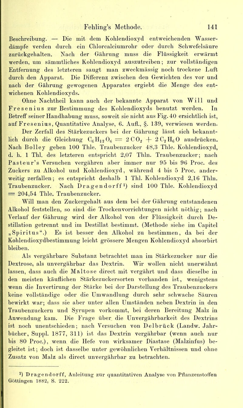 Beschreibung. — Die mit dem Kohlendioxyd entweichenden Wasser- dämpfe verden durch ein Chlorcalciumrohr oder durch Schwefelsäure zurückgehalten. Nach der Gährung muss die Flüssigkeit erwärmt werden, um sämmtliches Kohlendioxyd auszutreiben; zur vollständigen Entfernung des letzteren saugt man zweckmässig noch trockene Luft durch den Apparat. Die Differenz zwischen den Gewichten des vor und nach der Gährung gewogenen Apparates ergiebt die Menge des ent- wichenen Kohlendioxyds. Ohne Nachtheil kann auch der bekannte Apparat von Will und Fresenius zur Bestimmung des Kohlendioxyds benutzt werden. Tn Betreff seiner Handhabung muss, soweit sie nicht aus Fig. 40 ersichtlich ist, auf Fr es enius, Quantitative Analyse, 6. Aufl., §. 139, verwiesen werden. Der Zerfall des Stärkezuckers bei der Gährung lässt sich bekannt- lich durch die Gleichung CbH12Ob = 2C02 -|- 2C2HB0 ausdrücken. Nach Bolley geben 100 Thle. Traubenzucker 48,3 Thle. Kohlendioxyd, d. h. 1 Thl. des letzteren entspricht 2,07 Thln. Traubenzucker; nach Pasteur’s Versuchen vergähren aber immer nur 95 bis 96 Proc. des Zuckers zu Alkohol und Kohlendioxyd, während 4 bis 5 Proc. ander- weitig zerfallen; es entspricht deshalb 1 Thl. Kohlendioxyd 2,16 Thln. Traubenzucker. Nach Dragendorff1) sind 100 Thle. Kohlendioxyd = 204,54 Thle. Traubenzucker. Will man den Zuckergehalt aus dem bei der Gährung entstandenen Alkohol feststellen, so sind die Trockenvorrichtungen nicht nöthig; nach Verlauf der Gährung wird der Alkohol von der Flüssigkeit durch De- stillation getrennt und im Destillat bestimmt. (Methode siehe im Capitel „Spiritus“.) Es ist besser den Alkohol zu bestimmen, da bei der Kohlendioxydbestimmung leicht grössere Mengen Kohlendioxyd absorbirt bleiben. Als vergährbare Substanz betrachtet man im Stärkezucker nur die Dextrose, als unvergährbar das Dextrin. Wir wollen nicht unerwähnt lassen, dass auch die Maltose direct mit vergährt und dass dieselbe in den meisten käuflichen Stärkezuckersorten vorhanden ist, wenigstens wenn die Invertirung der Stärke bei der Darstellung des Traubenzuckers keine vollständige oder die Umwandlung durch sehr schwache Säuren bewirkt war; dass sie aber unter allen Umständen neben Dextrin in den Traubenzuckern und Syrupen vorkommt, bei deren Bereitung Malz in Anwendung kam. Die Frage über die Unvergährbarkeit des Dextrins ist noch unentschieden; nach Versuchen von Delbrück (Landw. Jahr- bücher, Suppl. 1877, 311) ist das Dextrin vergährbar (wenn auch nur bis 80 Proc.), wenn die Hefe von wirksamer Diastase (Malzinfus) be- gleitet ist; doch ist dasselbe unter gewöhnlichen Verhältnissen und ohne Zusatz von Malz als direct unvergährbar zu betrachten. B Drag endorff, Anleitung zur quantitativen Analyse von Pflanzenstoffen Göttingen 1882, S. 222.