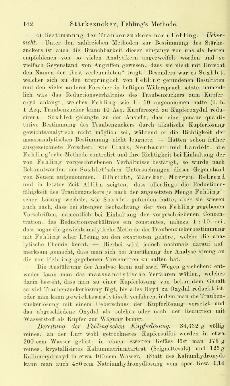 c) Bestimmung des Traubenzuckers nach Fehling. Ueber- sicht. Unter den zahlreichen Methoden zur Bestimmung des Stärke- zuckers ist auch die Brauchbarkeit dieser eingangs von uns als besten empfohlenen von so vielen Analytikern angezweifelt worden und so vielfach Gegenstand von Angriffen gewesen, dass sie nicht mit Unrecht den Namen der „best verleumdeten“ trägt. Besonders war es Soxhlet, welcher sich zu den ursprünglich von Fehling gefundenen Resultaten und den vieler anderer Forscher in heftigen Widerspruch setzte, nament- lich was das Reductionsverhältniss des Traubenzuckers zum Kupfer- oxyd anlangt, welches Fehling wie 1 : 10 angenommen hatte (d. h. 1 Aeq. Traubenzucker kann 10 Aeq. Kupferoxyd zu Kupferoxydul redu- ciren). Soxhlet gelangte zu der Ansicht, dass eine genaue quanti- tative Bestimmung des Traubenzuckers durch alkalische Kupferlösimg gewichtsanalytisch nicht möglich sei, während er die Richtigkeit der maassanalytischen Bestimmung nicht leugnete. — Hatten schon früher ausgezeichnete Forscher, wie Claus, Neubauer und Landolt, die Fehling’sehe Methode controlirt- und ihre Richtigkeit bei Einhaltung der von Fehling vorgeschriebenen Verhältnisse bestätigt, so wurde nach Bekanntwerden der Soxblet’schen Untersuchungen dieser Gegenstand von Neuem aufgenommen. Ulbricht, Märcker, Morgen, Behrend und in letzter Zeit All ihn zeigten, dass allerdings die Reductions- fähigkeit des Traubenzuckers je nach der zugesetzten Menge Fehling’- sclier Lösung wechsle, wie Soxhlet gefunden hatte, aber sie wiesen auch nach, dass bei strenger Beobachtung der von Fehling gegebenen Vorschriften, namentlich bei Einhaltung der vorgeschriebenen Concen- tration, das Reductionsverhältniss ein constantes, nahezu 1 : 10, sei; dass sogar die gewichtsanalytische Methode der Traubenzuckerbestimmung mit Fehling’scher Lösung zu den exactesten gehöre, welche die ana- lytische Chemie kennt. — Hierbei wird jedoch nochmals darauf auf- merksam gemacht, dass man sich bei Ausführung der Analyse streng an die von Fehling gegebenen Vorschriften zu halten hat. Die Ausführung der Analyse kann auf zwei Wegen geschehen; ent- weder kann man das maassanalytische Verfahren wählen, welches darin besteht, dass man zu einer Kupferlösung von bekanntem Gehalt so viel Traubenzuckerlösung fügt, bis alles Oxyd zu Oxydul reducirt ist, oder man kann gewichtsanalytisch verfahren, indem man die Trauben- zuckerlösung mit einem Ueberscliuss der Kupferlösung versetzt und das abgeschiedene Oxydul als solches oder nach der Reduction mit Wasserstoff als Kupfer zur Wägung bringt. Bereitung der Fehling’’sehen Kupferlösung. 34,632 g völlig reines, an der Luft wohl getrocknetes Kupfersulfat werden in etwa 200 ccm Wasser gelöst; in einem zweiten Gefäss löst man 173 g reines, krystallisirtes Kaliumnatriumtartrat (Seignettesalz) und 125g Kaliumhydroxyd in etwa 400 ccm Wasser. (Statt des Kaliumhydroxyds kann man auch 480 ccm Natriumhydroxydlösung vom spec. Gew. 1,14