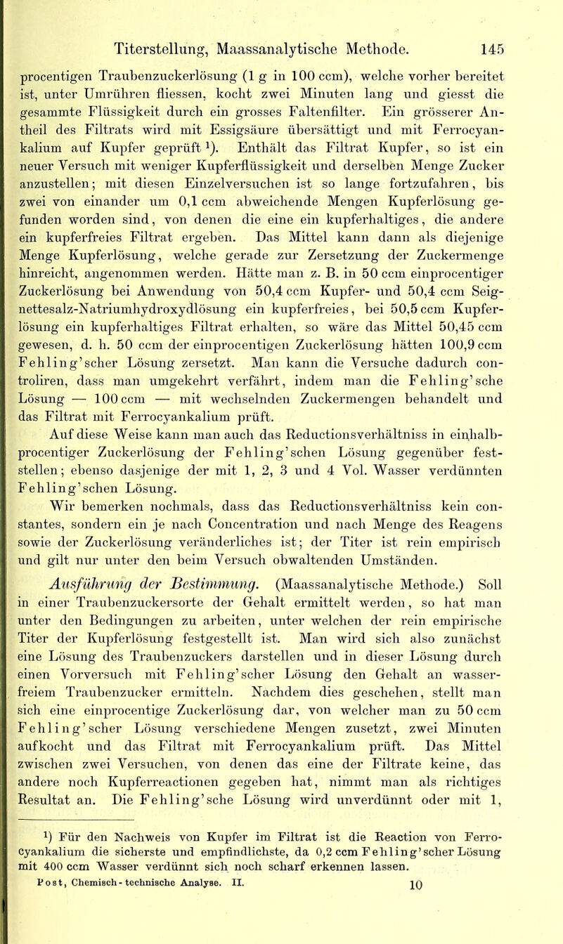 procentigen Traubenzuckerlösung (1 g in 100 ccm), welche vorher bereitet ist, unter Umrühren fliessen, kocht zwei Minuten lang und giesst die gesammte Flüssigkeit durch ein grosses Faltenfilter. Ein grösserer An- theil des Filtrats wird mit Essigsäure übersättigt und mit Ferrocyan- kalium auf Kupfer geprüft1). Enthält das Filtrat Kupfer, so ist ein neuer Versuch mit weniger Kupferflüssigkeit und derselben Menge Zucker anzustellen; mit diesen Einzelversuchen ist so lange fortzufahren, bis zwei von einander um 0,1 ccm abweichende Mengen Kupferlösung ge- funden worden sind, von denen die eine ein kupferhaltiges, die andere ein kupferfreies Filtrat ergeben. Das Mittel kann dann als diejenige Menge Kupferlösung, welche gerade zur Zersetzung der Zuckermenge hinreicht, angenommen werden. Hätte man z. B. in 50 ccm einprocentiger Zuckerlösung bei Anwendung von 50,4 ccm Kupfer- und 50,4 ccm Seig- nettesalz-Natriumhydroxydlösung ein kupferfreies, bei 50,5ccm Kupfer- lösung ein kupferhaltiges Filtrat erhalten, so wäre das Mittel 50,45 ccm gewesen, d. h. 50 ccm der einprocentigen Zuckerlösung hätten 100,9 ccm Fehling’scher Lösung zersetzt. Man kann die Versuche dadurch con- troliren, dass man umgekehrt verfährt, indem man die Fehling’sche Lösung — 100 ccm — mit wechselnden Zuckermengen behandelt und I das Filtrat mit Ferrocyankalium prüft. Auf diese Weise kann man auch das Reductionsverhältniss in einhalb- i procentiger Zuckerlösung der Fehling’sehen Lösung gegenüber fest- I stellen; ebenso dasjenige der mit 1, 2, 3 und 4 Vol. Wasser verdünnten I Fehling’sehen Lösung. Wir bemerken nochmals, dass das Reductionsverhältniss kein con- I stantes, sondern ein je nach Concentration und nach Menge des Reagens | sowie der Zuckerlösung veränderliches ist; der Titer ist rein empirisch ( und gilt nur unter den beim Versuch obwaltenden Umständen. Ausführung der Bestimmung. (Maassanalytische Methode.) Soll I in einer Traubenzuckersorte der Gehalt ermittelt werden, so hat man unter den Bedingungen zu arbeiten, unter welchen der rein empirische Titer der Kupferlösung festgestellt ist. Man wird sich also zunächst eine Lösung des Traubenzuckers darstellen und in dieser Lösung durch einen Vorversuch mit Fehling’scher Lösung den Gehalt an wasser- freiem Traubenzucker ermitteln. Nachdem dies geschehen, stellt man sich eine einprocentige Zuckerlösung dar, von welcher man zu 50 ccm Fehling’scher Lösung verschiedene Mengen zusetzt, zwei Minuten auf kocht und das Filtrat mit Ferrocyankalium prüft. Das Mittel zwischen zwei Versuchen, von denen das eine der Filtrate keine, das andere noch Kupferreactionen gegeben hat, nimmt man als richtiges Resultat an. Die Fehling’sche Lösung wird unverdünnt oder mit 1, x) Für den Nachweis von Kupfer im Filtrat ist die Reaction von Ferro- cyankalium die sicherste und empfindlichste, da 0,2 ccm Fehling’scher Lösung mit 400 ccm Wasser verdünnt sich noch scharf erkennen lassen. Post, Chemisch - technische Analyse. II. I io