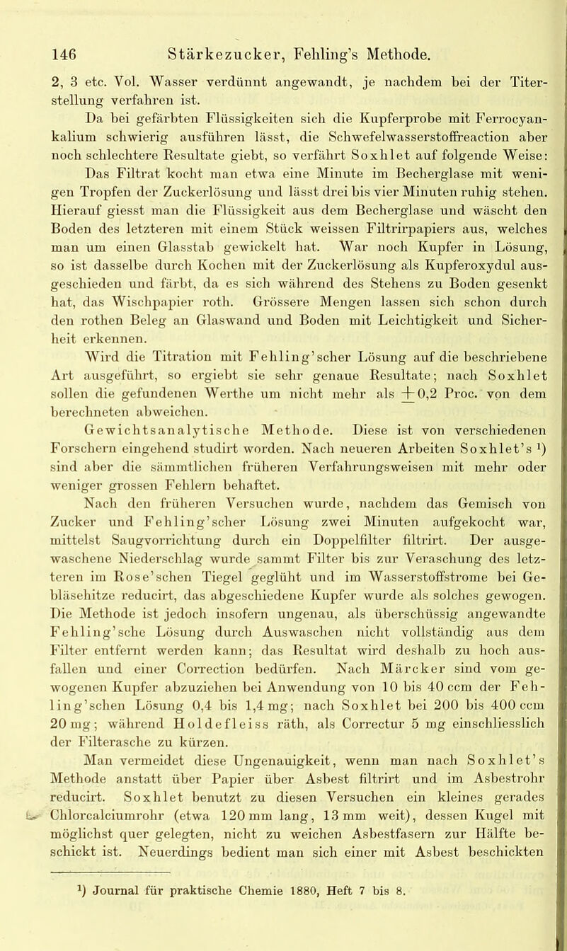 2, 3 etc. Vol. Wasser verdünnt angewandt, je nachdem bei der Titer- stellung verfahren ist. Da hei gefärbten Flüssigkeiten sich die Kupferprobe mit Ferrocyan- kalium schwierig ausführen lässt, die Schwefelwasserstoffreaction aber noch schlechtere Resultate giebt, so verfährt Soxhlet auf folgende Weise: Das Filtrat kocht man etwa eine Minute im Becherglase mit weni- gen Tropfen der Zuckerlösung und lässt drei bis vier Minuten ruhig stehen. Hierauf giesst man die Flüssigkeit aus dem Becherglase und wäscht den Boden des letzteren mit einem Stück weissen Fdltrirpapiers aus, welches man um einen Glasstab gewickelt hat. War noch Kupfer in Lösung, so ist dasselbe durch Kochen mit der Zuckerlösung als Kupferoxydul aus- geschieden und färbt, da es sich während des Stehens zu Boden gesenkt hat, das Wischpapier roth. Grössere Mengen lassen sich schon durch den rothen Beleg an Glaswand und Boden mit Leichtigkeit und Sicher- heit erkennen. Wird die Titration mit Fehling’scher Lösung auf die beschriebene Art ausgeführt, so ergiebt sie sehr genaue Resultate; nach Soxhlet sollen die gefundenen Werth e um nicht mehr als +0,2 Proc. von dem berechneten abweichen. Gewichtsanalytische Methode. Diese ist von verschiedenen Forschern eingehend studirt worden. Nach neueren Arbeiten Soxlilet’s ') sind aber die sämmtlichen früheren Verfalmingsweisen mit mehr oder weniger grossen Fehlern behaftet. Nach den früheren Versuchen wurde, nachdem das Gemisch von Zucker und Fehling’scher Lösung zwei Minuten aufgekocht war, mittelst Saugvorrichtung durch ein Doppelfilter filtrirt. Der ausge- waschene Niederschlag wurde sammt Filter bis zur Veraschung des letz- teren im Rose’schen Tiegel geglüht und im Wasserstoffstrome hei Ge- bläsehitze reducirt, das abgeschiedene Kupfer wurde als solches gewogen. Die Methode ist jedoch insofern ungenau, als überschüssig angewandte Fehling’sche Lösung durch Auswaschen nicht vollständig aus dem Filter entfernt werden kann; das Resultat wird deshalb zu hoch aus- fallen und einer Correction bedürfen. Nach Märcker sind vom ge- wogenen Kupfer abzuziehen bei Anwendung von 10 bis 40 ccm der Feh- ling’schen Lösung 0,4 bis 1,4 mg; nach Soxhlet bei 200 bis 400 ccm 20 mg; während II o 1 de fl e iss räth, als Correctur 5 mg einschliesslich der Filterasche zu kürzen. Man vermeidet diese Ungenauigkeit, wenn man nach Soxhlet’s Methode anstatt über Papier über Asbest filtrirt und im Asbestrohr reducirt. Soxhlet benutzt zu diesen Versuchen ein kleines gerades L. Chlorcalciumrohr (etwa 120mm lang, 13mm weit), dessen Kugel mit möglichst quer gelegten, nicht zu weichen Asbestfasern zur Hälfte be- schickt ist. Neuerdings bedient man sich einer mit Asbest beschickten