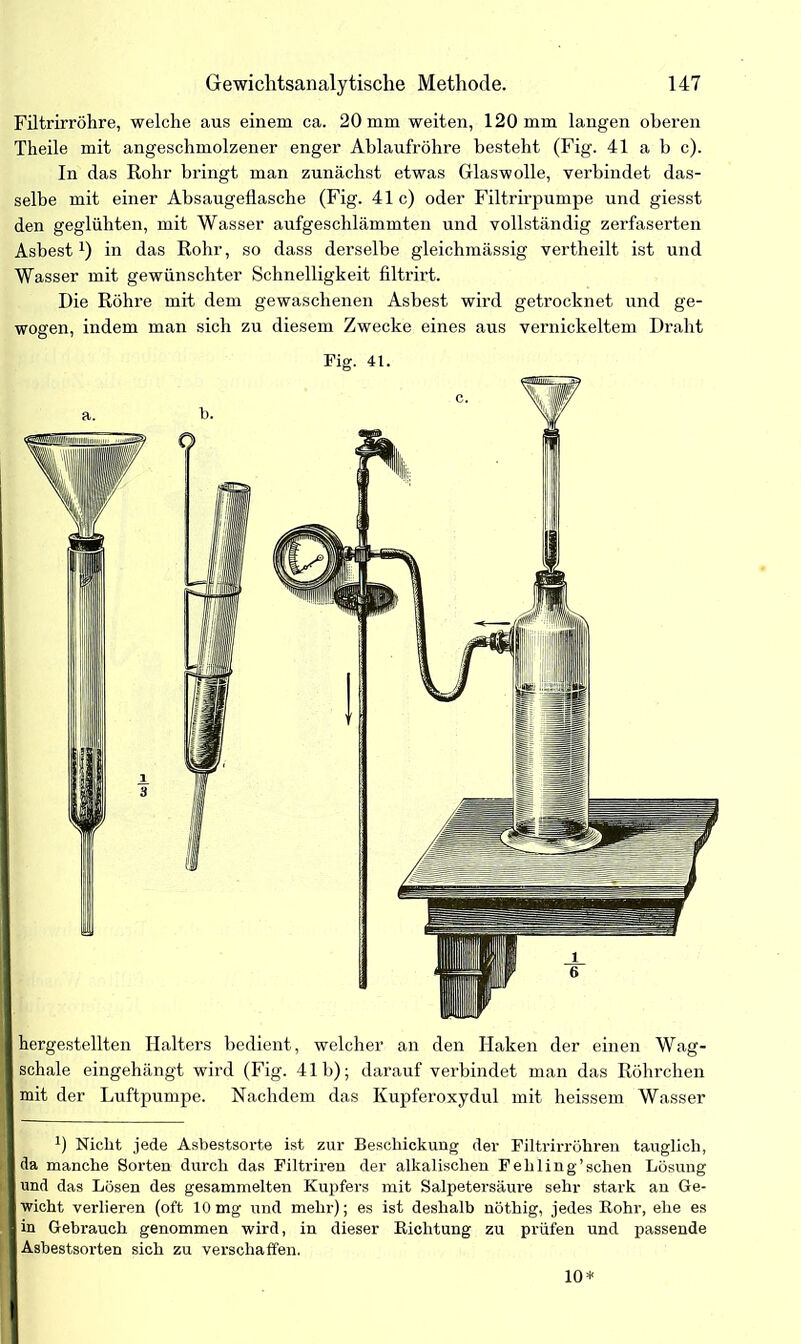 Filtrirröhre, welche aus einem ca. 20 mm weiten, 120 mm langen oberen Theile mit angeschmolzener enger Ablaufröhre besteht (Fig. 41 a b c). In das Rohr bringt man zunächst etwas Glaswolle, verbindet das- selbe mit einer Absaugeflasche (Fig. 41c) oder Filtrirpumpe und giesst den geglühten, mit Wasser aufgeschlämmten und vollständig zerfaserten Asbest *) in das Rohr, so dass derselbe gleichmässig vertheilt ist und Wasser mit gewünschter Schnelligkeit filtrirt. Die Röhre mit dem gewaschenen Asbest wird getrocknet und ge- wogen, indem man sich zu diesem Zwecke eines aus vernickeltem Draht hergestellten Halters bedient, welcher an den Haken der einen Wag- schale eingehängt wird (Fig. 41b); darauf verbindet man das Röhrchen mit der Luftpumpe. Nachdem das Kupferoxydul mit heissem Wasser 0 Nicht jede Asbestsorte ist zur Beschickung der Filtrirröhren tauglich, da manche Sorten durch das Filtriren der alkalischen Fehling'sehen Lösung und das Lösen des gesammelten Kupfers mit Salpetersäure sehr stark an Ge- wicht verlieren (oft 10mg und mehr); es ist deshalb nöthig, jedes Bohr, ehe es in Gebrauch genommen wird, in dieser Richtung zu prüfen und passende Asbestsorten sich zu verschaffen. 10*