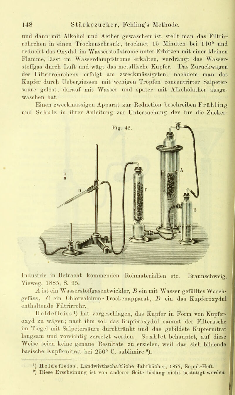 und dann mit Alkohol und Aether gewaschen ist, stellt man das Filtrir- röhrchen in einen Trockenschrank, trocknet 15 Minuten hei 110° und reducirt das Oxydul im Wasserstoffstrome unter Erhitzen mit einer kleinen Flamme, lässt im Wasserdampfstrome erkalten, verdrängt das Wasser- stoffgas durch Luft und wägt das metallische Kupfer. Das Zurückwägen des Filtrirröhrchens erfolgt am zweckmässigsten, nachdem man das Kupfer durch Uebergiessen mit wenigen Tropfen concentrirter Salpeter- säure gelöst, darauf mit Wasser und später mit Alkoholäther ausge- waschen hat. Einen zweckmässigen Apparat zur Reduction beschreiben Frühling und Schulz in ihrer Anleitung zur Untersuchung der für die Zucker- Industrie in Betracht kommenden Rohmaterialien etc. Braunschweig, Vieweg, 1885, S. 95. A ist ein Wasserstoffgasentwickler, B ein mit Wasser gefülltes Wasch- gefäss, C ein Chloi’calcium - Trockenapparat, I) ein das Kupferoxydul enthaltende Filtrirrohr. Holde fl eiss x) hat vorgeschlagen, das Kupfer in Form von Kupfer- oxyd zu wägen; nach ihm soll das Kupferoxydul sammt der Filterasche im Tiegel mit Salpetersäure durchtränkt und das gebildete Kupfernitrat langsam und vorsichtig zersetzt werden. Soxhlet behauptet, auf diese Weise seien keine genaue Resultate zu erzielen, weil das sich bildende basische Kupfernitrat bei 250° C. sublimire * 2). D Holde fl eiss, Landwirtschaftliche Jahrbücher, 1877, Suppl.-Heft. 2) Diese Erscheinung ist von anderer Seite bislang nicht bestätigt worden.