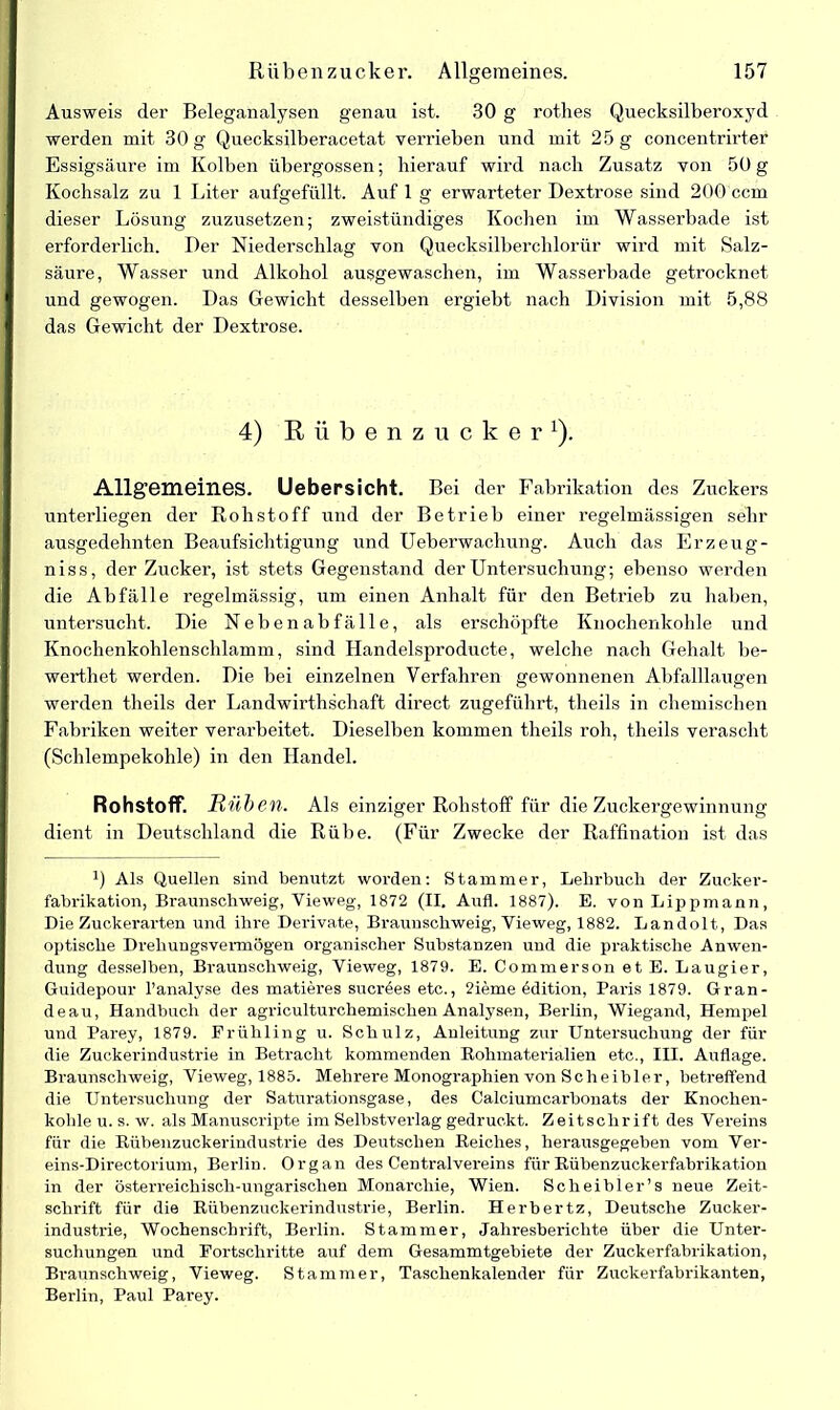 Ausweis der Beleganalysen genau ist. 30 g rothes Quecksilberoxyd werden mit 30 g Quecksilberacetat verrieben und mit 25 g concentrirter Essigsäure im Kolben übergossen; hierauf wird nach Zusatz von 50 g Kochsalz zu 1 Liter aufgefüllt. Auf 1 g erwarteter Dextrose sind 200 ccm dieser Lösung zuzusetzen; zweistündiges Kochen im Wasserbade ist erforderlich. Der Niederschlag von Quecksilberchlorür wird mit Salz- säure, Wasser und Alkohol ausgewaschen, im Wasserbade getrocknet und gewogen. Das Gewicht desselben ergiebt nach Division mit 5,88 das Gewicht der Dextrose. 4) Rübenzucker1). Allgemeines. Uebersicht. Bei der Fabrikation des Zuckers unterliegen der Rohstoff und der Betrieb einer regelmässigen sehr ausgedehnten Beaufsichtigung und Ueberwachung. Auch das Erzeug- niss, der Zucker, ist stets Gegenstand der Untersuchung; ebenso werden die Abfälle regelmässig, um einen Anhalt für den Beti'ieb zu haben, untersucht. Die Nebenabfälle, als erschöpfte Knochenkohle und Knochenkohlenschlamm, sind Handelsproducte, welche nach Gehalt be- werthet werden. Die bei einzelnen Verfahren gewonnenen Abfalllaugen werden theils der Landwirthschaft direct zugeführt, theils in chemischen Fabriken weiter verarbeitet. Dieselben kommen theils roh, theils verascht (Schlempekohle) in den Handel. Rohstoff. Rüben. Als einziger Rohstoff für die Zuckergewinnung dient in Deutschland die Rübe. (Für Zwecke der Raffination ist das J) Als Quellen sind benutzt worden: Stammer, Lehrbuch der Zucker- fabrikation, Braunschweig, Vieweg, 1872 (II. Aufl. 1887). E. von Lippmann, Die Zuckerarten und ihre Derivate, Braunschweig, Vieweg, 1882. Landolt, Das optische Drehungsverrnögen organischer Substanzen und die praktische Anwen- dung desselben, Braunschweig, Vieweg, 1879. E. Commerson et E. Laugier, Guidepour l’analyse des matieres sucröes etc., 2ieme ödition, Paris 1879. Gran- deau, Handbuch der agricultui-chemisclien Analysen, Berlin, Wiegand, Hempel und Parey, 1879. Frühling u. Schulz, Anleitung zur Untersuchung der für die Zuckerindustrie in Betracht kommenden Rohmaterialien etc., III. Auflage. Braunschweig, Vieweg, 1885. Mehrere Monographien von Scheibler, betreffend die Untersuchung der Saturationsgase, des Calciumcarbonats der Knochen- kohle u. s. w. als Manuscripte im Selbstverlag gedruckt. Zeitschrift des Vereins für die Bübenzuckerindustrie des Deutschen Reiches, herausgegeben vom Ver- eins-Directorium, Berlin. Organ des Centralvereins für Rübenzuckerfabrikation in der österreichisch-ungarischen Monarchie, Wien. Scheibler’s neue Zeit- schrift für die Rübenzuckerindustrie, Berlin. Herbertz, Deutsche Zucker- industrie, Wochenschrift, Berlin. Stammer, Jahresberichte über die Unter- suchungen und Fortschritte auf dem Gesammtgebiete der Zuckerfabrikation, Braunschweig, Yieweg. Stammer, Taschenkalender für Zuckerfabrikanten, Berlin, Paul Parey.