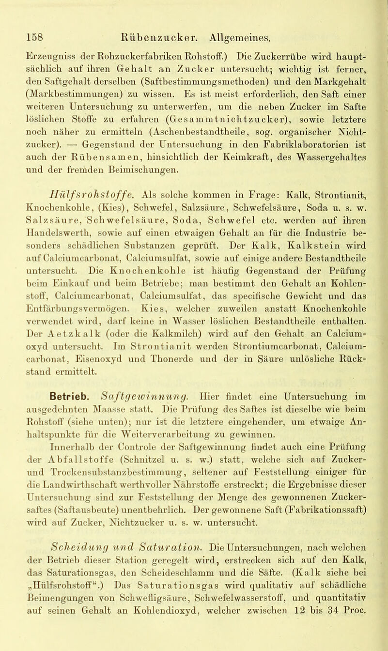 Erzeugniss der Rohzuckerfabriken Rohstoff.) DieZuckerrübe wird haupt- sächlich auf ihren Gehalt an Zucker untersucht; wichtig ist ferner, den Saftgehalt derselben (Saftbestimmungsmethoden) und den Markgehalt (Markbestimmungen) zu wissen. Es ist meist erforderlich, den Saft einer weiteren Untersuchung zu unterwerfen, um die neben Zucker im Safte löslichen Stoffe zu erfahren (Gesammtnichtzucker), sowie letztere noch näher zu ermitteln (Aschenbestandtheile, sog. organischer Nicht- zucker). — Gegenstand der Untersuchung in den Fabriklaboratorien ist auch der Rübensamen, hinsichtlich der Keimkraft, des Wassergehaltes und der fremden Beimischungen. Half ST oll Stoff e. Als solche kommen in Frage: Kalk, Strontianit, Knochenkohle, (Kies), Schwefel, Salzsäure, Schwefelsäure, Soda u. s. w. Salzsäure, Schwefelsäure, Soda, Schwefel etc. werden auf ihren Handelswerth, sowie auf einen etwaigen Gehalt an für die Industrie be- sonders schädlichen Substanzen geprüft. Der Kalk, Kalkstein wird auf Calciumcarbonat, Calciumsulfat, sowie auf einige andere Bestandtheile untersucht. Die Knochenkohle ist häufig Gegenstand der Prüfung beim Einkauf und beim Betriebe; man bestimmt den Gehalt an Kohlen- stoff, Calciumcarbonat, Calciumsulfat, das specifische Gewicht und das Entfärbungsvermögen. Kies, welcher zuweilen anstatt Knochenkohle verwendet wird, darf keine in Wasser löslichen Bestandtheile enthalten. Der Aetzkalk (oder die Kalkmilch) wird auf den Gehalt an Calcium- oxyd untersucht. Im Strontianit werden Strontiumcarbonat, Calcium- carbonat, Eisenoxyd und Thonerde und der in Säure unlösliche Rück- stand ermittelt. Betrieb. Saftgeivinnung. Hier findet eine Untersuchung im ausgedehnten Maasse statt. Die Prüfung des Saftes ist dieselbe wie beim Rohstoff (siehe unten); nur ist die letztere eingehender, um etwaige An- haltspunkte für die Weiterverarbeitung zu gewinnen. Innerhalb der Controle der Saftgewinnung findet auch eine Prüfung der Abfall Stoffe (Schnitzel u. s. w.) statt, welche sich auf Zucker- und Trockensubstanzbestimmung, seltener auf Feststellung einiger für die Landwirthsckaft werthvoller Nährstoffe erstreckt; die Ergebnisse dieser Untersuchung sind zur Feststellung der Menge des gewonnenen Zucker- saftes (Saftausbeute) unentbehrlich. Der gewonnene Saft (Fabrikationssaft) wird auf Zucker, Nichtzucker u. s. w. untersucht. Scheidung und Saturation. Die Untersuchungen, nach welchen der Betrieb dieser Station geregelt wird, erstrecken sich auf den Kalk, das Saturationsgas, den Scheideschlamm und die Säfte. (Kalk siehe bei „Hülfsrohstoff“.) Das Saturationsgas wird qualitativ auf schädliche Beimengungen von Schwefligsäure, Schwefelwasserstoff, und quantitativ auf seinen Gehalt an Kohlendioxyd, welcher zwischen 12 bis 34 Proc.