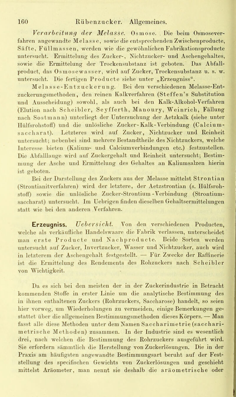 Verarbeitung der Melasse. Osmose. Pie beim Osmosever- fahren angewandte Melasse, sowie die entsprechenden Zwischenproducte, Säfte, Füllmassen, werden wie die gewöhnlichen Fabrikationsproducte untersucht. Ermittelung des Zucker-, Nichtzucker- und Aschengehaltes, sowie die Ermittelung der Trockensubstanz ist geboten. Das Abfall- product, das Osmosewasser, wird auf Zucker, Trockensubstanz u. s. w. untersucht. Die fertigen Producte siehe unter „Erzeugniss“. Melasse-Entzuckerung. Bei den verschiedenen Melasse-Ent- zuckerungsmethoden, den reinen Kalkverfahren (Steffen’s Substitution und Ausscheidung) sowohl, als auch bei den Kalk-Alkohol-Verfahren (Elution nach Scheibler, Seyfferth, Manoury, Weinrich, Fällung nach Sostmann) unterliegt der Untersuchung der Aetzkalk (siehe unter Hiilfsrohstoff) und die unlösliche Zucker-Kalk-Verbindung (Calcium- saccliarat). Letzteres wird auf Zucker, Nichtzucker und Reinheit untersucht; nebenbei sind mehrere Bestandteile des Nichtzuckers, welche Intei'esse bieten (Kalium- und Calciumverbindungen etc.) festzustellen. Die Abfalllauge wird auf Zuckergehalt und Reinheit untersucht; Bestim- mung der Asche und Ermittelung des Gehaltes an Kaliumsalzen hierin ist geboten. Bei der Darstellung des Zuckers aus der Melasse mittelst Strontian (Strontianitverfahren) wird der letztere, der Aetzstrontian (s. Hülfsroh- stoff) sowie die unlösliche Zucker-Strontium-Verbindung (Strontium- saccharat) untersucht. Im Uebrigen finden dieselben Gehaltsermittelungen statt wie bei den anderen Verfahren. Erzeugniss. Uebersicht. Von den verschiedenen Producten, welche als verkäufliche Handelswaare die Fabrik verlassen, unterscheidet man erste Producte und Nach producte. Beide Sorten werden untersucht auf Zucker, Invertzucker, Wasser und Nichtzucker, auch wird in letzterem der Aschengehalt festgestellt. — Für Zwecke der Raffinerie ist die Ermittelung des Rendements des Rohzuckers nach Scheibler von Wichtigkeit. Da es sich bei den meisten der in der Zuckerindustrie in Betracht kommenden Stoffe in erster Linie um die analytische Bestimmung des in ihnen enthaltenen Zuckers (Rohrzuckers, Saccharose) handelt, so seien hier vorweg, um Wiederholungen zu vermeiden, einige Bemerkungen ge- stattet über die allgemeinen Bestimmungsmethoden dieses Körpers. — Man fasst alle diese Methoden unter dem Namen Saccharimetrie (sacchari- metrische Methoden) zusammen. In der Industrie sind es wesentlich drei, nach welchen die Bestimmung des Rohrzuckers ausgeführt wird. Sie erfordern sämmtlich die Herstellung von Zuckerlösungen. Die in der Praxis am häufigsten angewandte Bestimmungsart beruht auf der Fest- stellung des specifischen Gewichts von Zuckerlösungen und geschieht mittelst Aräometer, man nennt sie deshalb die aräometrische oder