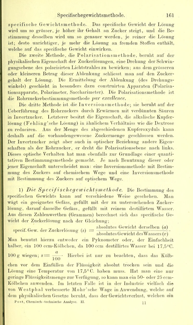 specifische Gewichtsmethode. Das specifische Gewicht der Lösung wird um so grösser, je höher ihr Gehalt an Zucker steigt, und die Be- stimmung desselben wird um so genauer werden, je reiner die Lösung ist; desto unrichtiger, je mehr die Lösung an fremden Stoffen enthält, welche auf das specifische Gewicht einwirken. Die zweite Methode, die Polarisationsmethode, beruht auf der physikalischen Eigenschaft der Zuckerlösungen, eine Drehung der Schwin- gungsebene des polarisirten Lichtstrahles zu bewirken; aus dem grösseren oder kleineren Betrag dieser Ablenkung schliesst man auf den Zucker- gehalt der Lösung. Die Ermittelung der Ablenkung (des Drehungs- winkels) geschieht in besonders dazu construirten Apparaten (Polarisa- tionsapparate, Polarimeter, Saccharimeter). Die Pölarisationsmethode ist die Rohrzuckerbestimmungsmethode par excellence. Die dritte Methode ist die Inversionsmethode; sie beruht auf der Ueberführung des Rohrzuckers durch Erwärmen mit verdünnten Säuren in Invertzucker. Letzterer besitzt die Eigenschaft, die alkalische Kupfer- lösung (Fehling’sche Lösung) in ähnlichem Yerhältniss wie die Dextrose zu reduciren. Aus der Menge des abgeschiedenen Kupferoxyduls kann deshalb auf die vorhandengewesene Zuckermenge geschlossen werden. schäften als der Rohrzucker, er dreht die Polarisationsebene nach links. Dieses optische Verhalten hat man ebenfalls zur Grundlage einer quanti- | tativen Bestimmungsmethode gemacht. Je nach Benutzung dieser oder I jener Eigenschaft unterscheidet man: eine Inversionsmethode mit Bestim- | mung des Zuckers auf chemischem Wege und eine Inversionsmethode | mit Bestimmung des Zuckers auf optischem Wege. 1) Die Specifische gewicht smethode. Die Bestimmung des i specifischen Gewichts kann auf verschiedene Weise geschehen. Man wägt ein geeignetes Gefäss, gefüllt mit der zu untersuchenden Zucker- j lösung, darauf dasselbe Gefäss, gefüllt mit reinem destillirtem Wasser. Aus diesen Zahlenwerthen (Grammen) berechnet sich das specifische Ge- wicht der Zuckerlösung nach der Gleichung; . _ absolutes Gewicht derselben (a) specif. Gew. der Zuckerlösung (s) = —— — ——-—— —- • absolutes Gewicht desWassers (v) Man benutzt hierzu entweder ein Pyknometer oder, der Einfachheit I halber, ein 100 ccm-Kölbchen, da 100 ccm destillirtes Wasser bei 17,5°C. I «... 100 g wiegen; s= —^ • Hierbei ist nur zu beachten, dass das Kölb- chen vor dem Einfüllen der Flüssigkeit absolut trocken sein und die Lösung eine Temperatur von 17,5° C. haben muss. Hat man eine nur I geringe Flüssigkeitsmenge zur Verfügung, so kann man ein 50- oder 25 ccm- Kölbchen anwenden. Im letzten Falle ist in der Industrie vielfach die von Westphal verbesserte Mohr’sche Wage in Anwendung, welche auf dem physikalischen Gesetze beruht, dass der Gewichtsverlust, welchen oin Post, Chemisch-technische Analyse. II.