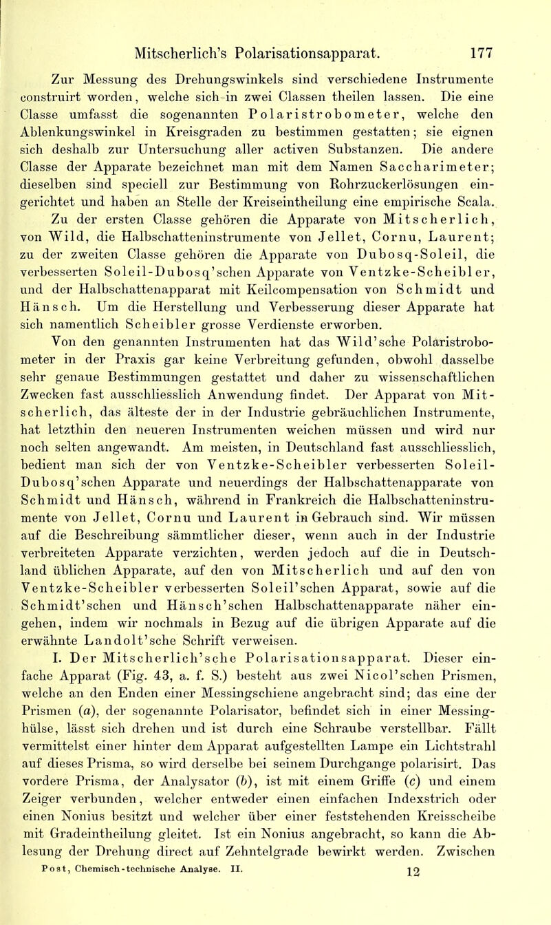 Zur Messung des Drehungswinkels sind verschiedene Instrumente eonstruirt worden, welche sich in zwei Classen theilen lassen. Die eine Classe umfasst die sogenannten Polaristrobometer, welche den Ablenkungswinkel in Kreisgraden zu bestimmen gestatten; sie eignen sich deshalb zur Untersuchung aller activen Substanzen. Die andere Classe der Apparate bezeichnet man mit dem Namen Saccharimeter; dieselben sind speciell zur Bestimmung von Rohrzuckerlösungen ein- gerichtet und haben an Stelle der Kreiseintheilung eine empirische Scala. Zu der ersten Classe gehören die Apparate von Mitscherlich, von Wild, die Halbschatteninstrumente von Jellet, Cornu, Laurent; zu der zweiten Classe gehören die Apparate von Dubosq-Soleil, die verbesserten Soleil-Dubosq’schen Apparate von Ventzke-Scheibler, und der Halbschattenapparat mit Keilcompensation von Schmidt und Hänsch. Um die Herstellung und Verbesserung dieser Apparate hat sich namentlich Scheibler grosse Verdienste erworben. Von den genannten Instrumenten hat das Wild’sche Polaristrobo- meter in der Praxis gar keine Verbreitung gefunden, obwohl dasselbe sehr genaue Bestimmungen gestattet und daher zu wissenschaftlichen Zwecken fast ausschliesslich Anwendung findet. Der Apparat von Mit- scherlich, das älteste der in der Industrie gebräuchlichen Instrumente, hat letzthin den neueren Instrumenten weichen müssen und wird nur noch selten angewandt. Am meisten, in Deutschland fast ausschliesslich, bedient man sich der von Ventzke-Scheibler verbesserten Soleil- Dubosq’schen Apparate und neuerdings der Halbschattenapparate von Schmidt und Hänsch, während in Frankreich die Halbschatteninstru- mente von Jellet, Cornu und Laurent in Gebrauch sind. Wir müssen auf die Beschreibung sämmtlicher dieser, wenn auch in der Industrie verbreiteten Apparate verzichten, werden jedoch auf die in Deutsch- land üblichen Apparate, auf den von Mitscherlich und auf den von Ventzke-Scheibler verbesserten Sol eil’sehen Apparat, sowie auf die Schmidt’schen und Hänsch’schen Halbschattenapparate näher ein- gehen, indem wir nochmals in Bezug auf die übrigen Apparate auf die erwähnte Landolt’sche Schrift verweisen. I. Der Mitscherlich’sche Polarisationsapparat. Dieser ein- fache Apparat (Fig. 43, a. f. S.) besteht aus zwei Nicol’schen Prismen, welche an den Enden einer Messingschiene angebracht sind; das eine der Prismen (a), der sogenannte Polarisator, befindet sich in einer Messing- hülse, lässt sich drehen und ist durch eine Schraube verstellbar. Fällt vermittelst einer hinter dem Apparat aufgestellten Lampe ein Lichtstrahl auf dieses Prisma, so wird derselbe bei seinem Durchgänge polarisirt. Das vordere Prisma, der Analysator (b), ist mit einem Griffe (c) und einem Zeiger verbunden, welcher entweder einen einfachen Indexstrich oder einen Nonius besitzt und welcher über einer feststehenden Kreisscheibe mit Gradeintheilung gleitet. Ist ein Nonius angebracht, so kann die Ab- lesung der Drehung direct auf Zehntelgrade bewirkt werden. Zwischen Post, Chemisch-technische Analyse. II. ^9