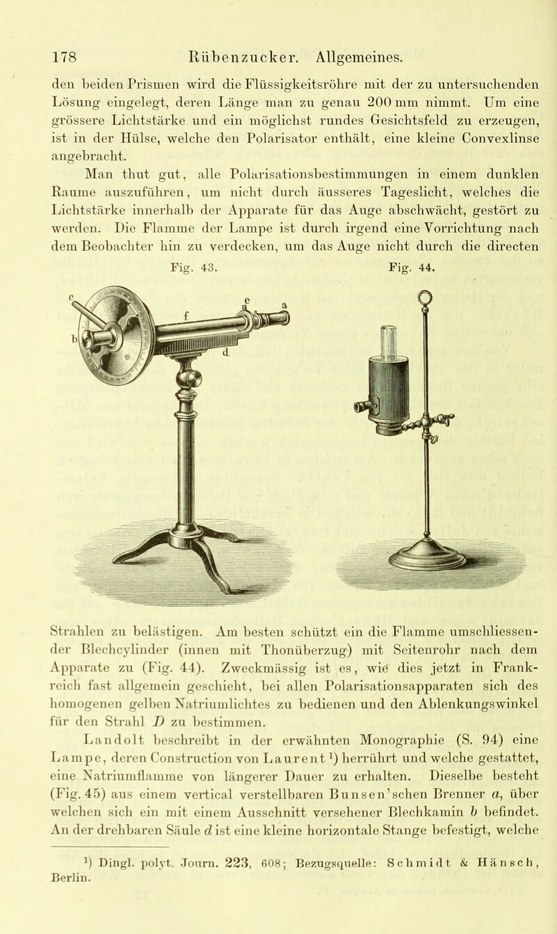 den beiden Prismen wird die Flüssigkeitsröhre mit der zu untersuchenden Lösung eingelegt, deren Länge man zu genau 200 mm nimmt. Um eine grössere Lichtstärke und ein möglichst rundes Gesichtsfeld zu erzeugen, ist in der Hülse, welche den Polarisator enthält, eine kleine Convexlinse angebracht. Man thut gilt, alle Polarisationsbestimmungen in einem dunklen Raume auszuführen, um nicht durch äusseres Tageslicht, welches die Lichtstärke innerhalb der Apparate für das Auge abschwächt, gestört zu werden. Die Flamme der Lampe ist durch irgend eine Vorrichtung nach dem Beobachter hin zu verdecken, um das Auge nicht durch die directen Fig. 43. Fig. 44. Strahlen zu belästigen. Am besten schützt ein die Flamme umschliessen- der Blechcylinder (innen mit Thonüberzug) mit Seitenrohr nach dem Apparate zu (Fig. 44). Zweckmässig ist es, wie dies jetzt in Frank- reich fast allgemein geschieht, hei allen Polarisationsapparaten sich des homogenen gelben Natriumlichtes zu bedienen und den Ablenkungswinkel für den Strahl J) zu bestimmen. Landolt beschreibt in der erwähnten Monographie (S. 94) eine Lampe, deren Construction von Laurent') herrührt und welche gestattet, eine Natriumflamme von längerer Dauer zu erhalten. Dieselbe besteht (Fig. 45) aus einem vertical verstellbaren Bunsen’schen Brenner a, über welchen sich ein mit einem Ausschnitt versehener Blechkamin b befindet. An der drehbaren Säule d ist eine kleine horizontale Stange befestigt, welche b Dingl. polyt. Journ. 223, 608; Bezugsquelle: Schmidt, & Hänsch, Berlin.