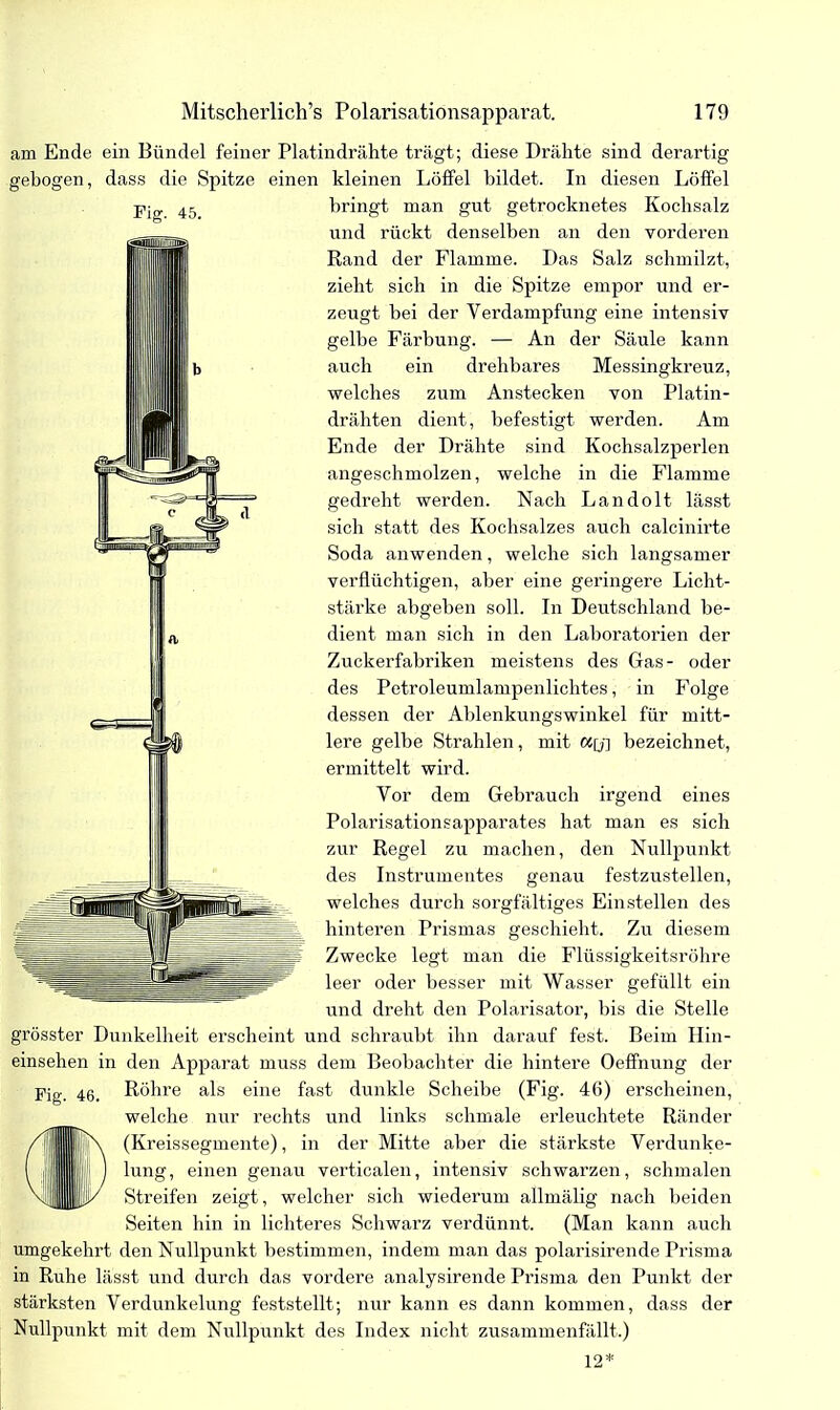 am Ende ein Bündel feiner Platindrähte trägt; diese Drähte sind derartig gebogen, dass die Spitze einen kleinen Löffel bildet. In diesen Löffel Fig. 45. bringt man gut getrocknetes Kochsalz und rückt denselben an den vorderen Rand der Flamme. Das Salz schmilzt, zieht sich in die Spitze empor und er- zeugt hei der Verdampfung eine intensiv gelbe Färbung. — An der Säule kann auch ein drehbares Messingkreuz, welches zum Anstecken von Platin- drähten dient, befestigt werden. Am Ende der Drähte sind Kochsalzperlen angeschmolzen, welche in die Flamme gedreht werden. Nach Landolt lässt sich statt des Kochsalzes auch calcinirte Soda anwenden, welche sich langsamer verflüchtigen, aber eine geringere Licht- stärke abgeben soll. In Deutschland be- dient man sich in den Laboratorien der Zuckerfabriken meistens des Gas- oder des Petroleumlampenlichtes, in Folge dessen der Ablenkungswinkel für mitt- lere gelbe Strahlen, mit wy] bezeichnet, ermittelt wird. Vor dem Gebrauch irgend eines Polarisationsapparates hat man es sich zur Regel zu machen, den Nullpunkt des Instrumentes genau festzustellen, welches durch sorgfältiges Einstellen des hinteren Prismas geschieht. Zu diesem Zwecke legt man die Flüssigkeitsröhre leer oder besser mit Wasser gefüllt ein und dreht den Polarisator, bis die Stelle grösster Dunkelheit erscheint und schraubt ihn darauf fest. Beim Hin- einsehen in den Apparat muss dem Beobachter die hintere Oefifnung der Fig. 46. Röhre als eine fast dunkle Scheibe (Fig. 46) erscheinen, welche nur rechts und links schmale erleuchtete Ränder (Kreissegmente), in der Mitte aber die stärkste Verdunke- einen genau verticalen, intensiv schwarzen, schmalen Streifen zeigt, welcher sich wiederum allmälig nach beiden Seiten hin in lichteres Schwarz verdünnt. (Man kann auch umgekehrt den Nullpunkt bestimmen, indem man das polarisirende Prisma in Ruhe lässt und durch das vordere analysirende Prisma den Punkt der stärksten Verdunkelung feststellt; nur kann es dann kommen, dass der Nullpunkt mit dem Nullpunkt des Index nicht zusammenfällt.) 12*