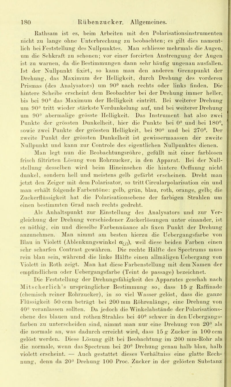 Rathsam ist es, beim Arbeiten mit den Polarisationsinstrumenten nicht zu lange ohne Unterbrechung zu beobachten; es gilt dies nament- lich bei Feststellung des Nullpunktes. Man schliesse mehrmals die Augen, um die Sehkraft zu schonen; vor einer forcirten Anstrengung der Augen ist zu warnen, da die Bestimmungen dann sehr häufig ungenau ausfallen. Ist der Nullpunkt fixirt, so kann man den anderen Grenzpunkt der Drehung, das Maximum der Helligkeit, durch Drehung des vorderen Prismas (des Analysators) um 90° nach rechts oder links finden. Die hintere Scheibe erscheint dem Beobachter bei der Drehung immer heller, bis bei 90° das Maximum der Helligkeit eintritt. Bei weiterer Drehung um 90° tritt wieder stärkste Verdunkelung auf, und bei weiterer Drehung um 90° abermalige grösste Helligkeit, Das Instrument hat also zwei Punkte der grössten Dunkelheit, hier die Punkte bei 0 und bei 180°, sowie zwei Punkte der grössten Helligkeit, bei 90° und bei 270fl. Der zweite Punkt der grössten Dunkelheit ist gewissermaassen der zweite Nullpunkt und kann zur Controle des eigentlichen Nullpunktes dienen. Man legt nun die Beobachtungsröhre, gefüllt mit einer farblosen frisch filtrirtcn Lösung von Rohrzucker, in den Apparat. Bei der Null- stellung desselben wird beim Hineinsehen die hintere Oeffnung nicht dunkel, sondern hell und meistens gelb gefärbt erscheinen. Dreht man jetzt den Zeiger mit dem Polarisator, so tritt Circularpolarisation ein und man erhält folgende Farbentöne: gelb, grün, blau, roth, orange, gelb; die Zuckerflüssigkeit hat die Polarisationsebene der farbigen Strahlen um einen bestimmten Grad nach rechts gedreht. Als Anhaltspunkt zur Einstellung des Analysators und zur Ver- gleichung der Drehung verschiedener Zuckerlösungen unter einander, ist es nöthig, ein und dieselbe Farbennüance als fixen Punkt der Drehung anzunehmen. Man nimmt am besten hierzu die Uebergangsfarbe von Blau in Violett (Ablenkungswinkel ay]), weil diese beiden Farben einen sehr scharfen Contrast gewähren. Die rechte Hälfte des Spectrums muss rein blau sein, während die linke Hälfte einen allmäligen Uebergang von Violett in Roth zeigt. Man hat diese Farbenstellung mit dem Namen der empfindlichen oder Uebergangsfarbe (Teint de passage) bezeichnet. Die Feststellung der Drehungsfähigkeit des Apparates geschah nach Mitscherlich’s ursprünglicher Bestimmung so, dass 15 g Raffinade (chemisch reiner Rohrzucker), in so viel Wasser gelöst, dass die ganze Flüssigkeit 50 ccm beträgt bei 200 mm Röhrenlänge, eine Drehung von 40 veranlassen sollten. Da jedoch die Winkelabstände der Polarisations- ebene des blauen und rothen Strahles bei 40° schwer in den Uebergangs- farben zu unterscheiden sind, nimmt man nur eine Drehung von 20 als die normale an, was dadurch erreicht wird, dass 15 g Zucker in 100 ccm gelöst werden. Diese Lösung gilt bei Beobachtung im 200 mm-Rohr als die normale, wenn das Spectrum bei 20° Drehung genau halb blau, halb violett erscheint, — Auch gestattet dieses Verhältniss eine glatte Rech- nung, denn da 20° Drehung 100 Proc. Zucker in der gelösten Substanz