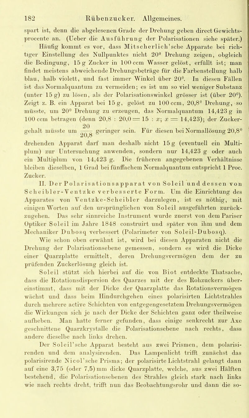 spart ist, denn die abgelesenen Grade der Drehung geben direct Gewichts- procente an. (Ueber die Ausführung der Polarisationen siehe später.) Häufig kommt es vor, dass Mitscherlich’sehe Apparate bei rich- tiger Einstellung des Nullpunktes nicht 20° Drehung zeigen, obgleich die Bedingung, 15 g Zucker in 100 ccm Wasser gelöst, erfüllt ist; man findet meistens abweichende Drehungsbeträge für die Farbenstellung halb blau, halb violett, und fast immer Winkel über 20°. In diesen Fällen ist das Normalquantum zu vermeiden; es ist um so viel weniger Substanz (unter 15 g) zu lösen, als der Polarisationswinkel grösser ist (über 20°). Zeigt z. B. ein Apparat bei 15 g, gelöst zu 100 ccm, 20,8° Drehung, so müsste, um 20° Drehung zu erzeugen, das Normalquantum 14,423 g in 100 ccm betragen (denn 20,8 : 20,0= 15 : x; a? = 14,423); der Zucker- 20 gehalt müsste um — - geringer sein. Für diesen bei Normallösung 20,8° 20,8 ^ drehenden Apparat darf man deshalb nicht 15 g (eventuell ein Multi- pluin) zur Untersuchung anwenden, sondern nur 14,423 g oder auch ein Multiplum von 14,423 g. Die früheren angegebenen Verhältnisse bleiben dieselben, 1 Grad bei fünffachem Normalquantum entspricht 1 Proc. Zucker. II. Der Polarisationsapparat vonSoleil und dessen von Scheibler-Ventzke verbesserte Form. Um die Einrichtung des Apparates von Ventzke-Scheibler darzulegen, ist es nöthig, mit einigen Worten auf den ursprünglichen von Soleil ausgeführten zurück- zugehen. Das sehr sinnreiche Instrument wurde zuerst von dem Pariser Optiker Soleil im Jahre 1848 construirt und später von ihm und dem Mechaniker Dubosq verbessert (Polarimeter von Soleil-Dubosq). Wie schon oben erwähnt ist, wird bei diesen Apparaten nicht die Drehung der Polarisationsebene gemessen, sondern es wird die Dicke einer Quarzplatte ermittelt, deren Drehungsvermögen dem der zu prüfenden Zuckerlösung gleich ist. Soleil stützt sich hierbei auf die von Iiiot entdeckte Thatsache, dass die Rotationsdispersion des Quarzes mit der des Rohzuckers über- einstimmt, dass mit der Dicke der Quarzplatte das Rotationsvermögen wächst und dass beim Hindurchgehen eines polarisirten Lichtstrahles durch mehrere active Schichten von entgegengesetztein Drehungsvermögen die Wirkungen sich je nach der Dicke der Schichten ganz oder theilweise auflieben. Man hatte ferner gefunden, dass einige senkrecht zur Axe geschnittene Quarzkrystalle die Polarisationsebene nach rechts, dass andere dieselbe nach links drehen. Der Sol eil’sehe Apparat besteht aus zwei Prismen, dem polarisi- renden und dem analysirenden. Das Lampenlicht trifft zunächst das polarisirende Nicol’sche Prisma; der polarisirte Lichtstrahl gelangt dann auf eine 3,75 (oder 7,5) mm dicke Quarzplatte, welche, aus zwei Hälften bestehend, die Polarisationsebenen des Strahles gleich stark nach links wie nach rechts dreht, trifft nun das Beobachtungsrohr und dann die so-