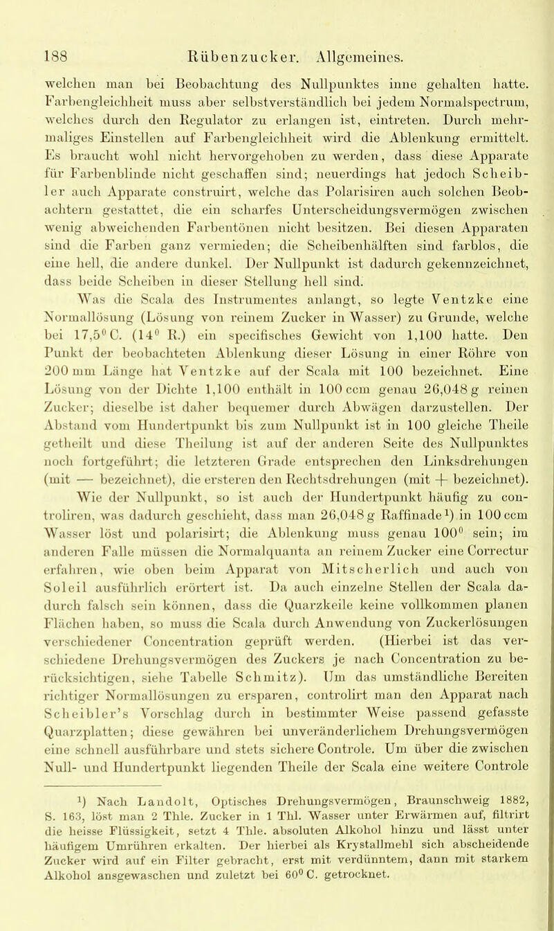 welchen man bei Beobachtung des Nullpunktes inne gehalten hatte. Farbengleichheit muss aber selbstverständlich bei jedem Normalspectrum, welches durch den Regulator zu erlangen ist, eintreten. Durch mehr- maliges Einstellen auf Farbengleichheit wird die Ablenkung ermittelt. Es braucht wohl nicht hervorgehoben zu werden, dass diese Apparate für Farbenblinde nicht geschaffen sind; neuerdings hat jedoch Sclieib- ler auch Apparate construirt, welche das Polarisiren auch solchen Beob- achtern gestattet, die ein scharfes Unterscheidungsvermögen zwischen wenig abweichenden Farbentönen nicht besitzen. Bei diesen Apparaten sind die Farben ganz vermieden; die Scheibenhälften sind farblos, die eine hell, die andere dunkel. Der Nullpunkt ist dadurch gekennzeichnet, dass beide Scheiben in dieser Stellung hell sind. Was die Scala des Instrumentes anlangt, so legte Ventzke eine Normallösung (Lösung von reinem Zucker in Wasser) zu Grunde, welche bei 17,5° C. (14° R.) ein specifisches Gewicht von 1,100 hatte. Den Punkt der beobachteten Ablenkung dieser Lösung in einer Röhre von 200 mm Länge hat Ventzke auf der Scala mit 100 bezeichnet. Eine Lösung von der Dichte 1,100 enthält in 100 ccm genau 2G,048g reinen Zucker; dieselbe ist daher bequemer durch Abwägen darzustellen. Der Abstand vom Hundertpunkt bis zum Nullpunkt ist in 100 gleiche Theile getheilt und diese Theilung ist auf der anderen Seite des Nullpunktes noch fortgeführt; die letzteren Grade entsprechen den Linksdrehungen (mit — bezeichnet), die ersteren den Rechtsdrehungen (mit -j- bezeichnet). Wie der Nullpunkt, so ist auch der Hundertpunkt häufig zu con- troliren, was dadurch geschieht, dass man 20,048 g Raffinade1) in 100 ccm Wasser löst und polarisirt; die Ablenkung muss genau 100° sein; im anderen Falle müssen die Normalquanta an reinem Zucker eine Correctur erfahren, wie oben beim Apparat von Mitscherlich und auch von Soleil ausführlich erörtert ist. Da auch einzelne Stellen der Scala da- durch falsch sein können, dass die Quarzkeile keine vollkommen planen Flächen haben, so muss die Scala durch Anwendung von Zuckerlösungen verschiedener Concentration geprüft werden. (Hierbei ist das ver- schiedene Drehungsvermögen des Zuckers je nach Concentration zu be- rücksichtigen, siehe Tabelle Schmitz). Um das umständliche Bereiten richtiger Normallösungen zu ersparen, controlirt man den Apparat nach Scheibler’s Vorschlag durch in bestimmter Weise passend gefasste Quarzplatten; diese gewähren bei unveränderlichem Drehungsvermögen eine schnell ausführbare und stets sichere Controle. Um über die zwischen Null- und Hundertpunkt liegenden Theile der Scala eine weitere Controle D Nach Landolt, Optisches Drehungsvennögen, Braunschweig 1882, S. 163, löst man 2 Thle. Zucker in 1 Thl. Wasser unter Erwärmen auf, filtrirt die heisse Flüssigkeit, setzt 4 Thle. absoluten Alkohol hinzu und lässt unter häufigem Umrühren erkalten. Der hierbei als Krystallmehl sich abscheidende Zucker wird auf ein Filter gebracht, erst mit verdünntem, dann mit starkem Alkohol ansgewaschen und zuletzt bei 60° C. getrocknet.