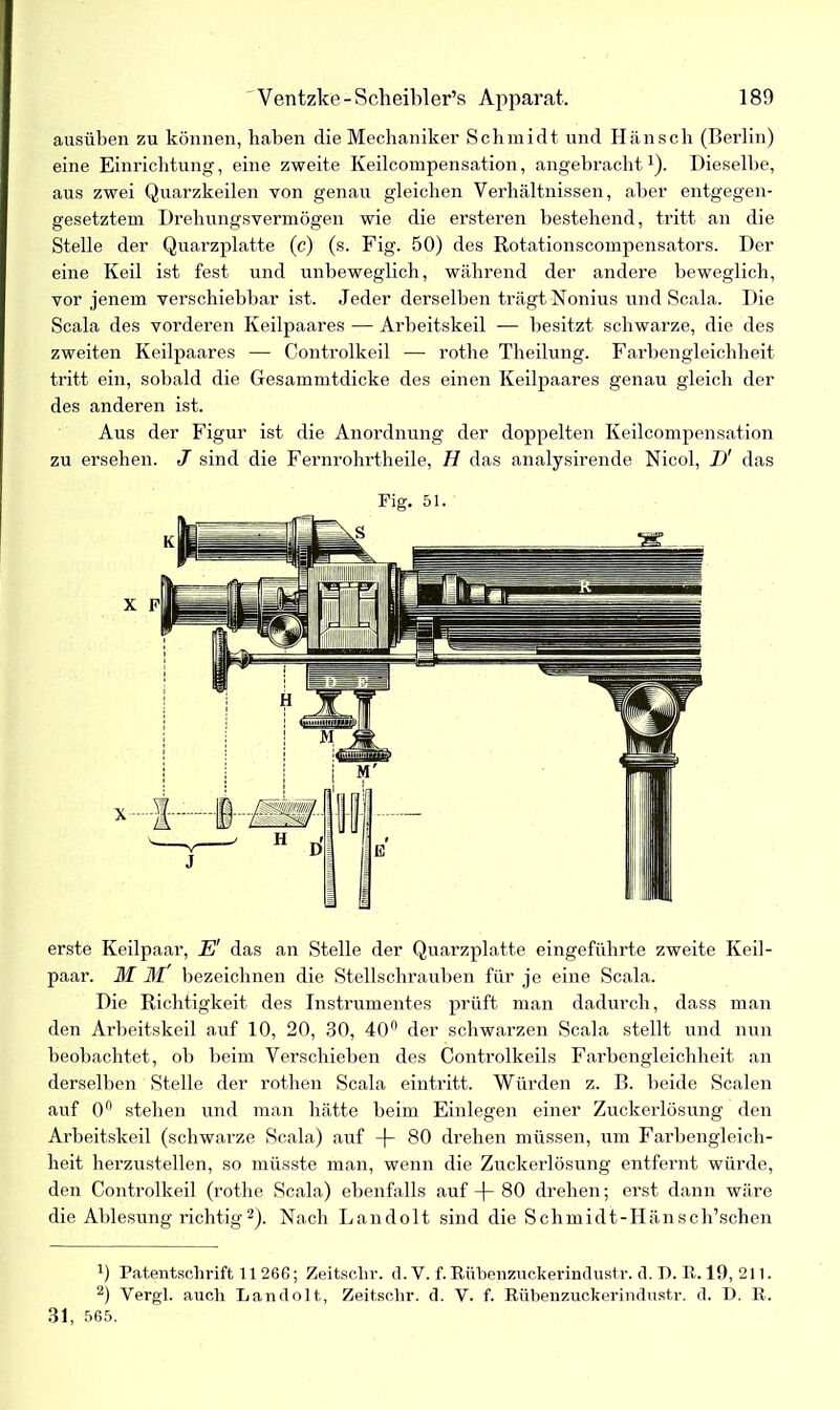 ausüben zu können, haben die Mechaniker Schmidt und Hänsch (Berlin) eine Einrichtung, eine zweite Keilcompensation, angebracht1). Dieselbe, aus zwei Quarzkeilen von genau gleichen Verhältnissen, aber entgegen- gesetztem Drehungsvermögen wie die ersteren bestehend, tritt an die Stelle der Quarzplatte (c) (s. Fig. 50) des Rotationscompensators. Der eine Keil ist fest und unbeweglich, während der andere beweglich, vor jenem verschiebbar ist. Jeder derselben trägt Nonius und Scala. Die Scala des vorderen Keilpaares — Arbeitskeil — besitzt schwarze, die des zweiten Keilpaares — Controlkeil — rothe Theilung. Farbengleichheit tritt ein, sobald die Gesammtdicke des einen Keilpaares genau gleich der des anderen ist. Aus der Figur ist die Anordnung der doppelten Keilcompensation zu ersehen. J sind die Fernrohrtheile, H das analysirende Nicol, D' das Fig. 51. erste Keilpaar, E' das an Stelle der Quarzplatte eingeführte zweite Keil- paar. M M bezeichnen die Stellschrauben für je eine Scala. Die Richtigkeit des Instrumentes prüft man dadurch, dass man den Arbeitskeil auf 10, 20, 30, 40° der schwarzen Scala stellt und nun beobachtet, ob beim Verschieben des Controlkeils Farbengleichheit an derselben Stelle der rothen Scala eintritt. Würden z. B. beide Scalen auf 0° stehen und man hätte beim Einlegen einer Zuckerlösung den Arbeitskeil (schwarze Scala) auf -f- 80 drehen müssen, um Farbengleich- heit herzustellen, so müsste man, wenn die Zuckerlösung entfernt würde, den Controlkeil (rothe Scala) ebenfalls auf -f- 80 drehen; erst dann wäre die Ablesung richtig2). Nach Landolt sind die Schmidt-Hänsch’schen J) Patentschrift 11 266; Zeitschr. d. V. f. Rübenzuckerindustr. d. D. R. 19, 211. 2) Vergl. auch Landolt, Zeitschr. d. V. f. Rübenzuckerindustr. d. D. R. 31, 565.