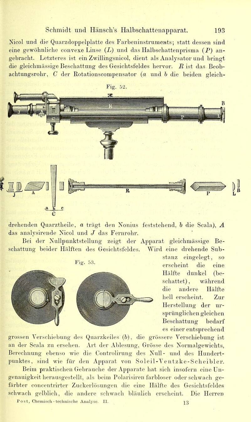 Nicol und die Quarzdoppelplatte des Farbeninstruments; statt dessen sind eine gewöhnliche convexe Linse (L) und das Halbschattenprisma (P) an- gebracht. Letzteres ist ein Zwillingsnicol, dient als Analysator und bringt die gleichmässige Beschattung des Gesichtsfeldes hervor. P ist das Beob- achtungsrohr, C der Rotationscompensator (« und b die beiden gleich- Fig. 52. drehenden Quarztheile, n trägt den Nonius feststehend, b die Scala), A das analysirende Nicol und J das Fernrohr. Bei der Nullpunktstellung zeigt der Apparat gleichmässige Be- schattung beider Hälften des Gesichtsfeldes. Wird eine drehende Sub- stanz eingelegt, so erscheint die eine Hälfte dunkel (be- schattet) , während die andere Hälfte hell erscheint. Zur Herstellung der ur- sprünglichen gleichen Beschattung bedarf es einer entsprechend grossen Verschiebung des Quarzkeiles (b), die grössere Verschiebung ist an der Scala zu ersehen. Art der Ablesung, Grösse des Normalgewichts, Berechnung ebenso wie die Controlirung des Null - und des Hundert- punktes, sind wie für den Apparat von Soleil-Ventzke-Scheibler. Beim praktischen Gebrauche der Apparate hat sich insofern eine Un- genauigkeit herausgestellt, als beim Polarisiren farbloser oder schwach ge- färbter concentrirter Zuckerlösungen die eine Hälfte des Gesichtsfeldes schwach gelblich, die andere schwach bläulich erscheint. Die Herren Post, Chemisch - technische Analyse. II. 10