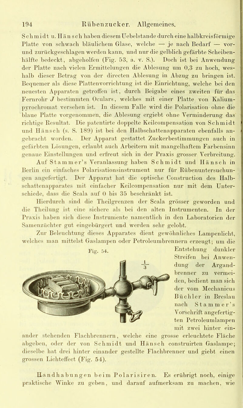 Schmidt u. Hänscli haben diesem Uebelstande durch eine halbkreisförmige Platte von schwach bläulichem Glase, welche — je nach Bedarf — vor- und zurückgeschlagen werden kann, und nur die gelblich gefärbte Scheiben- hälfte bedeckt, abgeholfen (Fig. 53, a. v. S.). Doch ist hei Anwendung der Platte nach vielen Ermittelungen die Ablesung um 0,3 zu hoch, wes- halb dieser Betrag von der directen Ablesung in Abzug zu bringen ist. Bequemer als diese Plattenvorrichtung ist die Einrichtung, welche bei den neuesten Apparaten getroffen ist, durch Beigabe eines zweiten für das Fernrohr J bestimmten Oculars, welches mit einer Platte von Kalium- pyrochromat versehen ist. In diesem Falle wird die Polarisation ohne die blaue Platte vorgenommen, die Ablesung ergiebt ohne Verminderung das richtige Resultat. Die patentirte doppelte Keilcompensation von Schmidt und Hänscli (s. S. 189) ist bei den Halbschattenapparaten ebenfalls an- gebracht worden. Der Apparat gestattet Zuckerbestimmungen auch in gefärbten Lösungen, erlaubt auch Arbeitern mit mangelhaftem Farbensinn genaue Einstellungen und erfreut sich in der Praxis grosser Verbreitung. Auf Stammer’s Veranlassung haben Schmidt und Hänsch in Berlin ein einfaches Polarisationsinstrument nur für Rühenuntersuchun- gen angefertigt. Der Apparat hat die optische Construction des Halb- schattenapparates mit einfacher Keilcompensation nur mit dem Unter- schiede, dass die Scala auf 0 bis 35 beschränkt ist. Hierdurch sind die Theilgrenzen der Scala grösser geworden und die Theilung ist eine sichere als bei den alten Instrumenten. In der Praxis haben sich diese Instrumente namentlich in den Laboratorien der Samenzüchter gut eingebürgert und werden sehr gelobt. Zur Beleuchtung dieses Apparates dient gewöhnliches Lampenlicht, welches man mittelst Gaslampen oder Petroleumbrennern erzeugt; um die Fig. 54. Entstehung dunkler Streifen bei Anwen- dung der Argand- brenner zu vermei- den, bedient man sich der vom Mechanicus Büchler in Breslau nach Stammer’s Vorschrift angefertig- ten Petroleumlampen mit zwei hinter ein- ander stehenden Flachbrennern, welche eine grosse erleuchtete Fläche abgeben, oder der von Schmidt und Hänsch construirten Gaslampe; dieselbe hat drei hinter einander gestellte Flachbrenner und giebt einen grossen Lichteffect (Fig. 54). U andhahungen beim Polarisiren. Es erübrigt noch, einige praktische Winke zu geben, und darauf aufmerksam zu machen, wie