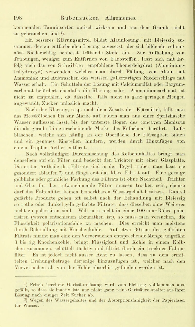 kommenden Tanninsorten optiscli wirksam und aus dem Grunde nicht zu gebrauchen sind 1). Ein besseres Klärungsmittel bildet Alaunlösung, mit Bleiessig zu- sammen der zu entfärbenden Lösung zugesetzt; der sich bildende volumi- nöse Niederschlag schliesst trübende Stoffe ein. Zur Aufhebung von Trübungen, weniger zum Entfernen von Farbstoffen, lässt sich mit Er- folg auch das von Scheibler empfohlene Thonerdehydrat (Aluminium- trihydroxyd) verwenden, welches man durch Fällung von Alaun mit Ammoniak und Auswaschen des weissen gallertartigen Niederschlags mit Wasser erhält. Ein Schütteln der Lösung mit Calciumsulfat oder Baryurn- carbonat befördert ebenfalls die Klärung sehr. Ammoniumcarbonat ist nicht zu empfehlen, da dasselbe, falls nicht in ganz geringen Mengen angewandt, Zucker unlöslich macht. Nach der Klärung, resp. nach dem Zusatz der Klärmittel, füllt man das Messkölbchen bis zur Marke auf, indem man aus einer Spritzflasche Wasser zufliessen lässt, bis der unterste Bogen des concaven Meniscus die als gerade Linie erscheinende Marke des Kölbchens berührt, Luft- bläschen , welche sich häufig an der Oberfläche der Flüssigkeit bilden und ein genaues Einstellen hindern, wei den durch Hinzufügen von einem Tropfen Aether entfernt. Nach vollständiger Durchmischung des Kolbeninhaltes bringt man denselben auf ein Filter und bedeckt den Trichter mit einer Glasplatte. Die ersten Antheile des Filtrats sind in der Regel trübe; man lässt sie gesondert ablaufen 2) und fängt erst das klare Filtrat auf. Eine geringe gelbliche oder grünliche Färbung des Filtrats ist ohne Nachtheil. Trichter und Glas für das aufzunehmende Filtrat müssen trocken sein; ebenso darf das Faltenfilter keinen bemerkbaren Wassergehalt besitzen. Dunkel gefärbte Producte geben oft selbst nach der Behandlung mit Bleiessig so rothe oder dunkel gelb gefärbte Filtrate, dass dieselben ohne Weiteres nicht zu polarisiren sind. Will man nicht in einer 100 mm-Röhre pola- risiren (wovon entschieden abzurathen ist), so muss man versuchen, die Flüssigkeit polarisationsfähig zu machen. Dies erreicht man meistens durch Behandlung mit Knochenkohle. Auf etwa 30 ccm des gefärbten Filtrats nimmt man eine den Vorversuchen entsprechende Menge, ungefähr 3 bis 4 g Knochenkohle, bringt Flüssigkeit und Kohle in einem Kölb- chen zusammen, schüttelt tüchtig und filtrirt durch ein trocknes Falten- filter. Fs ist jedoch nicht ausser Acht zu lassen, dass zu dem ermit- telten Drehungsbetrage derjenige hinzuzufügen ist, welcher nach den Vorversuchen als von der Kohle absorbirt gefunden worden ist. 0 Frisch bereitete Gerbsäurelösung wird vom Bleiessig vollkommen aus- gefällt, so dass sie inactiv ist; nur nicht ganz reine Gerbsäure spaltet aus ihrer Lösung nach einiger Zeit Zucker ab. 2) Wegen des Wassergehaltes und der Absorptionsfähigkeit der Papierfaser für Wasser.