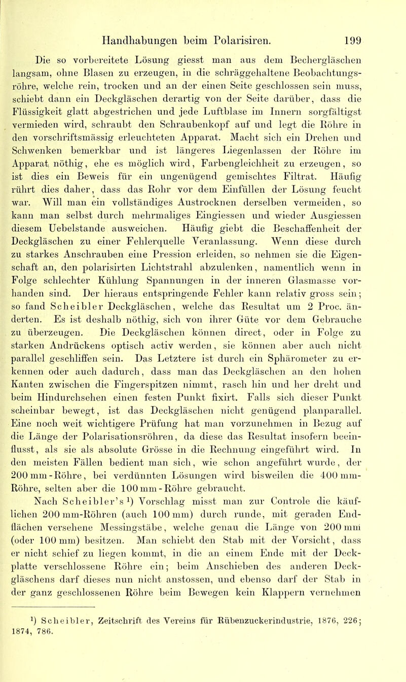 Die so vorbereitete Lösung giesst man aus dem Bechergläsclien langsam, ohne Blasen zu erzeugen, in die schräggehaltene Beobachtungs- röhre, welche rein, trocken und an der einen Seite geschlossen sein muss, schiebt dann ein Deckgläschen derartig von der Seite darüber, dass die Flüssigkeit glatt abgestrichen und jede Luftblase im Innern sorgfältigst vermieden wird, schraubt den Schraubenkopf auf und legt die Röhre in den vorschriftsmässig erleuchteten Apparat. Macht sich ein Drehen und Schwenken bemerkbar und ist längeres Liegenlassen der Röhre im Apparat, nöthig, ehe es möglich wird, Farbengleichheit zu erzeugen, so ist dies ein Beweis für ein ungenügend gemischtes Filtrat. Häufig rührt dies daher, dass das Rohr vor dem Einfüllen der Lösung feucht war. Will man ein vollständiges Austrocknen derselben vermeiden, so kann man selbst durch mehrmaliges Eingiessen und wieder Ausgiessen diesem Uebelstande ausweichen. Häufig giebt die Beschaffenheit der Deckgläschen zu einer Fehlerquelle Veranlassung. Wenn diese durch zu starkes Anschrauben eine Pression erleiden, so nehmen sie die Emen- schaft an, den polarisirten Lichtstrahl abzulenken, namentlich wenn in Folge schlechter Kühlung Spannungen in der inneren Glasmasse vor- handen sind. Der hieraus entspringende Fehler kann relativ gross sein; so fand Sch ei hier Deckgläschen, welche das Resultat um 2 Proc. än- derten. Es ist deshalb nöthig, sich von ihrer Güte vor dem Gebrauche zu überzeugen. Die Deckgläschen können direct, oder in Folge zu starken Andrückens optisch activ werden, sie können aber auch nicht parallel geschliffen sein. Das Letztere ist durch ein Sphärometer zu er- kennen oder auch dadurch, dass man das Deckgläschen an den hohen Kanten zwischen die Fingerspitzen nimmt, rasch hin und her dreht und beim Hindurchsehen einen festen Punkt fixirt. Falls sich dieser Punkt scheinbar bewegt, ist das Deckgläschen nicht genügend planparallel. Eine noch weit wichtigere Prüfung hat man vorzunehmen in Bezug auf die Länge der Polarisationsröhren, da diese das Resultat insofern beein- flusst, als sie als absolute Grösse in die Rechnung eingeführt wird. In den meisten Fällen bedient man sich, wie schon angeführt wurde, der 200 mm-Röhre, bei verdünnten Lösungen wird bisweilen die 400 mm- Rölire, selten aber die 100 mm-Röhre gebraucht. Nach Scheibler’s J) Vorschlag misst man zur Controle die käuf- lichen 200 mm-Röhren (auch 100 mm) durch runde, mit geraden End- flächen versehene Messingstäbe, welche genau die Länge von 200 mm (oder 100 mm) besitzen. Man schiebt den Stab mit der Vorsicht , dass er nicht schief zu liegen kommt, in die an einem Ende mit der Deck- platte verschlossene Röhre ein; beim Anschieben des anderen Deck- gläschens darf dieses nun nicht anstossen, und ebenso darf der Stab in der ganz geschlossenen Röhre beim Bewegen kein Klappern vernehmen 9 Scheibler, Zeitschrift des Vereins für Rübenzuckerindustrie, 1876, 226; 1874, 786.