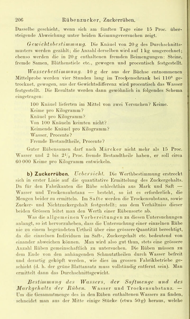 Dasselbe geschieht, wenn sich am fünften Tage eine 15 Proc. über- steigende Abweichung unter beiden Keimungsversuchen zeigt. Gewi eilt sbe stimm U ng. Die Knäuel von 20 g des Durchschnitts- musters werden gezählt; die Anzahl derselben wird auf 1kg umgerechnet; ebenso werden die in 20 g enthaltenen fremden Beimengungen: Steine, fremde Samen, Blüthenstiele etc., gewogen und procentisch festgestellt. Wasserbestimmung. 10 g der aus der Büchse entnommenen Mittelprobe werden vier Stunden lang im Trockenschrank bei 110° ge- trocknet, gewogen, aus der Gewichtsdifferenz wird procentisch das Wasser festgestellt. Die Resultate werden dann gewöhnlich in folgendes Schema eingetragen: 100 Knäuel lieferten im Mittel von zwei Versuchen? Keime. Keime pro Kilogramm? Knäuel pro Kilogramm? Von 100 Knäueln keimten nicht? Keimende Knäuel pro Kilogramm? Wasser, Procente? Fremde Bestandtheile, Procente? Guter Rübensamen darf nach Märcker nicht mehr als 15 Proc. Wasser und 2 bis 21 2 Proc. fremde Bestandtheile haben, er soll circa 60 000 Keime pro Kilogramm entwickeln. b) Zuckerrüben. Uebersieht. Die Werthbestimmung erstreckt sich in erster Linie auf die quantitative Ermittelung des Zuckergehalts. Da für den Fabrikanten die Rübe schlechthin aus Mark und Saft — Wasser und Trockensubstanz — besteht, so ist es erforderlich, die Mengen beider zu ermitteln. Im Safte werden die Trockensubstanz, sowie Zucker- und Nichtzuckergehalt festgestellt; aus dem Verhältniss dieser beiden Grössen leitet man den Werth einer Rübensorte ab. Was die allgemeinen Vorbereitungen zu diesen Untersuchungen anlangt, so ist hervorzuheben, dass die Untersuchung einer einzelnen Rübe nie zu einem begründeten Urtheil über eine grössere Quantität berechtigt, da die einzelnen Individuen im Saft-, Zuckergehalt etc. bedeutend von einander abweichen können. Man wird also gut thun, stets eine grössere Anzahl Rüben gemeinschaftlich zu untersuchen. Die Rüben müssen zu dem Ende von den anhängenden Schmutztheilen durch Wasser befreit und derartig geköpft werden, wie dies im grossen Fabrikbetriebe ge- schieht (d. h. der grüne Blattansatz muss vollständig entfernt sein). Man ermittelt dann das Durchschnittsgewicht. Bestimmung des Wassers, der Saftmenge und des Marligehalts der Rüben. Wasser und Trockensubstanz. — Um die Gesammtracnge des in den Rüben enthaltenen Wassers zu finden, schneidet man aus der Mitte einige Stücke (etwa 50g) heraus, welche