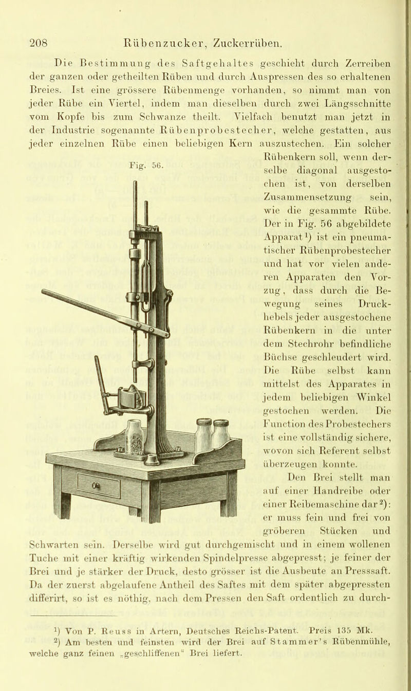 T)ie Bestimmung des Saft geh altes geschieht durch Zerreiben der ganzen oder getheilten Buben und durch Auspressen des so erhaltenen Breies. Ist eine grössere Rübenmenge vorhanden, so nimmt man von jeder Rübe ein Viertel, indem man dieselben durch zwei Längsschnitte vom Kopfe bis zum Schwänze theilt. Vielfach benutzt man jetzt in der Industrie sogenannte Rüben probestech er, welche gestatten, aus jeder einzelnen Rübe einen beliebigen Kern auszustechen. Ein solcher Rühenkern soll, wenn der- selbe diagonal ausgesto- chen ist, von derselben Zusammensetzung sein, wie die gesammte Rübe. Der in Fig. 56 abgebildete Apparat *) ist ein pneuma- tischer Rübenprobestecher und hat vor vielen ande- ren Apparaten den Vor- zug , dass durch die Be- wegung seines Druck- hebels jeder ausgestochene Rübenkern in die unter dem Stechrohr befindliche Büchse geschleudert wird. Die Rübe selbst kann mittelst des Apparates in jedem beliebigen Winkel gestochen werden1. Die Function des Probestechers ist eine vollständig sichere, wovon sich Referent selbst überzeugen konnte. Den Brei stellt man auf einer Ilandreibe oder einer Reibemaschine dar2): er muss fein und frei von gröberen Stücken und Schwarten sein. Derselbe wird gut durchgemischt und in einem wollenen Tuche mit einer kräftig wirkenden Spindelpresse abgepresst; je feiner der Brei und je stärker der Druck, desto grösser ist die Ausbeute an Presssaft. Da der zuerst abgelaufene Antheil des Saftes mit dem später abgepressten differirt, so ist es nöthig, nach dem Pressen den Saft ordentlich zu durch- B Von P. Reuss in Artern, Deutsches Reichs-Patent. Preis 135 Mk. 2) Am besten und feinsten wird der Rrei auf Stammer’s Rübenmühle, welche ganz feinen „geschliffenen“ Brei liefert.