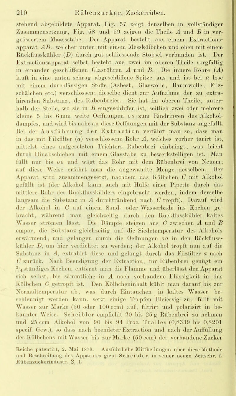 stehend abgebildete Apparat. Fig. 57 zeigt denselben in vollständiger Zusammensetzung, Fig. 58 und 59 zeigen die Theile A und B in ver- grössertem Maassstabe. Der Apparat bestellt aus einem Extractions- apparat AB, welcher unten mit einem Messkölbchen und oben mit einem Rückflusskühler (D) durch gut scliliessende Stöpsel verbunden ist. Der Extractionsapparat selbst besteht aus zwei im oberen Theile sorgfältig in einander geschliffenen Glasröhren A und B. Die innere Röhre (A) läuft in eine unten schräg abgeschliffene Spitze aus und ist bei a lose mit einem durchlässigen Stoffe (Asbest, Glaswolle, Baumwolle, Filz- schälchen etc.) verschlossen; dieselbe dient zur Aufnahme der zu extra- hirenden Substanz, des Rübenbreies. Sie hat im oberen Theile, unter- halb der Stelle, wo sie in B eingeschliflen ist, seitlich zwei oder mehrere kleine 5 bis 6 mm weite Oeffnungen oo zum Eindringen des Alkohol- dampfes, und wird bis nahe an diese Oeffnungen mit der Substanz angefüllt. Bei der Ausführung der Extraction verfährt man so, dass man in das mit Filzfilter («) verschlossene Rohr A, welches vorher tarirt ist, mittelst eines aufgesetzten Trichters Rübenbrei einbringt, was leicht- durch Hinabschieben mit einem Glasstabe zu bewerkstelligen ist. Man füllt nur bis oo und wägt das Rohr mit dem Rübenbrei von Neuem; auf diese Weise erfahrt man die angewandte Menge desselben. Der Apparat wird zusammengesetzt, nachdem das Kölbchen 0 mit Alkohol gefüllt ist (der Alkohol kann auch mit Hülfe einer Pipette durch das mittlere Rohr des Rückflusskühlers eingebracht werden, indem derselbe langsam die Substanz in A durchtränkend nach C tropft). Darauf wird der Alkohol in C auf einem Sand- oder Wasserbade ins Kochen ge- bracht, während man gleichzeitig durch den Rück flusskühler kaltes Wasser strömen lässt. Die Dämpfe steigen aus C zwischen A und B empor, die Substanz gleichzeitig auf die Siedetemperatur des Alkohols erwärmend, und gelangen durch die Oeffnungen oo in den Rückfluss- kühler D, um hier verdichtet zu werden; der Alkohol tropft nun auf die Substanz in A, extrahirt diese und gelangt durch das Filzfilter a nach C zurück. Nach Beendigung der Extraction, für Rübenbrei genügt ein 3 4 ständiges Kochen, entfernt man die Flamme und überlässt den Apparat sich selbst, bis sämmtliche in A noch vorhandene Flüssigkeit in das Kölbchen C getropft ist. Ben Kölbcheninhalt kühlt man darauf bis zur Normaltemperatur ab, was durch Eintauchen in kaltes Wasser be- schleunigt werden kann, setzt einige Tropfen Bleiessig zu, füllt mit W asser zur Marke (50 oder 100 ccm) auf, filtrirt und polarisirt in be- kannter Weise. Scheibler empfiehlt 20 bis 25 g Rübenbrei zu nehmen und 25 ccm Alkohol von 90 bis 94 Proc. 'Pralles (0,8339 bis 0,8201 specif. Gew.), so dass nach beendeter Extraction und nach der Auffüllung des Kölbchens mit Wasser bis zur Marke (50 ccm) der vorhandene Zucker Reiche patentirt, 2. Mai 1878. Ausführliche Mittheilungen über diese Methode und Beschreibung des Apparates giebt Scheibler in seiner neuen Zeitschr. f. Rübeuzuckerindustr. 2, 1.