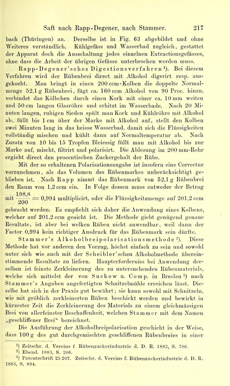 bach (Thüringen) an. Derselbe ist in Fig. 63 abgebildet und ohne Weiteres verständlich. Kühlgefäss und Wasserbad zugleich, gestattet der Apparat doch die Ausschaltung jedes einzelnen Extractionsgefässes, ohne dass die Arbeit der übrigen Gefässe unterbrochen werden muss. Rapp-Degen er’sch es Digestionsverfahren1). Bei diesem Verfahren wird der Rübenbrei direct mit Alkohol digerirt resp. aus- gekocht. Man bringt in einen 200 ccm-Kolben die doppelte Normal- menge 52,1g Rübenbrei, fügt ca. 160 ccm Alkohol von 90 Proc. hinzu, verbindet das Kölbchen durch einen Kork mit einer ca. 10 mm weiten und 50 cm langen Glasröhre und erhitzt im Wasserbade. Nach 20 Mi- nuten langen, ruhigen Sieden spült man Kork und Kühlröhre mit Alkohol ab, füllt bis 1 cm über der Marke mit Alkohol auf, stellt den Kolben zwei Minuten lang in das heisse Wasserbad, damit sich die Flüssigkeiten vollständig mischen und kühlt dann auf Normaltemperatur ab. Nach Zusatz von 10 bis 15 Tropfen Bleiessig füllt man mit Alkohol bis zur Marke auf, mischt, filtrirt und polarisirt. Die Ablesung im 200 mm-Rohr ergiebt direct den procentischen Zuckergehalt der Rübe. Mit der so erhaltenen Polarisationsangabe ist insofern eine Correctur vorzunehmen, als das Volumen des Rübenmarkes unberücksichtigt ge- blieben ist. Nach Rapp nimmt das Rübenmark von 52,1g Rübenbrei den Raum von 1,2 ccm ein. In Folge dessen muss entweder der Betrag 198 8 mit ’ = 0,994 multiplicirt, oder die Flüssigkeitsmenge auf 201,2 ccm gebracht werden. Es empfiehlt sich daher die Anwendung eines Kolbens, welcher auf 201,2 ccm geaicht ist. Die Methode giebt genügend genaue Resultate, ist aber bei welken Rüben nicht anwendbar, weil dann der Factor 0,994 kein richtiger Ausdruck für das Rübenmark sein dürfte. Stamm er’s Alko h ol br e ip ol ar is ation s m e t h o d e 2). Diese Methode hat vor anderen den Vorzug, höchst einfach zu sein und sowohl unter sich wie auch mit der Sch ei bl er’ sehen Alkoholmethode überein- stimmende Resultate zu liefern. Haupterforderniss bei Anwendung der- selben ist feinste Zerkleinerung des zu untersuchenden Rübenmaterials, welche sich mittelst der von Suckow u. Comp, in Breslau3) nach Stammer’s Angaben angefertigten Schnitzelmühle erreichen lässt. Die- selbe hat sich in der Praxis gut bewährt; sie kann sowohl mit Schnitzeln, wie mit gröblich zerkleinerten Rüben beschickt werden und bewirkt in kürzester Zeit die Zerkleinerung des Materials zu einem gleichmässigen Brei von allerfeinster Beschaffenheit, welchen Stammer mit dem Namen „geschliffener Brei“ bezeichnet. Die Ausführung der Alkoholbreipolarisation geschieht in der Weise, dass 100 g des gut durchgemischten geschliffenen Rübenbreies in einer Zeitschr. d. Vereins f. Rübenzuckerindustrie d. D. R. 1882, S. 786. 2) Ebend. 1883, S. 206. 3) Patentschrift 25 207. Zeitschr. d. Vereins f. Rübenzuckerindustrie d. 1). R. 1883, S. 994.