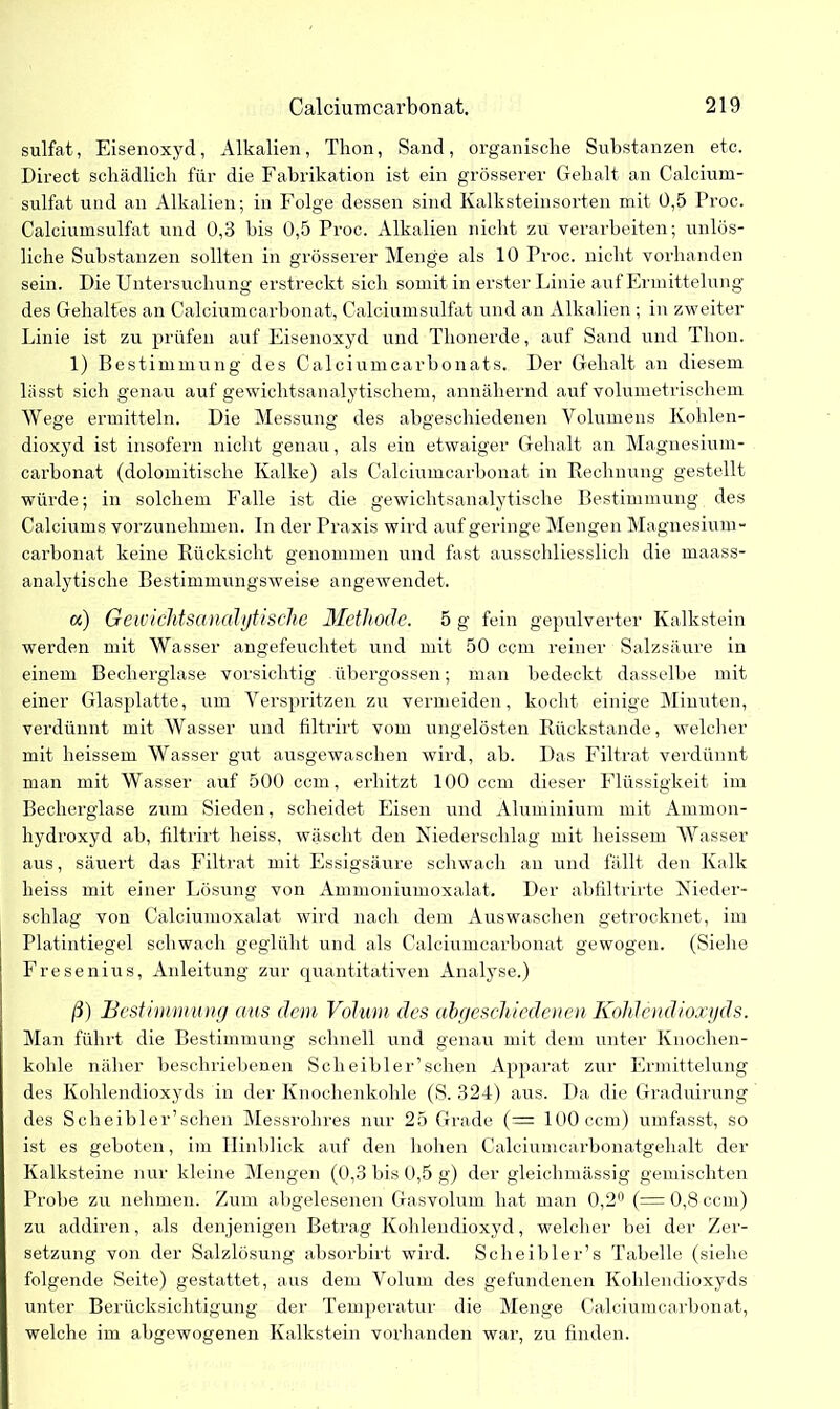 sulfat, Eisenoxyd, Alkalien, Thon, Sand, organische Substanzen etc. Direct schädlich für die Fabrikation ist ein grösserer Gehalt an Calcium- sulfat und an Alkalien; in Folge dessen sind Kalksteinsorten mit 0,5 Proc. Calciumsulfat und 0,3 his 0,5 Proc. Alkalien nicht zu verarbeiten; unlös- liche Substanzen sollten in grösserer Menge als 10 Proc. nicht vorhanden sein. Die Untersuchung erstreckt sich somit in erster Linie auf Ermittelung des Gehaltes an Calciumcarbonat, Calciumsulfat und an Alkalien ; in zweiter Linie ist zu prüfen auf Eisenoxyd und Thonerde, auf Sand und Thon. 1) Bestimmung des Calciumcarbonats. Der Gehalt an diesem lasst sich genau auf gewichtsanalytischem, annähernd auf volumetrischem Wege ermitteln. Die Messung des abgeschiedenen Volumens Kohlen- dioxyd ist insofern nicht genau, als ein etwaiger Gehalt an Magnesium- carbonat (dolomitische Kalke) als Calciumcarbonat in Rechnung gestellt würde; in solchem Falle ist die gewichtsanalytische Bestimmung des Calciums vorzunehmen. In der Praxis wird auf geringe Mengen Magnesium - carbonat keine Rücksicht genommen und fast ausschliesslich die maass- analytische Bestimmungsweise angewendet. oc) Geivichtsanalytische Methode. 5 g fein gepulverter Kalkstein werden mit Wasser angefeuchtet und mit 50 ccm reiner Salzsäure in einem Becherglase vorsichtig übergossen; man bedeckt dasselbe mit einer Glasplatte, um Verspritzen zu vermeiden, kocht einige Minuten, verdünnt mit Wasser und filtrirt vom ungelösten Rückstände, welcher mit heissem Wasser gut ausgewaschen wird, ab. Das Filtrat verdünnt man mit Wasser auf 500 ccm, erhitzt 100 ccm dieser Flüssigkeit im Bechex-glase zum Sieden, scheidet Eisen und Aluminium mit Ammon- hydroxyd ab, filtrirt heiss, wäscht den Niederschlag mit heissem Wasser aus, säuert das Filtrat mit Essigsäure schwach an und fällt den Kalk heiss mit einer Lösung von Ammoniumoxalat. Der abfiltrirte Nieder- schlag von Calciumoxalat wird nach dem Auswaschen getrocknet, im Platintiegel schwach geglüht und als Calciumcarbonat gewogen. (Siehe Fresenius, Anleitung zur quantitativen Analyse.) ß) Bestimmung aus dem Volum des abgeschiedenen Kohlendioxyds. Man führt die Bestimmung schnell und genau mit dem unter Knochen- kohle näher beschriebenen Scheibler’sehen Apparat zur Ermittelung des Kohlendioxyds in der Knochenkohle (S. 324) aus. Da die Graduirung des Scheibler’schen Messrohres nur 25 Grade (— 100 ccm) umfasst, so ist es geboten, im Hinblick auf den hohen Calciumcarbonatgehalt der Kalksteine nur kleine Mengen (0,3 bis 0,5 g) der gleichmässig gemischten Probe zu nehmen. Zum abgelesenen Gasvolum hat man 0,2° (= 0,8 ccm) zu addiren, als denjenigen Betrag Kohlendioxyd, welcher bei der Zer- setzung von der Salzlösung absorbirt wird. Sch ei hier’s Tabelle (siehe folgende Seite) gestattet, aus dem Volum des gefundenen Kohlendioxyds unter Berücksichtigung der Temperatur die Menge Calciumcarbonat, welche im abgewogenen Kalkstein vorhanden war, zu finden.