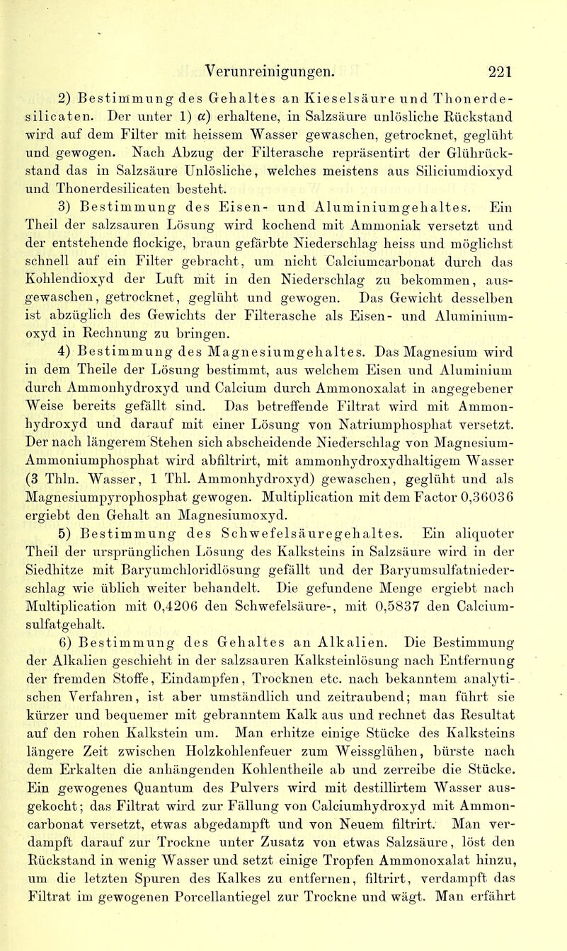 2) Bestimmung des Gehaltes an Kieselsäure und Thonerde- silicaten. Der unter 1) «) erhaltene, in Salzsäure unlösliche Rückstand wird auf dem Filter mit heissem Wasser gewaschen, getrocknet, geglüht und gewogen. Nach Abzug der Filterasche repräsentirt der Glührück- stand das in Salzsäure Unlösliche, welches meistens aus Siliciumdioxyd und Thonerdesilicaten besteht. 3) Bestimmung des Eisen- und Aluminiumgehaltes. Ein Theil der salzsauren Lösung wird kochend mit Ammoniak versetzt und der entstehende flockige, braun gefärbte Niederschlag heiss und möglichst schnell auf ein Filter gebracht, um nicht Calciumcarbonat durch das Kohlendioxyd der Luft mit in den Niederschlag zu bekommen, aus- gewaschen, getrocknet, geglüht und gewogen. Das Gewicht desselben ist abzüglich des Gewichts der Filterasche als Eisen- und Aluminium- oxyd in Rechnung zu bringen. 4) Bestimmung des Magnesiumgehaltes. Das Magnesium wird in dem Theile der Lösung bestimmt, aus welchem Eisen und Aluminium durch Ammonhydroxyd und Calcium durch Ammonoxalat in angegebener Weise bereits gefällt sind. Das betreffende Filtrat wird mit Ammon- hydroxyd und darauf mit einer Lösung von Natriumphosphat versetzt. Der nach längerem Stehen sich abscheidende Niederschlag von Magnesium- Ammoniumphosphat wird abfiltrirt, mit ammonhydroxydhaltigem Wasser (3 Thln. Wasser, 1 Thl. Ammonhydroxyd) gewaschen, geglüht und als Magnesiumpyrophosphat gewogen. Multiplication mit dem Factor 0,36036 ergiebt den Gehalt an Magnesiumoxyd. 5) Bestimmung des Schwefelsäuregehaltes. Ein aliquoter Theil der ursprünglichen Lösung des Kalksteins in Salzsäure wird in der Siedhitze mit Baryumchloridlösung gefällt und der Baryumsulfatnieder- schlag wie üblich weiter behandelt. Die gefundene Menge ergiebt nach Multiplication mit 0,4206 den Schwefelsäure-, mit 0,5837 den Calcium- sulfatgehalt. 6) Bestimmung des Gehaltes an Alkalien. Die Bestimmung der Alkalien geschieht in der salzsauren Kalksteinlösung nach Entfernung der fremden Stoffe, Eindampfen, Trocknen etc. nach bekanntem analyti- schen Verfahren, ist aber umständlich und zeitraubend; man führt sie kürzer und bequemer mit gebranntem Kalk aus und rechnet das Resultat auf den rohen Kalkstein um. Man erhitze einige Stücke des Kalksteins längere Zeit zwischen Holzkohlenfeuer zum Weissglühen, bürste nach dem Erkalten die anhängenden Kolilentheile ab und zerreibe die Stücke. Ein gewogenes Quantum des Pulvers wird mit destillirtem Wasser aus- gekocht; das Filtrat wird zur Fällung von Calciumhydroxyd mit Ammon- carbonat versetzt, etwas abgedampft und von Neuem filtrirt. Man ver- dampft darauf zur Trockne unter Zusatz von etwas Salzsäure, löst den Rückstand in wenig Wasser und setzt einige Tropfen Ammonoxalat hinzu, um die letzten Spuren des Kalkes zu entfernen, filtrirt, verdampft das Filtrat im gewogenen Porcellantiegel zur Trockne und wägt. Man erfährt