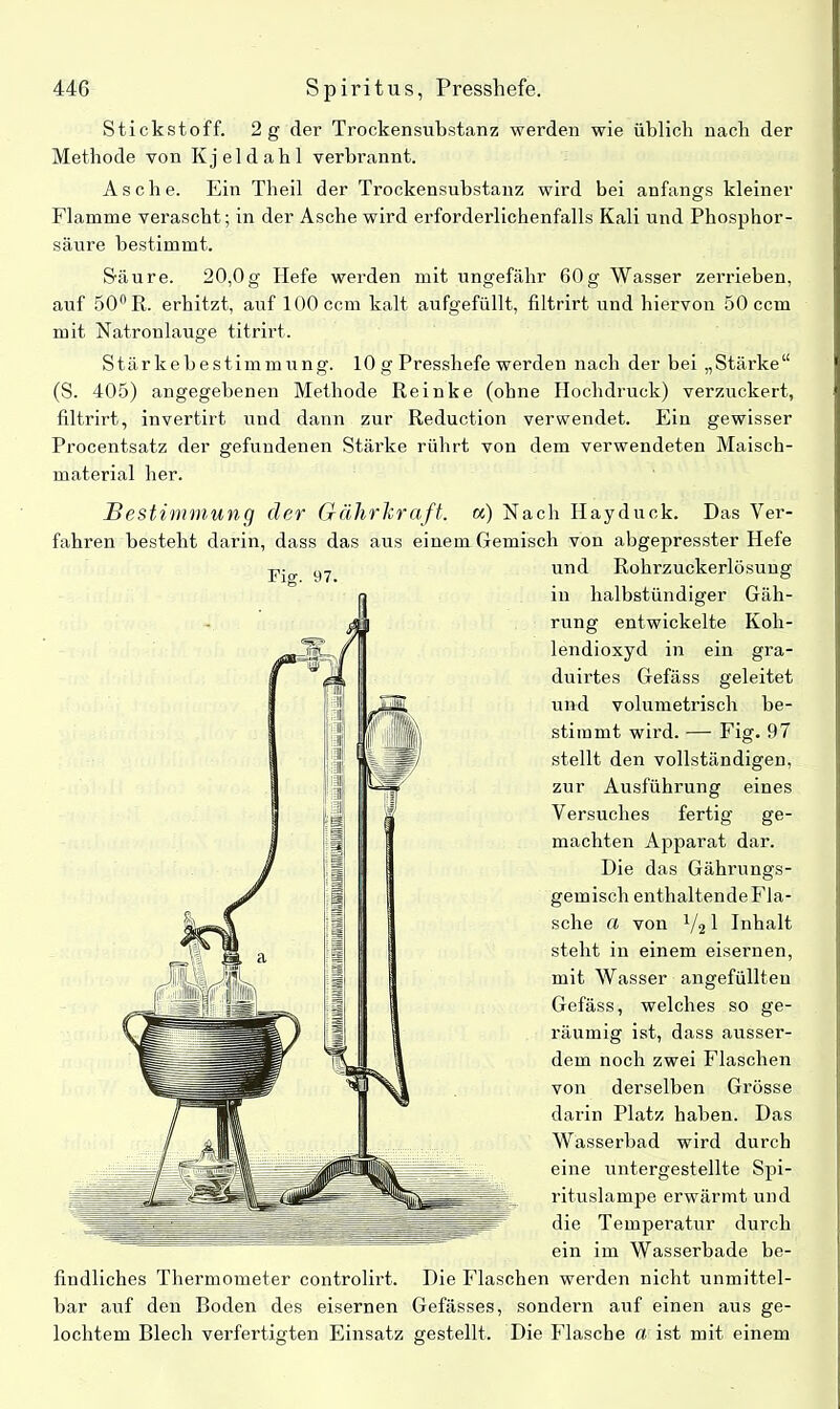 Stickstoff. 2 g der Trockensubstanz werden wie üblich nach der Methode von Kjeldahl verbrannt. Asche. Ein Theil der Trockensubstanz wird bei anfangs kleiner Flamme verascht; in der Asche wird erforderlichenfalls Kali und Phosphor- säure bestimmt. Säure. 20,0g Hefe werden mit ungefähr 60g Wasser zerrieben, auf 50nR. erhitzt, auf 100 ccm kalt aufgefüllt, filtrirt und hiervon 50 ccm mit Natronlauge titrirt. Stärkebestimmung. 10 g Presshefe werden nach der bei „Stärke“ (S. 405) angegebenen Methode Reinke (ohne Hochdruck) verzuckert, filtrirt, invertirt und dann zur Reduction verwendet. Ein gewisser Procentsatz der gefundenen Stärke rührt von dem verwendeten Maisch- material her. Bestimmung der Grährkraft. a) Nach Hayduck. Das Ver- fahren besteht darin, dass das aus einem Gemisch von abgepresster Hefe und Rohrzuckerlösung in halbstündiger Gäh- rung entwickelte Koh- lendioxyd in ein gra- duirtes Gefäss geleitet und volumetrisch be- stimmt wird. — Fig. 97 stellt den vollständigen, zur Ausführung eines Versuches fertig ge- machten Apparat dar. Die das Gährungs- gemisch enthaltende Fla- sche a von V21 Inhalt steht in einem eisernen, mit Wasser angefüllten Gefäss, welches so ge- räumig ist, dass ausser- dem noch zwei Flaschen von derselben Grösse darin Platz haben. Das Wasserbad wird durch eine untergestellte Spi- rituslampe erwärmt und die Temperatur durch ein im Wasserbade be- findliches Thermometer controlirt. Die Flaschen werden nicht unmittel- bar auf den Boden des eisernen Gefässes, sondern auf einen aus ge- lochtem Blech verfertigten Plinsatz gestellt. Die Flasche rt ist mit einem