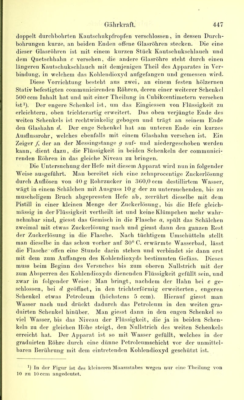 doppelt durchbohrten Kautschukpfropfen verschlossen, in dessen Durch- bohrungen kurze, an beiden Enden offene Glasröhren stecken. Die eine dieser Glasröhren ist mit einem kurzen Stück Kautschukschlauch und dem Quetschhahn c versehen, die andere Glasröhre steht durch einen längeren Kautschukschlauch mit demjenigen Theil des Apparates in Ver- bindung, in welchem das Kohlendioxyd aufgefangen und gemessen wird. Diese Vorrichtung besteht aus zwei, an einem festen hölzernen Stativ befestigten communicirenden Röhren, deren einer weiterer Schenkel 500 ccm Inhalt hat und mit einer Theilung in Cubikcentimetern versehen ist1). Der engere Schenkel ist, um das Eingiessen von Flüssigkeit zu erleichtern, oben trichterartig erweitert. Das oben verjüngte Ende des weiten Schenkels ist rechtwinkelig gebogen und trägt an seinem Ende den Glashahn d. Der enge Schenkel hat am unteren Ende ein kurzes Ausflussrohr, welches ebenfalls mit einem Glashahn versehen ist. Ein Zeiger f der an der Messingstange (j auf- und niedergeschoben werden kann, dient dazu, die Flüssigkeit in beiden Schenkeln der communici- renden Röhren in das gleiche Niveau zu bringen. Die Untersuchung der Hefe mit diesem Apparat wird nun in folgender Weise ausgeführt. Man bereitet sich eine zehnprocentige Zuckerlösung durch Auflösen von 40 g Rohrzucker in 360,0 ccm destillirtem Wasser, wägt in einem Schälchen mit Ausguss 10 g der zu untersuchenden, bis zu muscheligem Bruch abgepressten Hefe ab, zerrührt dieselbe mit dem Pistill in einer kleinen Menge der Zuckerlösung, bis die Hefe gleich- mässig in der Flüssigkeit vertheilt ist und keine Klümpchen mehr wahr- nehmbar sind, giesst das Gemisch in die Flasche «, spült das Schälchen zweimal mit etwas Zuckerlösung nach und giesst dann den ganzen Rest der Zuckerlösung in die Flasche. Nach tüchtigem Umschütteln stellt man dieselbe in das schon vorher auf 30° C. erwärmte Wasserbad, lässt die Flasche offen eine Stunde darin stehen und verbindet sie dann erst mit dem zum Auffangen des Kohlendioxyds bestimmten Gefäss. Dieses muss beim Beginn des Versuches bis zum oberen Nullstrich mit der zum Absperren des Kohlendioxyds dienenden Flüssigkeit gefüllt sein, und zwar in folgender Weise: Man bringt, nachdem der Hahn bei c ge- schlossen, bei d geöffnet, in den trichterförmig erweiterten, engeren Schenkel etwas Petroleum (höchstens 5 ccm). Hierauf giesst man Wasser nach und drückt dadurch das Petroleum in den weiten gra- duirten Schenkel hinüber. Man giesst dann in den engen Schenkel so viel Wasser, bis das Niveau der Flüssigkeit, die ja in beiden Schen- keln zu der gleichen Höhe steigt, den Nullstrich des weiten Schenkels erreicht hat. Der Apparat ist so mit Wasser gefüllt, welches in der graduirten Röhre durch eine dünne Petroleumschicht vor der unmittel- baren Berührung mit dem eintretenden Kohlendioxyd geschützt ist. B In der Figur ist des kleineren Maassstabes wegen nur eine Theilung von 10 zu 10 ccm angedeutet.