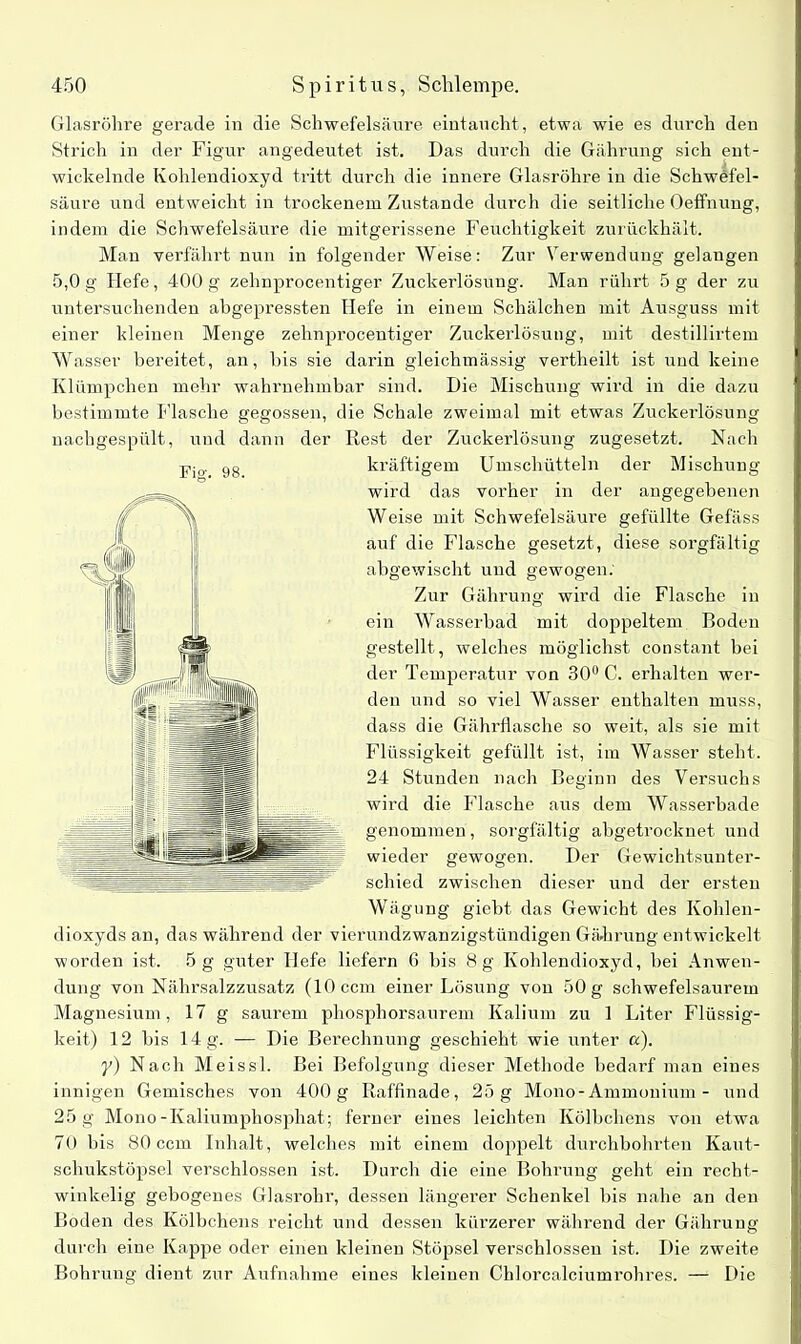 Glasröhre gerade in die Schwefelsäure eintaucht, etwa wie es durch den Strich in der Figur angedeutet ist. Das durch die Gährung sich ent- wickelnde Kohlendioxyd tritt durch die innere Glasröhre in die Schwefel- säure und entweicht in trockenem Zustande durch die seitliche Oeffnung, indem die Schwefelsäure die mitgerissene Feuchtigkeit zurückhält. Man verfährt nun in folgender Weise: Zur Verwendung gelangen 5,0g Hefe, 400g zehnprocentiger Zuckerlösung. Man rührt 5g der zu untersuchenden abgepressten Hefe in einem Schälchen mit Ausguss mit einer kleinen Menge zehnprocentiger Zuckerlösung, mit destillirtem Wasser bereitet, an, bis sie darin gleichmässig vertheilt ist und keine Klümpchen mehr wahrnehmbar sind. Die Mischung wird in die dazu bestimmte Flasche gegossen, die Schale zweimal mit etwas Zuckerlösung nachgespült, und dann der Rest der Zuckerlösung zugesetzt. Nach kräftigem Umschütteln der Mischung wird das vorher in der angegebenen Weise mit Schwefelsäure gefüllte Gefäss auf die Flasche gesetzt, diese sorgfältig abgewischt und gewogen. Zur Gährung wird die Flasche in ein Wasserbad mit doppeltem Boden gestellt, welches möglichst constant bei der Temperatur von 30° C. erhalten wer- den und so viel Wasser enthalten muss, dass die Gährflasche so weit, als sie mit Flüssigkeit gefüllt ist, im Wasser steht. 24 Stunden nach Beginn des Versuchs wird die Flasche aus dem Wasserbade genommen, sorgfältig abgetrocknet und wieder gewogen. Der Gewichtsunter- schied zwischen dieser und der ersten Wägung giebt das Gewicht des Kohlen- dioxyds an, das während der vierundzwanzigstündigen Gäiirung entwickelt worden ist. 5 g guter Hefe liefern 6 bis 8g Kohlendioxyd, hei Anwen- dung von Nährsalzzusatz (10 ccm einer Lösung von 50 g schwefelsaurem Magnesium, 17 g saurem phosphorsaurem Kalium zu 1 Liter Flüssig- keit) 12 bis 14 g. —- Die Berechnung geschieht wie unter a). y) Nach Meissl. Bei Befolgung dieser Methode bedarf man eines innigen Gemisches von 400 g Raffinade, 25 g Mono-Ammonium - und 25 g Mono-Kaliumphosphat; ferner eines leichten Kölbchens von etwa 70 bis 80 ccm Inhalt, welches mit einem doppelt durchbohrten Kaut- schukstöpsel verschlossen ist. Durch die eine Bohrung geht ein recht- winkelig gebogenes Glasrohr, dessen längerer Schenkel bis nahe an den Boden des Kölbchens reicht und dessen kürzerer während der Gährung durch eine Kappe oder einen kleinen Stöpsel verschlossen ist. Die zweite Bohrung dient zur Aufnahme eines kleinen Chlorcalciumrohres. — Die Fig. 98.