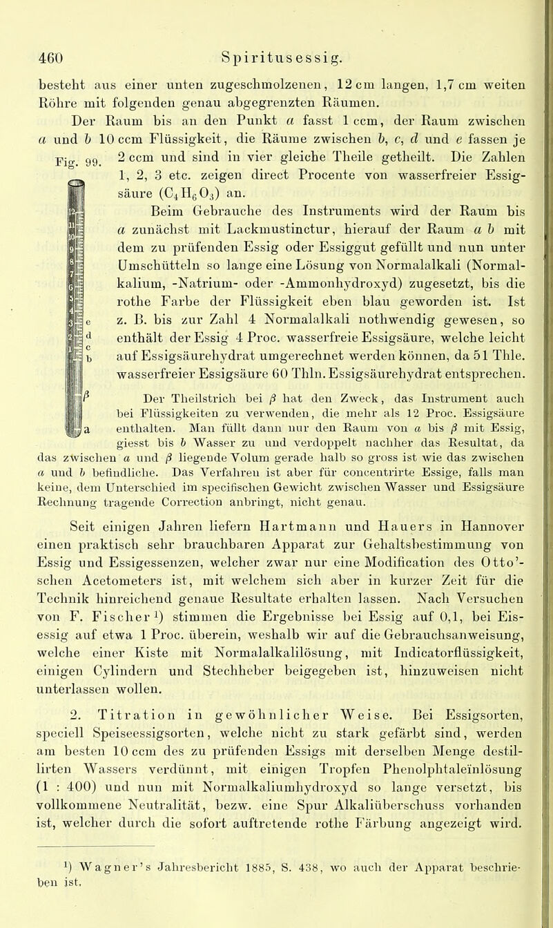 besteht aus einer unten zugeschmolzenen, 12cm langen, 1,7 cm weiten Röhre mit folgenden genau abgegrenzten Räumen. Der Raum bis an den Punkt a fasst 1 ccm, der Raum zwischen a und b 10 ccm Flüssigkeit, die Räume zwischen b, c, cl und e fassen je -pio. g9 2 ccm und sind in vier gleiche Tlieile getheilt. Die Zahlen 1, 2, 3 etc. zeigen direct Procente von wasserfreier Essig- säure (C4 H6 0;i) an. Beim Gebrauche des Instruments wird der Raum bis a zunächst mit Lackmustinctur, hierauf der Raum a b mit dem zu prüfenden Essig oder Essiggut gefüllt und nun unter Umschütteln so lange eine Lösung von Normalalkali (Normal- kalium, -Natrium- oder -Ammonhydroxyd) zugesetzt, bis die rothe Farbe der Flüssigkeit eben blau geworden ist. Ist z. B. bis zur Zahl 4 Normalalkali nothwendig gewesen, so enthält der Essig 4 Proc. wasserfreie Essigsäure, welche leicht auf Essigsäurehydrat umgerechnet werden können, da 51 Thle. wasserfreier Essigsäure 60 Thln. Essigsäurehydrat entsprechen. Der Tlieilstricli bei ß hat den Zweck, das Instrument auch bei Flüssigkeiten zu verwenden, die mehr als 12 Proc. Essigsäure enthalten. Man füllt dann nur den Raum von a bis ß mit Essig, giesst bis b Wasser zu und verdoppelt nachher das Resultat, da das zwischen a und ß liegende Volum gerade halb so gross ist wie das zwischen a und b befindliche. Das Verfahren ist aber für concentrirte Essige, falls man keine, dem Unterschied im specifisclien Gewicht zwischen Wasser und Essigsäure Rechnung tragende Correction anbringt, nicht genau. Seit einigen Jahren liefern Hartmann und Hauers in Hannover einen praktisch sehr brauchbaren Apparat zur Gehaltsbestimmung von Essig und Essigessenzen, welcher zwar nur eine Modification des Otto’- schen Acetometers ist, mit welchem sich aber in kurzer Zeit für die Technik hinreichend genaue Resultate erhalten lassen. Nach Versuchen von F. Fischer1) stimmen die Ergebnisse bei Essig auf 0,1, bei Eis- essig auf etwa 1 Proc. überein, weshalb wir auf die Gebrauchsanweisung, welche einer Kiste mit Normalalkalilösung, mit Iudicatorflüssigkeit, einigen Cylindern und Stechheber beigegeben ist, hinzuweisen nicht unterlassen wollen. 2. Titration in gewöhnlicher Weise. Bei Essigsorten, speciell Speiseessigsorten, welche nicht zu stark gefärbt sind, werden am besten 10 ccm des zu prüfenden Essigs mit derselben Menge destil- lirten Wassers verdünnt, mit einigen Tropfen Phenolphtaleinlösung (1 : 400) und nun mit Normalkaliumhydroxyd so lange versetzt, bis vollkommene Neutralität, bezw. eine Spur Alkaliüberschuss vorhanden ist, welcher durch die sofort auftretende rothe Färbung angezeigt wird. 0 Wagner’s Jahresbericht 1885, S. 438, wo auch der Apparat beschrie- ben ist,