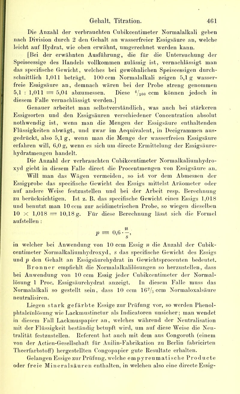 Gehalt, Titration. 4ßl Die Anzahl der verbrauchten Cubikcentimeter Normalalkali geben nach Division durch 2 den Gehalt an wasserfreier Essigsäure au, welche leicht auf Hydrat, wie oben erwähnt, umgerechnet werden kann. [Bei der erwähnten Ausführung, die für die Untersuchung der Speiseessige des Handels vollkommen zulässig ist, vernachlässigt man das specifische Gewicht, welches bei gewöhnlichen Speiseessigen durch- schnittlich 1,011 beträgt. 100 ccm Normalalkali zeigen 5,1g wasser- freie Essigsäure an, demnach wären bei der Probe streng genommen 5,1 : 1,011 = 5,04 abzumessen. Diese 4/ioo ccm können jedoch in diesem Falle vernachlässigt werden.] Genauer ai’beitet man selbstverständlich, was auch bei stärkeren Essigsorten und den Essigsäuren verschiedener Concentration absolut nothwendig ist, wenn man die Mengen der Essigsäure enthaltenden Flüssigkeiten abwägt, und zwar im Aequi valent, in Decigrammen aus- gedrückt, also 5,1g, wenn man die Menge der wasserfreien Essigsäure erfahren will, 6,0 g, wenn es sich um directe Ermittelung der Essigsäure- hydratmengen handelt. Die Anzahl der verbrauchten Cubikcentimeter Normalkaliumhydro- xyd giebt in diesem Falle direct die Procentmengen von Essigsäure an. Will man das Wägen vermeiden, so ist vor dem Abmessen der Essigprobe das specifische Gewicht des Essigs mittelst Aräometer oder auf andere Weise festzustellen und bei der Arbeit resp. Berechnung zu berücksichtigen. Ist z. B. das specifische Gewicht eines Essigs 1,018 und benutzt man 10 ccm zur acidimetrischen Probe, so wiegen dieselben 10 X 1,018= 10,18 g. Für diese Berechnung lässt sich die Formel aufstellen : in welcher bei Anwendung von 10 ccm Essig n die Anzahl der Cubik- centimeter Normalkaliumhydroxyd, s das specifische Gewicht des Essigs und p den Gehalt an Essigsäurehydrat in Gewichtsprocenten bedeutet. Bronn er empfiehlt die Normalalkalilösungen so herzustellen, dass bei Anwendung von 10 ccm Essig jeder Cubikcentimeter der Normal- lösung 1 Proc. Essigsäurehydrat anzeigt. In diesem Falle muss das Normalalkali so gestellt sein, dass 10 ccm 162/jccm Normaloxalsäure neutralisiren. Liegen stark gefärbte Essige zur Prüfung vor, so werden Phenol- phtaleinlösung wie Lackmustinctur als Indicatoren unsicher; man wendet in diesem Fall Lackmuspapier an, welches während der Neutralisation mit der Flüssigkeit beständig betupft wird, um auf diese Weise die Neu- tralität festzustellen. Referent hat auch mit dem aus Congoroth (einem von der Actien-Gesellschaft für Anilin-Fabrikation zu Berlin fabrieirten Theerfarbstoff) hergestellten Congopapier gute Resultate erhalten. Gelangen Essige zur Prüfung, welche em p yr eumati sch e Pro du cte oder freie Mineralsäuren enthalten, in welchen also eine directe Essig-