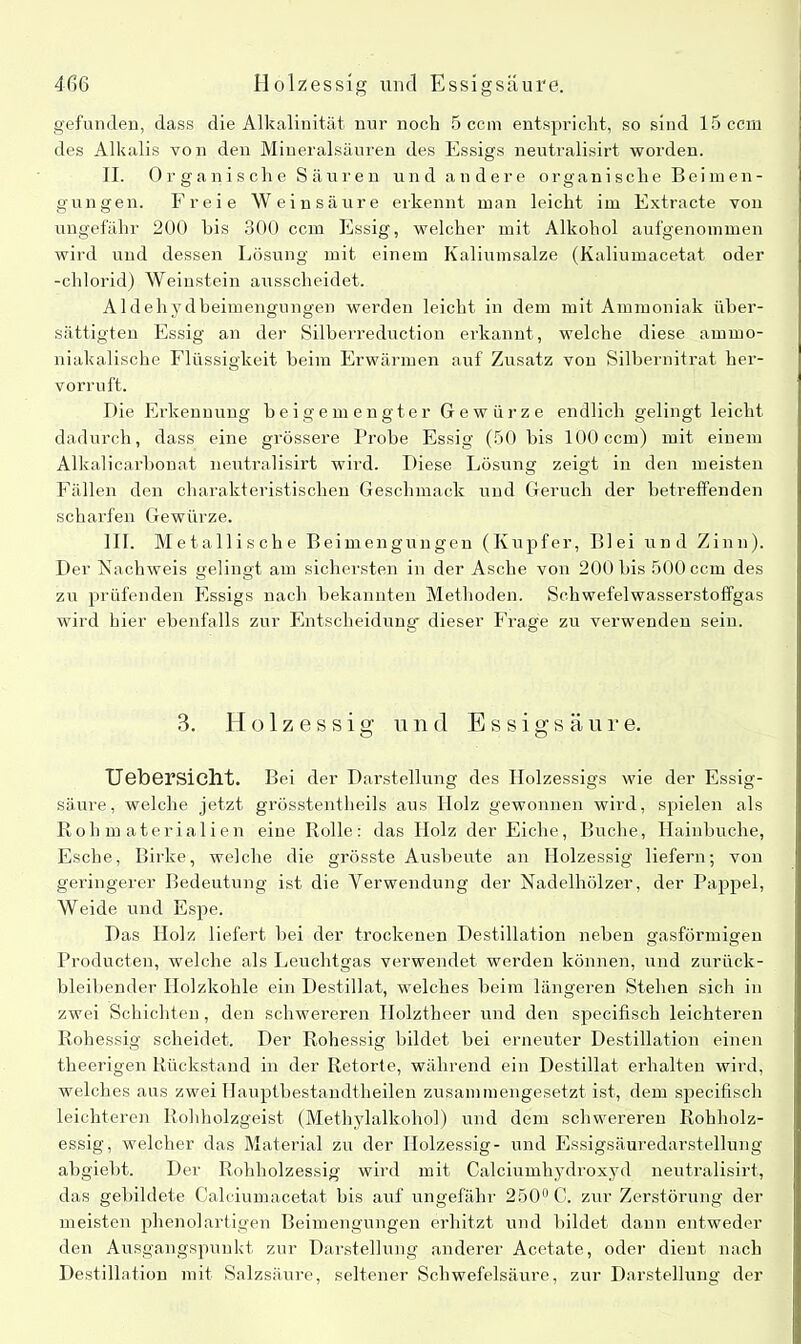 4f)6 Holzessig und Essigsäure. gefunden, dass die Alkalinität nur noch 5 ccm entspricht, so sind 15 ccm des Alkalis von den Mineralsäuren des Essigs neutralisirt worden. II. Organische Säuren und andere organische Beimen- gungen. Freie Weinsäure erkennt man leicht im Extracte von ungefähr 200 bis 300 ccm Essig, welcher mit Alkohol aufgenommen wird und dessen Lösung mit einem Kaliumsalze (Kaliumacetat oder -chlorid) Weinstein ausscheidet. Aldehydbeimengungen werden leicht in dem mit Ammoniak über- sättigten Essig an der Silberreduction erkannt, welche diese ammo- niakalische Flüssigkeit beim Erwärmen auf Zusatz von Silbernitrat her- vorruft. Die Erkennung beigemengter Gewürze endlich gelingt leicht dadurch, dass eine grössere Probe Essig (50 bis 100 ccm) mit einem Alkalicarbonat neutralisirt wird. Diese Lösung zeigt in den meisten Fällen den charakteristischen Geschmack und Geruch der betreffenden scharfen Gewürze. III. Metallische Beimengungen (Kupfer, Blei und Zinn). Der Nachweis gelingt am sichersten in der Asche von 200 bis 500 ccm des zu prüfenden Essigs nach bekannten Methoden. Schwefelwasserstoffgas wird hier ebenfalls zur Entscheidung dieser Frage zu verwenden sein. 3. Holzessig und Essigsäure. Uebersicllt. Bei der Darstellung des Holzessigs wie der Essig- säure, welche jetzt grösstentheils aus Holz gewonnen wird, spielen als Rohmaterialien eine Rolle: das Holz der Eiche, Buche, Hainbuche, Esche, Birke, welche die grösste Ausbeute an Holzessig liefern; von geringerer Bedeutung ist die Verwendung der Nadelhölzer, der Pappel, Weide und Espe. Das Holz liefert bei der trockenen Destillation neben gasförmigen Producten, welche als Leuchtgas verwendet werden können, und zurück- bleibender Holzkohle ein Destillat, welches beim längeren Stehen sich in zwei Schichten, den schwereren Ilolztheer und den specifisch leichteren Rohessig scheidet. Der Rohessig bildet bei erneuter Destillation einen theerigen Rückstand in der Retorte, während ein Destillat erhalten wird, welches aus zwei Ilauptbestandtheilen zusammengesetzt ist, dem specifisch leichteren Rohholzgeist (Methylalkohol) und dem schwereren Rohholz- essig, welcher das Material zu der Holzessig- und Essigsäuredarstellung abgiebt. Der Rohholzessig wird mit Calciumhydroxyd neutralisirt, das gebildete Calciumacetat bis auf ungefähr 250° C. zur Zerstörung der meisten phenolartigen Beimengungen erhitzt und bildet dann entweder den Ausgangspunkt zur Darstellung anderer Acetate, oder dient nach Destillation mit Salzsäure, seltener Schwefelsäure, zur Darstellung der