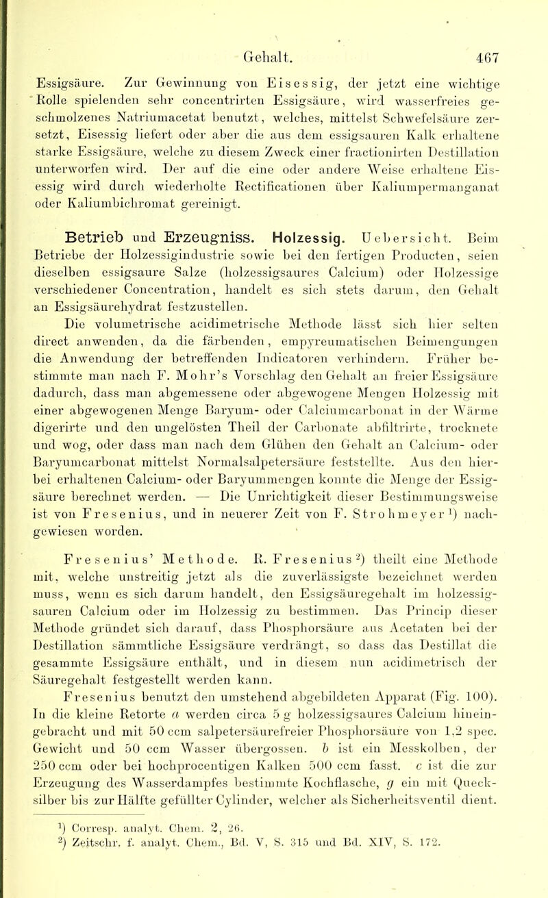 Essigsäure. Zur Gewinnung von Eisessig, der jetzt eine wichtige Rolle spielenden sehr concentrirten Essigsäure, wird wasserfreies ge- schmolzenes Natriumacetat benutzt, welches, mittelst Schwefelsäure zer- setzt, Eisessig liefert oder aber die aus dem essigsauren Kalk erhaltene starke Essigsäure, welche zu diesem Zweck einer fractionirten Destillation unterworfen wird. Der auf die eine oder andere Weise erhaltene Eis- essig wird durch wiederholte Rectificationen über Kaliumpermanganat oder Kaliumbichromat gereinigt. Betrieb und Erzeugniss. Holzessig. Uebersicht. Beim Betriebe der Holzessigindustrie sowie bei den fertigen Producteu, seien dieselben essigsaure Salze (holzessigsaures Calcium) oder Holzessige verschiedener Concentration, handelt es sich stets darum, den Gehalt an Essigsäurehydrat festzustellen. Die volumetrische acidimetrische Methode lässt sich hier selten direct anwenden, da die färbenden, empyreumatisclien Beimengungen die Anwendung der betreffenden Indicatoren verhindern. Früher be- stimmte man nach F. Mohr’s Vorschlag den Gehalt an freier Essigsäure dadurch, dass man abgemessene oder abgewogene Mengen Holzessig mit einer abgewogenen Menge Baryum- oder Calciumcarbonat in der Wärme digerirte und den ungelösten Tlieil der Carbonate abfiltrirte, trocknete und wog, oder dass man nach dem Glühen den Gehalt an Calcium- oder Baryumcarbonat mittelst Normalsalpetersäure feststellte. Aus den hier- bei erhaltenen Calcium- oder Baryummengen konnte die Menge der Essig- säure berechnet werden. — Die Unrichtigkeit dieser Bestimmungsweise ist von Fresenius, und in neuerer Zeit von F. Strohmeyer1) nach- gewiesen worden. Fresenius’ Methode, ß. Fresenius2) tlieilt eine Methode mit, welche unstreitig jetzt als die zuverlässigste bezeichnet werden muss, wenn es sich darum handelt, den Essigsäuregehalt im holzessig- sauren Calcium oder im Holzessig zu bestimmen. Das Princip dieser Methode gründet sich darauf, dass Phosphorsäure aus Acetaten bei der Destillation sämmtliche Essigsäure verdrängt, so dass das Destillat die gesammte Essigsäure enthält, und in diesem nun acidimetrisch der Säuregehalt festgestellt werden kann. Fresenius benutzt den umstehend abgebildeten Apparat (Fig. 100). In die kleine Retorte a werden circa 5 g holzessigsaures Calcium hinein- gebracht und mit 50 ccm salpetersäurefreier Phospliorsäure von 1,2 spec. Gewicht und 50 ccm Wasser übergossen, b ist ein Messkolben, der 250 ccm oder bei hochprocentigen Kalken 500 ccm fasst, c ist die zur Erzeugung des Wasserdampfes bestimmte Kochflasche, g ein mit Queck- silber bis zur Hälfte gefüllter Cylinder, welcher als Sicherheitsventil dient. b Corresp. analyt. Chem. 2, 26. 2) Zeitsclir. f. analyt. Cliem., Bd. V, S. 315 und Bd. XIV, S. 172.