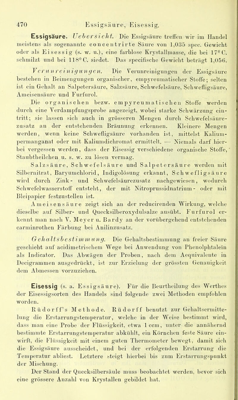 Essigsäure. Uebersicht. Die Essigsäure treffen wir im Handel meistens als sogenannte concentrirte Säure von 1,035 spec. Gewicht oder als Eisessig (s. w. u.), eine farblose Krystallmasse, die bei 17° C. schmilzt und bei 118° C. siedet. Das specifische Gewicht beträgt 1,056. Verunreinigungen. Die Verunreinigungen der Essigsäure bestehen in Beimengungen organischer, empyreumatischer Stoffe; selten ist ein Gehalt an Salpetersäure, Salzsäure, Schwefelsäure, Schwefligsäure, Ameisensäure und Furfurol. Die organischen bezw. einpyreumatiseben Stoffe werden durch eine Verdampfungsprobe angezeigt, wobei starke Schwärzung ein- tritt; sie lassen sich auch in grösseren Mengen durch Schwefelsäure- zusatz an der entstehenden Bräunung erkennen. Kleinere Mengen werden, wenn keine Schwefligsäure vorhanden ist, mittelst Kalium- permanganat oder mit Kaliumdichromat ermittelt. — Niemals darf hier- bei vergessen werden, dass der Eisessig verschiedene organische Stoffe, Staubtheilchen u. s. w. zu lösen vermag. Salzsäure, Schwefelsäure und Salpetersäure werden mit Silbernitrat, Baryumchlorid, Indigolösung erkannt, Schwefligsäure wird durch Zink- und Schwefelsäurezusatz nachgewiesen, wodurch Schwefelwasserstoff entsteht, der mit Nitroprussidnatrium- oder mit Bleipapier festzustellen ist. Ameisensäure zeigt sich an der reducirenden Wirkung, welche dieselbe auf Silber- und Quecksilberoxydulsalze ausübt. Furfurol er- kennt man nach V. Meyer u. Bardy au der vorübergehend entstehenden carminrothen Färbung bei Anilinzusatz. GrehaltsbeStimmung. Die Gehaltsbestimmung au freier Säure geschieht auf acidimetriscliem Wege bei Anwendung von Pheuoljjhtalei'n als Indicator. Das Abwägen der Proben, nach dem Aequivalente in Decigrammen ausgedrückt, ist zur Erzielung der grössten Genauigkeit dem Abmessen vorzuziehen. Eisessig (s. a. Essigsäure). Für die Beurtheilung des Werthes der Eisessigsorten des Handels sind folgende zwei Methoden empfohlen worden. Rüdorff’ s Methode. R ü d o r f f benutzt zur Gehaltsermitte- lung die Erstarrungstemperatur, welche in der Weise bestimmt wird, dass man eine Probe der Flüssigkeit, etwa 1 ccm, unter die annähernd bestimmte Erstarrungstemperatur abkühlt, ein Körnchen feste Säure ein- wirft, die Flüssigkeit mit einem guten Thermometer bewegt, damit sich die Essigsäure ausscheidet, und bei der erfolgenden Erstarrung die Temperatur abliest. Letztere steigt hierbei bis zum Erstarrungspunkt der Mischung. Der Stand der Quecksilbersäule muss beobachtet werden, bevor sich eine grössere Anzahl von Krystaljen gebildet hat.