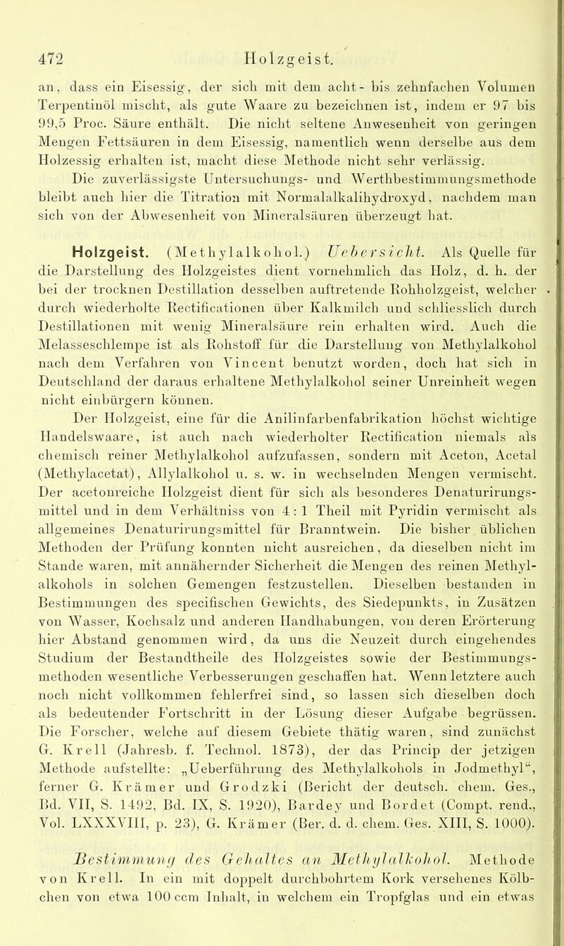 an, dass ein Eisessig, der sich mit dem acht - bis zehnfachen Volumen Terpentinöl mischt, als gute Waare zu bezeichnen ist, indem er 97 bis 99,5 Proc. Säure enthält. Die nicht seltene Anwesenheit von geringen Mengen Fettsäuren in dem Eisessig, namentlich wenn derselbe aus dem Holzessig erhalten ist, macht diese Methode nicht sehr verlässig. Die zuverlässigste Untersuchuugs- und Werthbestimmungsmethode bleibt auch hier die Titration mit Normalalkalihydroxyd, nachdem man sich von der Abwesenheit von Mineralsäuren überzeugt hat. Holzgeist. (Methylalkohol.) Uebersicllt. Als Quelle für die Darstellung des Holzgeistes dient vornehmlich das Holz, d. h. der bei der trocknen Destillation desselben auftretende Rohholzgeist, welcher durch wiederholte Rectificationen über Kalkmilch und schliesslich durch Destillationen mit wenig Mineralsäure reiu erhalten wird. Auch die Melasseschlempe ist als Rohstoff für die Darstellung von Methylalkohol nach dem Verfahren von Vincent benutzt worden, doch hat sich in Deutschland der daraus erhaltene Methylalkohol seiner Unreinheit wegen nicht einbürgern können. Der Holzgeist, eine für die Anilinfarbenfabrikation höchst wichtige Handelswaare, ist auch nach wiederholter Rectification niemals als chemisch reiner Methylalkohol aufzufassen, sondern mit Aceton, Acetal (Methylacetat), Allylalkohol u. s. w. in wechselnden Mengen vermischt. Der acetonreiche Holzgeist dient für sich als besonderes Denaturirungs- mittel und in dem Verhältniss von 4: 1 Theil mit Pyridin vermischt als allgemeines Denaturirungsmittel für Branntwein. Die bisher üblichen Methoden der Prüfung konnten nicht ausreichen, da dieselben nicht im Stande waren, mit annähernder Sicherheit die Mengen des reinen Methyl- alkohols in solchen Gemengen festzustellen. Dieselben bestanden in Bestimmungen des specifischeu Gewichts, des Siedepunkts, in Zusätzen von Wasser, Kochsalz und anderen Handhabungen, von deren Erörterung hier Abstand genommen wird, da uns die Neuzeit durch eingehendes Studium der Bestandtheile des Holzgeistes sowie der Bestimmungs- methoden wesentliche Verbesserungen geschaffen hat. Wenn letztere auch noch nicht vollkommen fehlerfrei sind, so lassen sich dieselben doch als bedeutender Fortschritt in der Lösung dieser Aufgabe begrüssen. Die Forscher, welche auf diesem Gebiete thätig waren, sind zunächst G. Krell (Jahresb. f. Technol. 1873), der das Princip der jetzigen Methode aufstellte: „Ueberführung des Methylalkohols in Jodmethyl“, ferner G. Krämer und Grodzki (Bericht der deutsch, ehern. Ges., Bd. VII, S. 1492, Bd. IX, S. 1920), Bardey und Bordet (Compt. rend., Vol. LXXXVIII, p. 23), G. Krämer (Ber. d. d. ehern. Ges. XIII, S. 1000). Bestimmung des Gehaltes an Mmliylalkohol. Methode von Krell. In ein mit doppelt durchbohrtem Kork versehenes Kölb- chen von etwa 100 ccm Inhalt, in welchem ein Tropfglas und ein etwas