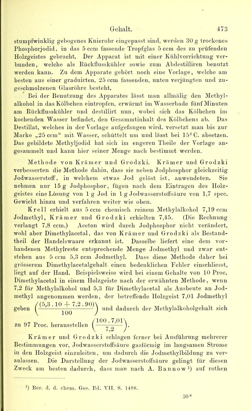 stumpfwinklig gebogenes Knierohr eingepasst sind, werden 30 g trockenes Phosphorjodid, in das 5 ccm fassende Tropfglas 5 ccm des zu prüfenden Holzgeistes gebracht. Der Apparat ist mit einer Kühlvorrichtung ver- bunden, welche als Rückflusskühler sowie zum Abdestilliren benutzt werden kann. Zu dem Apparate gehört noch eine Vorlage, welche am besten aus einer graduirten, 25 ccm fassenden, unten verjüngten und zu- geschmolzenen Glasröhre besteht. Bei der Benutzung des Apparates lässt man allmälig den Methyl- alkohol in das Kölbchen eintropfen, erwärmt im Wasserbade fünf Minuten am Rückflusskühler und destillirt nun, wobei sich das Kölbchen im kochenden Wasser befindet, den Gesammtinhalt des Kölbchens ab. Das Destillat, welches in der Vorlage aufgefangen wird, versetzt man bis zur Marke „25 ccm“ mit Wasser, schüttelt um und lässt bei 15°C. absetzen. Das gebildete Methyljodid hat sich im engeren Theile der Vorlage an- gesammelt und kann hier seiner Menge nach bestimmt werden. Methode von Krämer und Grodzki. Krämer und Grodzki verbesserten die Methode dahin, dass sie neben Jodphosphor gleichzeitig Jodwasserstoff, in welchem etwas Jod gelöst ist, anwendeten. Sie nehmen nur 15 g Jodphosphor, fügen nach dem Einträgen des IIolz- geistes eine Lösung von lg Jod in 1 g Jodwasserstoffsäure von 1,7 spec. Gewicht hinzu und verfahren weiter wie oben. Krell erhielt aus 5 ccm chemisch reinem Methylalkohol 7,19 ccm Jodmethyl, Krämer und Grodzki erhielten 7,45. (Die Rechnung verlangt 7,8 ccm.) Aceton wird durch Jodphosphor nicht verändert, wohl aber Dimethylacetal, das von Krämer und Grodzki als Bestand- theil der Handelswaare erkannt ist. Dasselbe liefert eine dem vor- handenen Methylreste entsprechende Menge Jodmethyl und zwar ent- stehen aus 5 ccm 5,3 ccm Jodmethyl. Dass diese Methode daher bei grösserem Dimethylacetalgehalt einen bedenklichen Fehler einschliesst, liegt auf der Hand. Beispielsweise wird bei einem Gehalte von 10 Proc. Dimethylacetal in einem Holzgeiste nach der erwähnten Methode, wenn 7,2 für Methylalkohol und 5,3 für Dimethylacetal als Ausbeute an Jod- methyl angenommen werden, der betreffende Ilolzgeist 7,01 Jodmethyl und dadurch der Methylalkoholgehalt sich zu 97 Proc. lierausstellen Krämer und Grodzki schlagen ferner bei Ausführung mehrerer Bestimmungen vor, Jodwasserstoffsäure gasförmig im langsamen Strome in den Holzgeist einzuleiten, um dadurch die Jodmethylbildung zu ver- anlassen. Die Darstellung der Jodwasserstoffsäure gelingt für diesen Zweck am besten dadurch, dass man nach A. Bannow1) auf rotlien 0 Ber. d. d. ehern. Ges. Bd. VII, S. 1498. 30* /100.7,01\ V 7,2 )• geben (5,3.10 + 7,2.90) 100