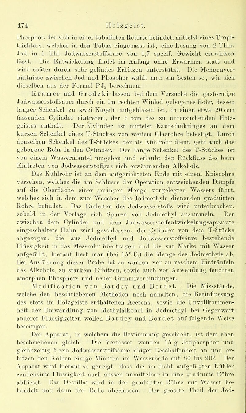 Phosphor, der sich in einer tubulirten Retorte befindet, mittelst eines Tropf- trichters, welcher in den Tubus eingepasst ist, eine Lösung von 2 Thln. Jod in 1 Tbl. Jodwasserstoffsäure von 1,7 specif. Gewicht einwirken lässt. Die Entwickelung findet im Anfang ohne Erwärmen statt und wird später durch sehr gelindes Erhitzen unterstützt. Die Mengenver- hältnisse zwischen Jod und Phosphor wählt man am besten so, wie sich dieselben aus der Formel PJ3 berechnen. Krämer und Grodzki lassen bei dem Versuche die gasförmige Jodwasserstoffsäure durch ein im rechten Winkel gebogenes Rohr, dessen langer Schenkel zu zwei Kugeln aufgeblasen ist, in einen etwa 20 ccm fassenden Cylinder eintreten, der 5 ccm des zu untersuchenden Holz- geistes enthält. Der Cylinder ist mittelst Kautschukringes an dem kurzen Schenkel eines T-Stückes von weitem Glasrohre befestigt. Durch denselben Schenkel des T-Stückes, der als Kühlrohr dient, geht auch das gebogene Rohr in den Cylinder. Der lange Schenkel des T-Stückes ist von einem Wassermantel umgeben und erlaubt den Rückfluss des beim Eintreten von Jodwasserstoffgas sich erwärmenden. Alkohols. Das Kühlrohr ist an dem aufgerichteten Ende mit einem Knierohre versehen, welches die am Schlüsse der Operation entweichenden Dämpfe auf die Oberfläche einer geringen Menge vorgelegten Wassers führt, welches sich in dem zum Waschen des Jodmethyls dienenden graduirten Rohre befindet. Das Einleiten des Jodwasserstoffs wird unterbrochen, sobald in der Vorlage sich Spuren von Jodmethyl ansammeln. Der zwischen dem Cylinder und dem Jodwasserstoffentwickelungsapparate eingeschaltete Hahn wird geschlossen, der Cylinder von dem T-Stücke abgezogen, die aus Jodmethyl und Jodwasserstoffsäure bestehende Flüssigkeit in das Messrohr übertragen und bis zur Marke mit Wasser aufgefüllt; hierauf liest man (bei 15° C.) die Menge des Jodmethyls ab. Bei Ausführung dieser Probe ist zu warnen vor zu raschem Einträufeln des Alkohols, zu starkem Erhitzen, sowie auch vor Anwendung feuchten amorphen Phosphors und neuer Gummiverbindungen. Modification von Bardey und Bordet. Die Missstände, welche den beschriebenen Methoden noch anhaften, die Beeinflussung des stets im Holzgeiste enthaltenen Acetons, sowie die Unvollkommen- heit der Umwandlung von Methylalkohol in Jodmethyl bei Gegenwart anderer Flüssigkeiten wollen Bardey und Bordet auf folgende Weise beseitigen. Der Apparat, in welchem die Bestimmung geschieht, ist dem eben beschriebenen gleich. Die Verfasser wenden 15 g Jodphosphor \iud gleichzeitig 5 ccm Jodwasserstoffsäure obiger Beschaffenheit an und er- hitzen den Kolben einige Minuten im Wasserbade auf 80 bis 90°. Der Apparat wird hierauf so geneigt, dass die im dicht aufgefügten Kühler condensirte Flüssigkeit nach aussen unmittelbar in eine graduirte Röhre abfliesst. Das Destillat wird in der graduirten Röhre mit Wasser be- handelt und dann der Ruhe überlassen. Der grösste Theil des Jod-