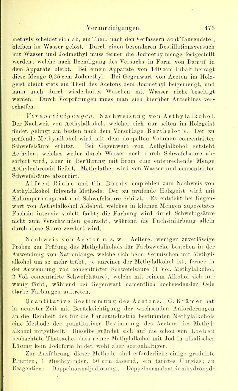 methyls scheidet sich ab, ein Theil, nach den Verfassern acht Tausendstel, bleiben im Wasser gelöst. Durch einen besonderen Destillationsversuch mit Wasser und Jodmethyl muss ferner die Jodmethylmenge festgestellt werden, welche nach Beendigung des Versuchs in Form von Dampf in dem Apparate bleibt. Bei einem Apparate von 140 ccm Inhalt beträgt diese Menge 0,25 ccm Jodmethyl. Bei Gegenwart von Aceton im Holz- geist bleibt stets ein Theil des Acetons dem Jodmethyl beigemengt, und kann auch durch wiederholtes Waschen mit Wasser nicht beseitigt werden. Durch Vorprüfungen muss man sich hierüber Aufschluss ver- schaffen. Verunreinigungen. Nachweisung von Aethylalkohol. Der Nachweis von Aethylalkohol, welcher sich nur selten im Holzgeist findet, gelingt am besten nach dem Vorschläge Berthelot’s. Der zu prüfende Methylalkohol wird mit dem doppelten Volumen concentrirter Schwefelsäure erhitzt. Bei Gegenwart von Aethylalkohol entsteht Aethylen, welches weder durch Wasser noch durch Schwefelsäure ab- sorbirt wird, aber in Berührung mit Brom eine entsprechende Menge Aethylenbromid liefert. Methyläther wird von Wasser und concentrirter Schwefelsäure absorbirt. Alfred Riehe und C h. B a r d y empfehlen zum Nachweis von Aethylalkohol folgende Methode: Der zu prüfende Holzgeist wird mit Kaliumpermanganat und Schwefelsäure erhitzt. Es entsteht bei Gegen- wart von Aethylalkohol Aldehyd, welches in kleinen Mengen zugesetztes Fuchsin intensiv violett färbt; die Färbung wird durch Schwefligsänre nicht zum Verschwinden gebracht, während die Fuchsinfärbung allein durch diese Säure zerstört wird. Nachweis von Aceton u. s. w. Aeltere, weniger zuverlässige Proben zur Prüfung des Methylalkohols für Färbzwecke bestehen in der Anwendung von Natronlauge, welche sich beim Vermischen mit Methyl- alkohol um so mehr trübt, je unreiner der Methylalkohol ist; ferner in der Anwendung von concentrirter Schwefelsäure (1 Vol. Methylalkohol, 2 Vol. concentrirte Schwefelsäure), welche mit reinem Alkohol sich nur wenig färbt, während bei Gegenwart namentlich hochsiedender Oele starke Färbungen auftreten. Quantitative Bestimmung des Acetons. G. Krämer hat in neuester Zeit mit Berücksichtigung der wachsenden Anforderungen an die Reinheit des für die Farbenindustrie bestimmten Methylalkohols eine Methode der quantitativen Bestimmung des Acetons im Methyl- alkohol mitgetheilt. Dieselbe gründet sich auf die schon von Lieben beobachtete Thatsache, dass reiner Methylalkohol mit Jod in alkalischer Lösung kein Jodoform bildet, wohl aber acetonhaltiger. Zur Ausführung dieser Methode sind erforderlich: einige graduirte Pipetten, 1 Mischcylinder, 50 ccm fassend, ein tarirtes Uhrglas; an Reagentien: Doppelnormaljodlösung, Doppelnormalnatriumhydroxyd-