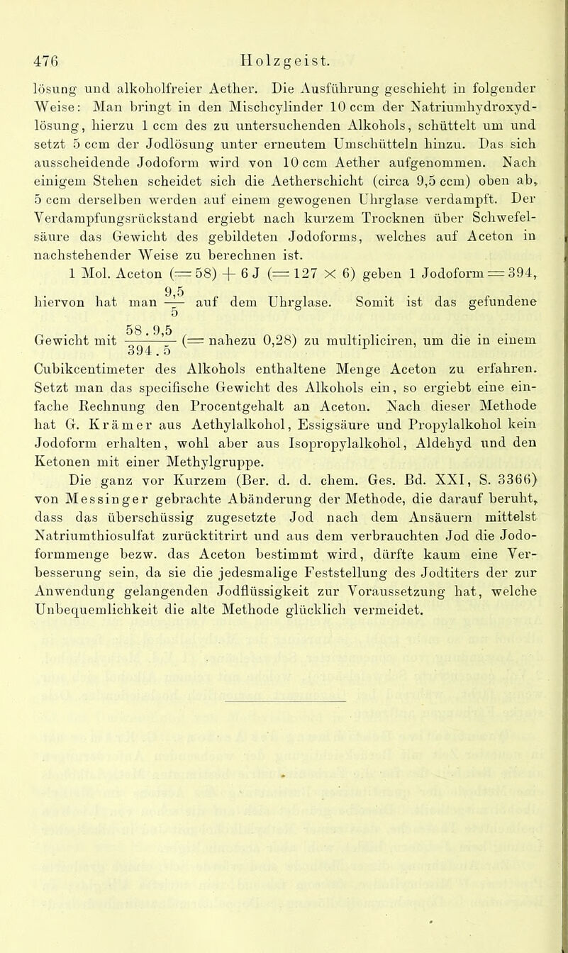 lösung und alkoholfreier Aether. Die Ausführung geschieht in folgender Weise: Man bringt in den Misclicylinder 10 ccm der Natriumhydroxyd- lösung, hierzu 1 ccm des zu untersuchenden Alkohols, schüttelt um und setzt 5 ccm der Jodlösung unter erneutem Umschütteln hinzu. Das sich ausscheidende Jodoform wird von 10 ccm Aether aufgenommen. Nach einigem Stehen scheidet sich die Aetherschicht (circa 9,5 ccm) oben ab, 5 ccm derselben werden auf einem gewogenen Uhrglase verdampft. Der Verdampfungsrückstand ergiebt nach kurzem Trocknen über Schwefel- säure das Gewicht des gebildeten Jodoforms, welches auf Aceton in nachstehender Weise zu berechnen ist. 1 Mol. Aceton (= 58) —(— 6 J (— 127 X 6) geben 1 Jodoform = 394, hiervon hat 9,5 auf dem Uhrsrlase. Somit ist das gefundene Gewicht mit ——-—(— nahezu 0,28) zu multipliciren, um die in einem 394.5 Cubikcentimeter des Alkohols enthaltene Menge Aceton zu erfahren. Setzt man das specifische Gewicht des Alkohols ein, so ergiebt eine ein- fache Rechnung den Procentgehalt an Aceton. Nach dieser Methode hat G. Krämer aus Aethylalkohol, Essigsäure und Propylalkohol kein Jodoform erhalten, wohl aber aus Isopropylalkohol, Aldehyd und den Ketonen mit einer Methylgruppe. Die ganz vor Kurzem (Ber. d. d. ehern. Ges. Bd. XXI, S. 3366) von Messin ge r gebrachte Abänderung der Methode, die darauf beruht, dass das überschüssig zugesetzte Jod nach dem Ansäuern mittelst Natriumthiosulfat zurücktitrirt und aus dem verbrauchten Jod die Jodo- formmenge bezw. das Aceton bestimmt wird, dürfte kaum eine Ver- besserung sein, da sie die jedesmalige Feststellung des Jodtiters der zur Anwendung gelangenden Jodflüssigkeit zur Voraussetzung hat, welche Unbequemlichkeit die alte Methode glücklich vermeidet.