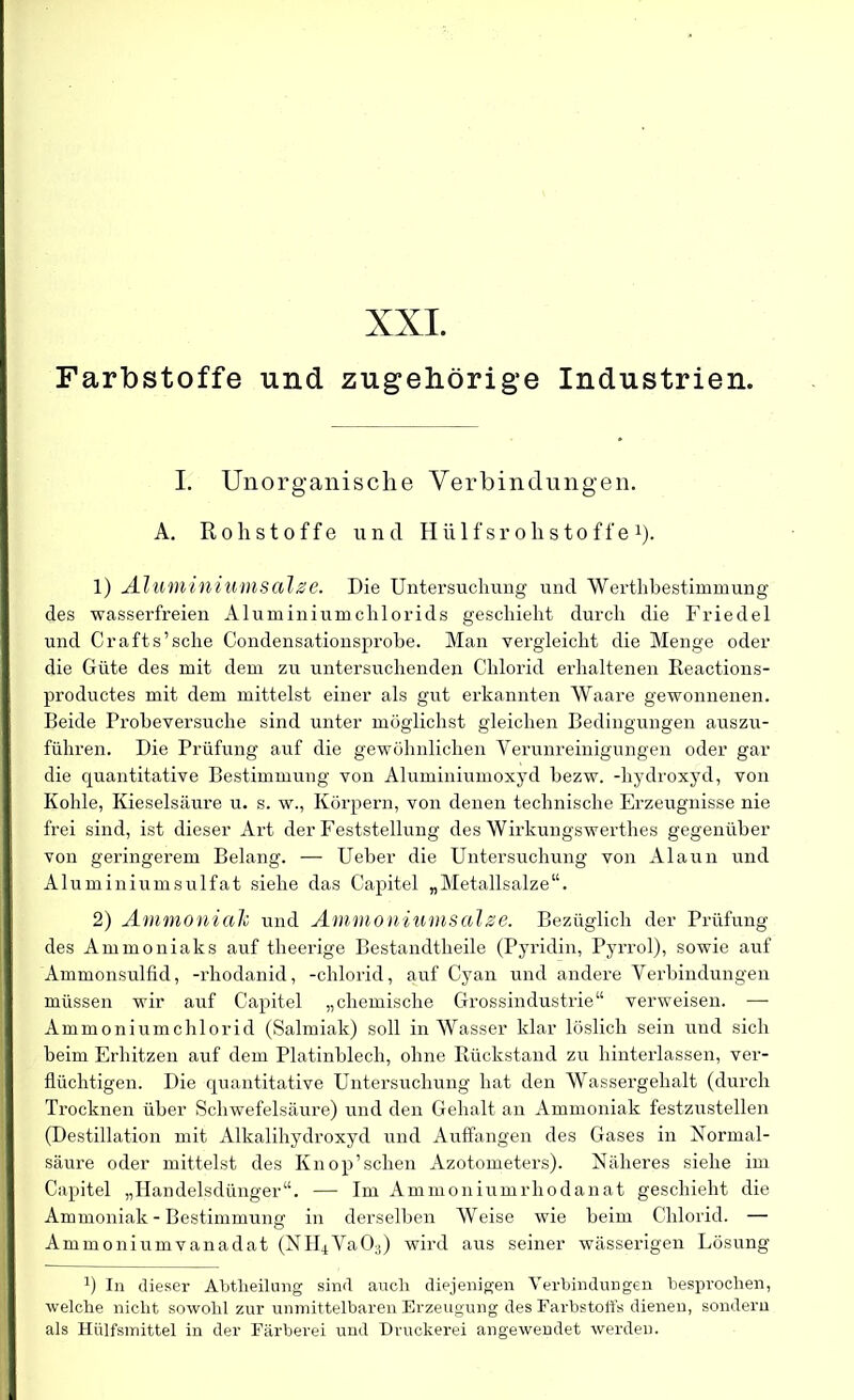 Farbstoffe und zugehörige Industrien. I. Unorganische Verbindungen. A. Rohstoffe und Hiilf sr ohstoffe x). 1) Aluminiumsalze. Die Untersuchung und Werthbestinmiung des wasserfreien Aluminiumchlorids geschieht durch die Friedei und Crafts’sche Condensationsprobe. Man vergleicht die Menge oder die Güte des mit dem zu untersuchenden Chlorid erhaltenen Reactions- productes mit dem mittelst einer als gut erkannten Waare gewonnenen. Beide Probeversuche sind unter möglichst gleichen Bedingungen auszu- führen. Die Prüfung auf die gewöhnlichen Verunreinigungen oder gar die quantitative Bestimmung von Aluminiumoxyd bezw. -hydroxyd, von Kohle, Kieselsäure u. s. w., Körpern, von denen technische Erzeugnisse nie frei sind, ist dieser Art der Feststellung des Wirkungswerthes gegenüber von geringerem Belang. — Ueber die Untersuchung von Alaun und Aluminiumsulfat siehe das Capitel „Metallsalze“. 2) Ammonialc und Ammoniumsalse. Bezüglich der Prüfung des Ammoniaks auf theerige Bestandtlieile (Pyridin, Pyrrol), sowie auf Ammonsulfid, -rhodanid, -chlorid, auf Cyan und andere Verbindungen müssen wir auf Capitel „chemische Grossindustrie“ verweisen. —- Ammoniumchlorid (Salmiak) soll in Wasser klar löslich sein und sich beim Erhitzen auf dem Platinblech, ohne Rückstand zu hinterlassen, ver- flüchtigen. Die quantitative Untersuchung hat den Wassergehalt (durch Trocknen über Schwefelsäure) und den Gehalt an Ammoniak festzustellen (Destillation mit Alkalihydroxyd und Auffangen des Gases in Normal- säure oder mittelst des Knop’sehen Azotometers). Näheres siehe im Capitel „Handelsdünger“. — Im Ammoniumrhodanat geschieht die Ammoniak - Bestimmung in derselben AVeise wie beim Chlorid. — Ammoniumvanadat (NH4Va03) wird aus seiner wässerigen Lösung B In dieser Abtheilung sind auch diejenigen Verbindungen besprochen, welche nicht sowohl zur unmittelbaren Erzeugung des Farbstoffs dienen, sondern als Hülfsmittel in der Färberei und Druckerei angewendet werden.