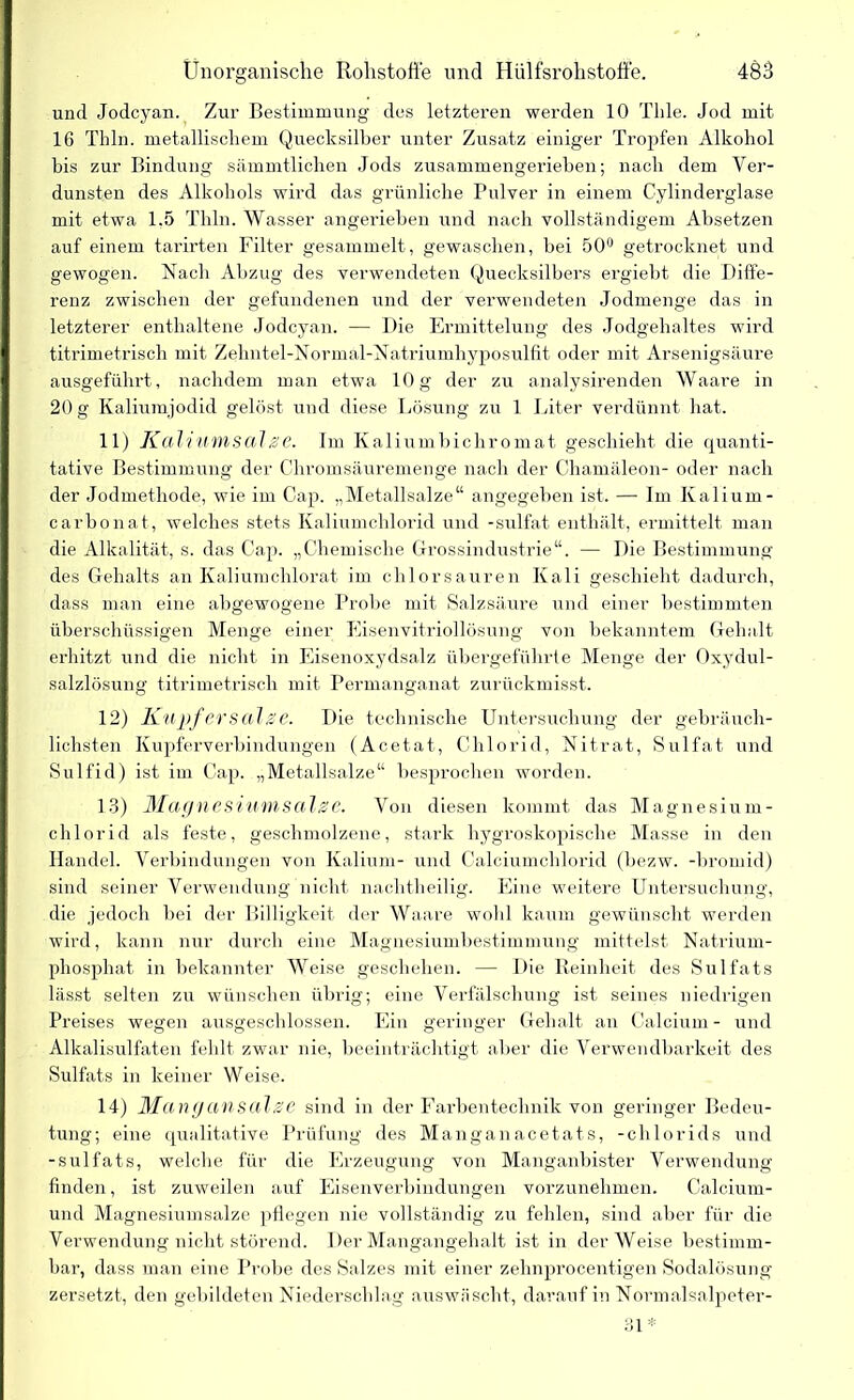 und Jodcyan. Zur Bestimmung des letzteren werden 10 Tlile. Jod mit 16 Thln. metallischem Quecksilber unter Zusatz einiger Tropfen Alkohol bis zur Bindung sämmtlichen Jods zusammengerieben; nach dem Ver- dunsten des Alkohols wird das grünliche Pulver in einem Cylinderglase mit etwa 1.5 Thln. Wasser angerieben und nach vollständigem Absetzen auf einem tarirten Filter gesammelt, gewaschen, bei 50° getrocknet und gewogen. Nach Abzug des verwendeten Quecksilbers ergiebt die Diffe- renz zwischen der gefundenen und der verwendeten Jodmenge das in letzterer enthaltene Jodcyan. — Die Ermittelung des Jodgehaltes wird titrimetrisch mit Zehntel-Normal-Natriumhyposullit oder mit Arsenigsäure ausgeführt, nachdem man etwa 10g der zu analysirenden Waare in 20 g Kaliumjodid gelöst und diese Lösung zu 1 Liter verdünnt hat. 11) Kahumsalze. Im Kaliumbichromat geschieht die quanti- tative Bestimmung der Chromsäuremenge nach der Chamäleon- oder nach der Jodmethode, wie im Cap. „Metallsalze“ angegeben ist. — Im Kalium - carbonat, welches stets Kaliumchlorid und -sulfat enthält, ermittelt man die Alkalität, s. das Cap. „Chemische Grossindustrie“. — Die Bestimmung des Gehalts an Kaliumchlorat im chlorsauren Kali geschieht dadurch, dass man eine abgewogene Probe mit Salzsäure und einer bestimmten überschüssigen Menge einer Eisenvitriollösung von bekanntem Gehalt erhitzt und die nicht in Eisenoxydsalz übergeführte Menge der Oxydul- salzlösung titrimetrisch mit Permanganat zurückmisst. 12) Kupfer salze. Die technische Untersuchung der gebräuch- lichsten Kupferverbindungen (Acetat, Chlorid, Nitrat, Sulfat und Sulfid) ist im Cap. „Metallsalze“ besprochen worden. 13) Magnesiumsalze. Von diesen kommt das Magnesium- chlorid als feste, geschmolzene, stark hygroskopische Masse in den Handel. Verbindungen von Kalium- und Calciumchlorid (bezw. -bromid) sind seiner Verwendung nicht nachtheilig. Eine weitere Untersuchung, die jedoch bei der Billigkeit der Waare wohl kaum gewünscht werden wird, kann nur durch eine Magnesiumbestimmung mittelst Natrium- phosphat in bekannter Weise geschehen. — Die Reinheit des Sulfats lässt selten zu wünschen übrig; eine Verfälschung ist seines niedrigen Preises wegen ausgeschlossen. Ein geringer Gehalt an Calcium- und Alkalisulfaten fehlt zwar nie, beeinträchtigt aber die Verwendbarkeit des Sulfats in keiner Weise. 14) Mang an salze sind in der Farbentechnik von geringer Bedeu- tung; eine qualitative Prüfung des Manganacetats, -chlorids und -sulfats, welche für die Erzeugung von Manganbister Verwendung finden, ist zuweilen auf Eisenverbindungen vorzunehmen. Calcium- und Magnesiumsalze pflegen nie vollständig zu fehlen, sind aber für die Verwendung nicht störend. Der Mangangehalt ist in der Weise bestimm- bar, dass man eine Probe des Salzes mit einer zehnprocentigen Sodalösung zersetzt, den gebildeten Niederschlag auswäscht, darauf in Normalsalpeter- 31 *