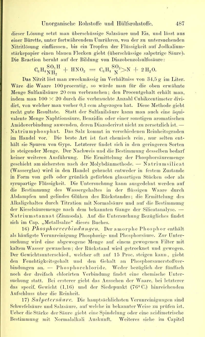 dieser Lösung setzt man überschüssige Salzsäure und Eis, und lässt aus einer Bürette, unter fortwährendem Umrühren, von der zu untersuchenden Nitritlösung einfliessen, bis ein Tropfen der Flüssigkeit auf Jodkalium- stärkepapier einen blauen Flecken giebt (überschüssige salpetrige Säure). Die Reaction beruht auf der Bildung von Diazobenzolsulfosäure: C«H4h.H + 11N0* = C6H4S^>N + 2H20. Das Nitrit löst man zweckmässig im Yerhältniss von 34,5 g im Liter. Wäre die Waare lOOprocentig, so würde man für die oben erwähnte Menge Sulfanilsäure 20 ccm verbrauchen; den Procentgehalt erhält man, indem man 100 X 20 durch die verbrauchte Anzahl Cubikcentimeter divi- dirt, von welcher man vorher 0,1 ccm abgezogen hat. Diese Methode giebt recht gute Resultate. Statt der Sulfanilsäure kann man auch eine äqui- valente Menge Naphtionsäure, Benzidin oder einer sonstigen aromatischen Amidoverbindung anwenden, deren Diazoderivat nicht zu zersetzlich ist. — Natriumphosphat. Das Salz kommt in verschiedenen Reinheitsgraden im Handel vor. Die beste Art ist fast chemisch rein, nur selten ent- hält sie Spuren von Gyps. Letzterer findet sich in den geringeren Sorten in steigender Menge. Der Nachweis und die Bestimmung desselben bedarf keiner weiteren Ausführung. Die Ermittelung der Phosphorsäuremenge geschieht am sichersten nach der Molybdänmethode. — Natriumsilicat (Wasserglas) wird in den Handel gebracht entweder in festem Zustande in Form von gelb oder grünlich gefärbten glasartigen Stücken oder als syrupärtige Flüssigkeit. Die Untersuchung kann ausgedehnt werden auf die Bestimmung des Wassergehaltes in der flüssigen Waare durch Abdampfen und gelindes Glühen des Rückstandes; die Ermittelung des Alkaligehaltes durch Titration mit Normalsäure und auf die Bestimmung der Kieselsäuremenge nach dem bekannten Gange der Silicatanalyse. —- Natriumstannat (Zinnsoda). Auf die Untersuchung Bezügliches findet sich im Cap. „Metallsalze“ dieses Buches. 16) Phosphorverbindungen. Der amorphe Phosphor enthält als häufigste Verunreinigung Phosphorig- und Phosphorsäure. Zur Unter- suchung wird eine abgewogene Menge auf einem gewogenen Filter mit kaltem Wasser gewaschen; der Rückstand wird getrocknet und gewogen. Der Gewichtsunterschied, welcher oft auf 15 Proc. steigen kann, giebt den Feuchtigkeitsgehalt und den Gehalt an Phosphorsauerstoffver- bindungen an. — Phosphorchloride. Weder bezüglich der fünffach noch der dreifach chlorirten Verbindung findet eine chemische Unter- suchung statt. Bei ersterer giebt das Aussehen der Waare, bei letzterer das specif. Gewicht (1,16) und der Siedepunkt (76° C.) hinreichenden Aufschluss über die Reinheit. 17) Salpetersäure. Die hauptsächlichsten Verunreinigungen sind Schwefelsäure und Salzsäure, auf welche in bekannter Weise zu prüfen ist. Ueber die Stärke der Säure giebt eine Spindelung oder eine acidimetrische Bestimmung mit Normalalkali Auskunft. Weiteres siehe im Capitel