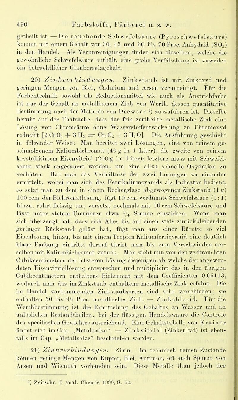 getlieilt ist. — Die rauchende Schwefelsäure (Pyro Schwefel säure) kommt mit einem Gehalt von 30, 45 und 60 bis 70 Proc. Anhydrid (S03) in den Handel. Als Verunreinigungen finden sich dieselben, welche die gewöhnliche Schwefelsäure enthält, eine grobe Verfälschung ist zuweilen ein beträchtlicher Glaubersalzgehalt. 20) Zi nie v erb i n d u nge n. Zinkstaub ist mit Zinkoxyd und geringen Mengen von Blei, Cadmium und Arsen verunreinigt. Für die Farbentechnik sowohl als Reductionsmittel wie auch als Anstrichfarbe ist nur der Gehalt an metallischem Zink von Werth, dessen quantitative Bestimmung nach der Methode von Drewsen !) auszuführen ist. Dieselbe beruht auf der Thatsache, dass das fein zertheilte metallische Zink eine Lösung von Chromsäure ohne Wasserstoffentwickelung zu Chromoxyd reducirt [2 Cr03 -j- 3 H2 = Cr203 -(- 3 H20]. Die Ausführung geschieht in folgender Weise: Man bereitet zwei Lösungen, eine von reinem ge- schmolzenem Kaliumbichromat (40 g in 1 Liter), die zweite von reinem krystallisirtem Eisenvitriol (200g im Liter); letztere muss mit Schwefel- säure stark angesäuert werden, um eine allzu schnelle Oxydation zu verhüten. Hat man das Verhältniss der zwei Lösungen zu einander ermittelt, wobei man sich des Ferrikaliumcyanids als Indicator bedient, so setzt man zu dem in einem Becherglase abgewogenen Zinkstaub (lg) 100 ccm der Bichromatlösung, fügt 10 ccm verdünnte Schwefelsäure (1:1) hinzu, rührt fleissig um, versetzt nochmals mit 10 ccm Schwefelsäure und lässt unter stetem Umrühren etwa l/i Stunde einwirken. Wenn man sich überzeugt hat, dass sich Alles bis auf einen stets zurückbleibenden geringen Rückstand gelöst hat, fügt man aus einer Bürette so viel Eisenlösung hinzu, bis mit einem Tropfen Kaliumferricyanid eine deutlich blaue Färbung eintritt; darauf titrirt man bis zum Verschwinden der- selben mit Kaliumbichromat zurück. Man zieht nun von den verbrauchten Cnbikcentimetern der letzteren Lösung diejenigen ab, welche der angewen- deten Eisenvitriollösung entsprechen und multiplicirt das in den übrigen Cubikcentimetern enthaltene Bichromat mit dem Coefficienten 0,66113, wodurch man das im Zinkstaub enthaltene metallische Zink erfährt. Die im Handel vorkommenden Zinkstaubsorten sind sehr verschieden; sie enthalten 50 bis 98 Proc. metallisches Zink. — Zinkchlorid. Für die Werthbestimmung ist die Ermittelung des Gehaltes an Wasser und an unlöslichen Bestandtheilen, bei der flüssigen Handelswaare die Controle des specifischen Gewichtes ausreichend. Eine Gehaltstabelle von Krainer- findet sich im Cap. „Metallsalze“. — Zinkvitriol (Zinksulfat) ist eben- falls im Cap. „Metallsalze“ beschrieben worden. 21) Zinnverbindungen. Zinn. Im technisch reinen Zustande können geringe Mengen von Kupfer, Blei, Antimon, oft auch Spuren von Arsen und Wismuth vorhanden sein. Diese Metalle thun jedoch der Zeitschi-, f. anai. Chemie 1880, S. 50.