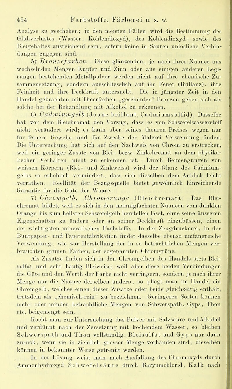 Analyse zu geschehen; in den meisten Fällen wird die Bestimmung des Glühverlustes (Wasser, Kohlendioxyd), des Kohlendioxyd- sowie des Bleigehaltes ausreichend sein, sofern keine in Säuren unlösliche Verbin- dungen zugegen sind. 5) ' Bronzefarben. Diese glänzenden, je nach ihrer Nuance aus wechselnden Mengen Kupfer und Zinn oder aus einigen anderen Legi- rungen bestehenden Metallpulver werden nicht auf ihre chemische Zu- sammensetzung, sondern ausschliesslich auf ihr Feuer (Brillanz), ihre Feinheit und ihre Deckkraft untersucht. Die in jüngster Zeit in den Handel gebrachten mit Theerfarben „geschönten“ Bronzen geben sich als solche bei der Behandlung mit Alkohol zu erkennen. 6) Cadmiumgelb (Jaune brillant, Cadmiumsulfid). Dasselbe hat vor dem Bleichromat den Vorzug, dass es von Schwefelwasserstoff nicht verändert wird; es kann aber seines theuren Preises wegen nur für feinere Gewebe und für Zwecke der Malerei Verwendung finden. Die Untersuchung hat sich auf den Nachweis von Chrom zu erstrecken, weil ein geringer Zusatz von Blei- bez'yv. Zinkchromat an dem physika- lischen Verhalten nicht zu erkennen ist. Durch Beimengungen von weissen Körpern (Blei- und Zinkweiss) wird der Glanz des Cadmium- gelbs so erheblich vermindert, dass sich dieselben dem Anblick leicht verrathen. Reellität der Bezugsquelle bietet gewöhnlich hinreichende Garantie für die Güte der Waare. 7) Chromgelb, Chromorange (Bleichromat). Das Blei- chromat bildet, weil es sich in den mannigfachsten Nüancen vom dunklen Orange bis zum hellsten Schwefelgelb hersteilen lässt, ohne seine äusseren Eigenschaften zu ändern oder an seiner Deckkraft einzubüssen, einen der wichtigsten mineralischen Farbstoffe. In der Zeugdruckerei, in der Buntpapier- und Tapetenfabrikation findet dasselbe ebenso umfangreiche Verwendung, wie zur Herstellung der in so beträchtlichen Mengen ver- brauchten grünen Farben, der sogenannten Chromgrüne. Als Zusätze finden sich in den Chromgelben des Handels stets Blei- sulfat und sehr häufig Bleiweiss; weil aber diese beiden Verbindungen die Güte und den Werth der Farbe nicht verringern, sondern je nach ihrer Menge nur die Nüance derselben ändern, so pflegt man im Handel ein Chromgelb, welches einen dieser Zusätze oder beide gleichzeitig enthält, trotzdem als „chemisch-rein“ zu bezeichnen. Geringeren Sorten können mehr oder minder beträchtliche Mengen von Schwerspath, Gyps, Thon etc. beigemengt sein. Kocht man zur Untersuchung das Pulver mit Salzsäure und Alkohol und verdünnt nach der Zersetzung mit kochendem Wasser, so bleiben Schwerspath und Thon vollständig, Bleisulfat und Gyps nur dann zurück, wenn sie in ziemlich grosser Menge vorhanden sind; dieselben können in bekannter Weise getrennt werden. In der Lösung weist man nach Ausfüllung des Chromoxyds durch Ammonhydroxyd Schwefelsäure durch Baryumchlorid, Kalk nach