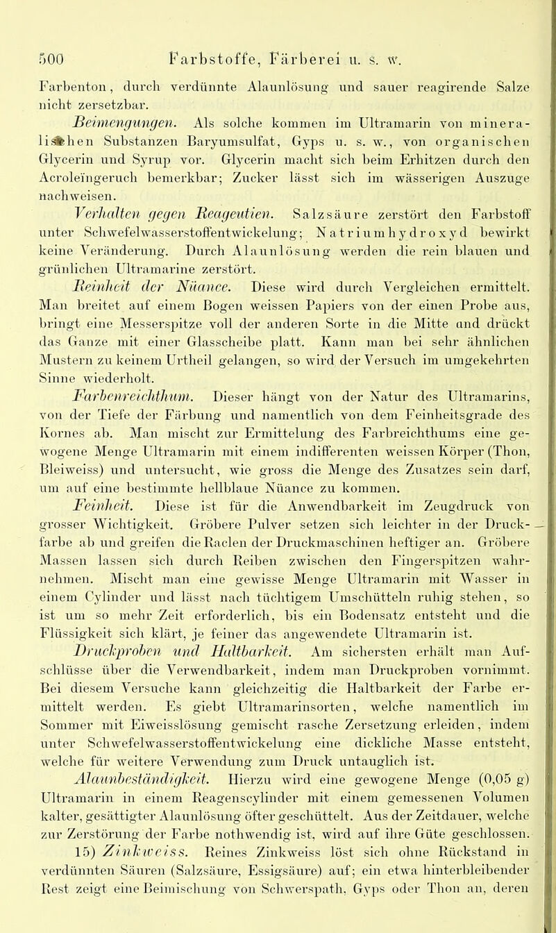 Farbenton, durch verdünnte Alaunlösung und sauer reagirende Salze nicht zersetzbar. Beimengungen. Als solche kommen im Ultramarin von minera- liiifchen Substanzen Baryumsulfat, Gyps u. s. w., von organischen Glycerin und Syrup vor. Glycerin macht sich beim Erhitzen durch den Acroleingeruch bemerkbar; Zucker lässt sich im wässerigen Auszuge nach weisen. Verhalten gegen Rcageutien. Salzsäure zerstört den Farbstoff unter Schwefelwasserstoffentwickelung; Natriumhydroxyd bewirkt keine Veränderung. Durch Alaunlösung werden die rein blauen und grünlichen Ultramarine zerstört. Reinheit (ler Nüance. Diese wird durch Vergleichen ermittelt. Man breitet auf einem Bogen weissen Papiers von der einen Probe aus, bringt eine Messerspitze voll der anderen Sorte in die Mitte und drückt das Ganze mit einer Glasscheibe platt. Kann man bei sehr ähnlichen Mustern zu keinem Urtheil gelangen, so wird der Versuch im umgekehrten Sinne wiederholt. Farbenreichthum. Dieser hängt von der Natur des Ultramarins, von der Tiefe der Färbung und namentlich von dem Feinheitsgrade des Kornes ab. Man mischt zur Ermittelung des Farbreichthums eine ge- wogene Menge Ultramarin mit einem indifferenten weissen Körper (Tbon, Bleiweiss) und untersucht, wie gross die Menge des Zusatzes sein darf, um auf eine bestimmte hellblaue Nüance zu kommen. Feinheit. Diese ist für die Anwendbarkeit im Zeugdruck von grosser Wichtigkeit. Gröbere Pulver setzen sich leichter in der Druck- farbe ab und greifen die Raden der Druckmaschinen heftiger an. Gröbere Massen lassen sich durch Reiben zwischen den Fingerspitzen wahr- nehmen. Mischt man eine gewisse Menge Ultramarin mit Wasser in einem Cylinder und lässt nach tüchtigem Umschütteln ruhig stehen, so ist um so mehr Zeit erforderlich, bis ein Bodensatz entsteht und die Flüssigkeit sich klärt, je feiner das angewendete Ultramarin ist. Druck]))'oben und Haltbarkeit. Am sichersten erhält man Auf- schlüsse über die Verwendbarkeit, indem man Druckproben vornimmt. Bei diesem Versuche kann gleichzeitig die Haltbarkeit der Farbe er- mittelt werden. Es giebt Ultramarinsorten, welche namentlich im Sommer mit Eiweisslösung gemischt rasche Zersetzung erleiden, indem unter Schwefelwasserstoffentwickelung eine dickliche Masse entsteht, welche für weitere Verwendung zum Druck untauglich ist. Alaunbeständigkeit. Hierzu wird eine gewogene Menge (0,05 g) Ultramarin in einem Reagenscylinder mit einem gemessenen Volumen kalter, gesättigter Alaunlösung öfter geschüttelt. Aus der Zeitdauer, welche zur Zerstörung der Farbe nothwendig ist, wird auf ihre Güte geschlossen. 15) Zinkiveiss. Reines Zinkweiss löst sich ohne Rückstand in verdünnten Säuren (Salzsäure, Essigsäure) auf; ein etwa hinterbleibender Rest zeigt eine Beimischung von Schwerspath, Gvps oder Thon an, deren